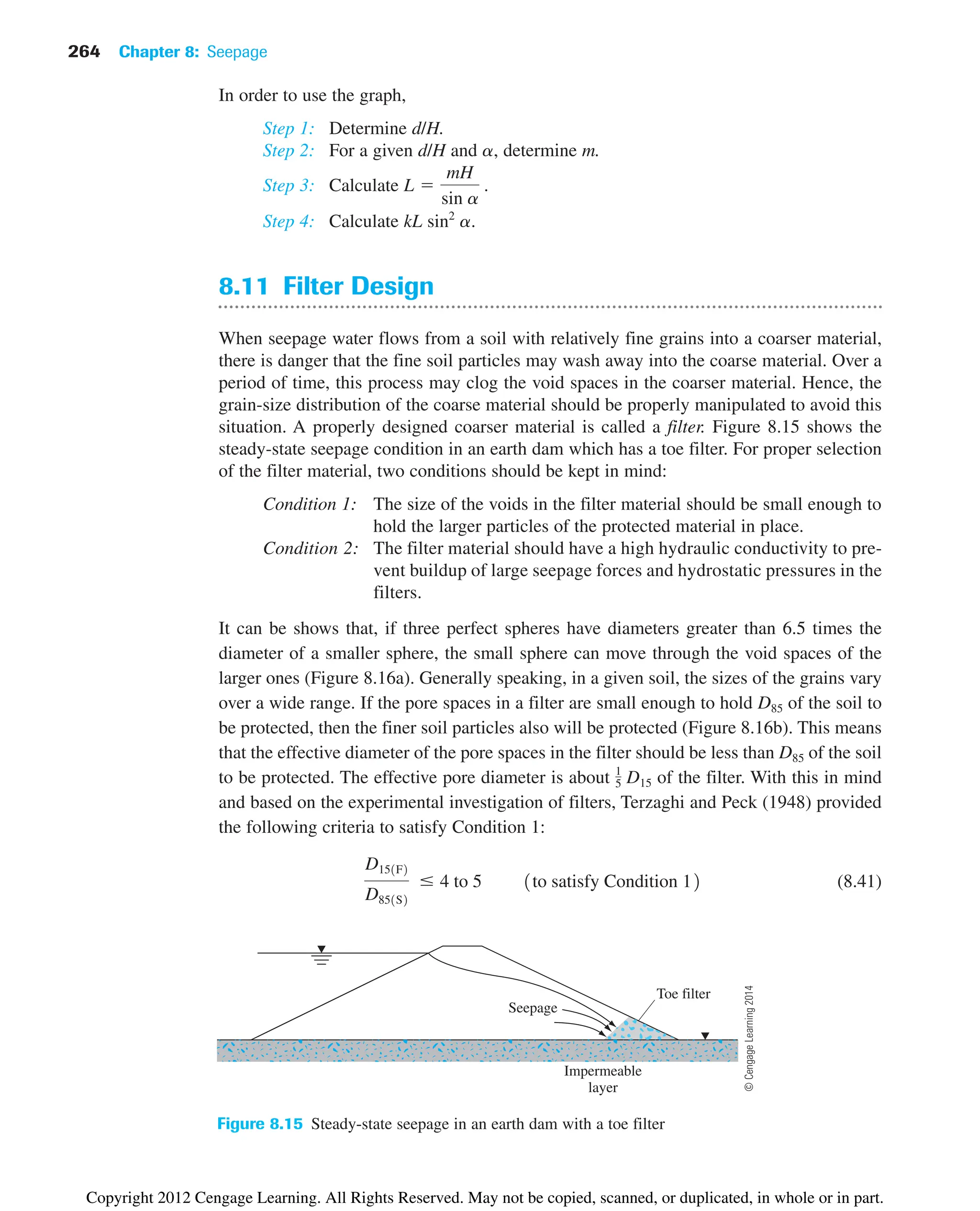 264 Chapter 8: Seepage
Seepage
Toe filter
Impermeable
layer
Figure 8.15 Steady-state seepage in an earth dam with a toe filter
In order to use the graph,
Step 1: Determine d/H.
Step 2: For a given d/H and a, determine m.
Step 3: Calculate
Step 4: Calculate kL sin2
a.
8.11 Filter Design
When seepage water flows from a soil with relatively fine grains into a coarser material,
there is danger that the fine soil particles may wash away into the coarse material. Over a
period of time, this process may clog the void spaces in the coarser material. Hence, the
grain-size distribution of the coarse material should be properly manipulated to avoid this
situation. A properly designed coarser material is called a filter. Figure 8.15 shows the
steady-state seepage condition in an earth dam which has a toe filter. For proper selection
of the filter material, two conditions should be kept in mind:
Condition 1: The size of the voids in the filter material should be small enough to
hold the larger particles of the protected material in place.
Condition 2: The filter material should have a high hydraulic conductivity to pre-
vent buildup of large seepage forces and hydrostatic pressures in the
filters.
It can be shows that, if three perfect spheres have diameters greater than 6.5 times the
diameter of a smaller sphere, the small sphere can move through the void spaces of the
larger ones (Figure 8.16a). Generally speaking, in a given soil, the sizes of the grains vary
over a wide range. If the pore spaces in a filter are small enough to hold D85 of the soil to
be protected, then the finer soil particles also will be protected (Figure 8.16b). This means
that the effective diameter of the pore spaces in the filter should be less than D85 of the soil
to be protected. The effective pore diameter is about of the filter. With this in mind
and based on the experimental investigation of filters, Terzaghi and Peck (1948) provided
the following criteria to satisfy Condition 1:
(8.41)
D151F2
D851S2
 4 to 5 1to satisfy Condition 12
1
5 D15
L 
mH
sin a
.
©
Cengage
Learning
2014
Copyright 2012 Cengage Learning. All Rights Reserved. May not be copied, scanned, or duplicated, in whole or in part.
 