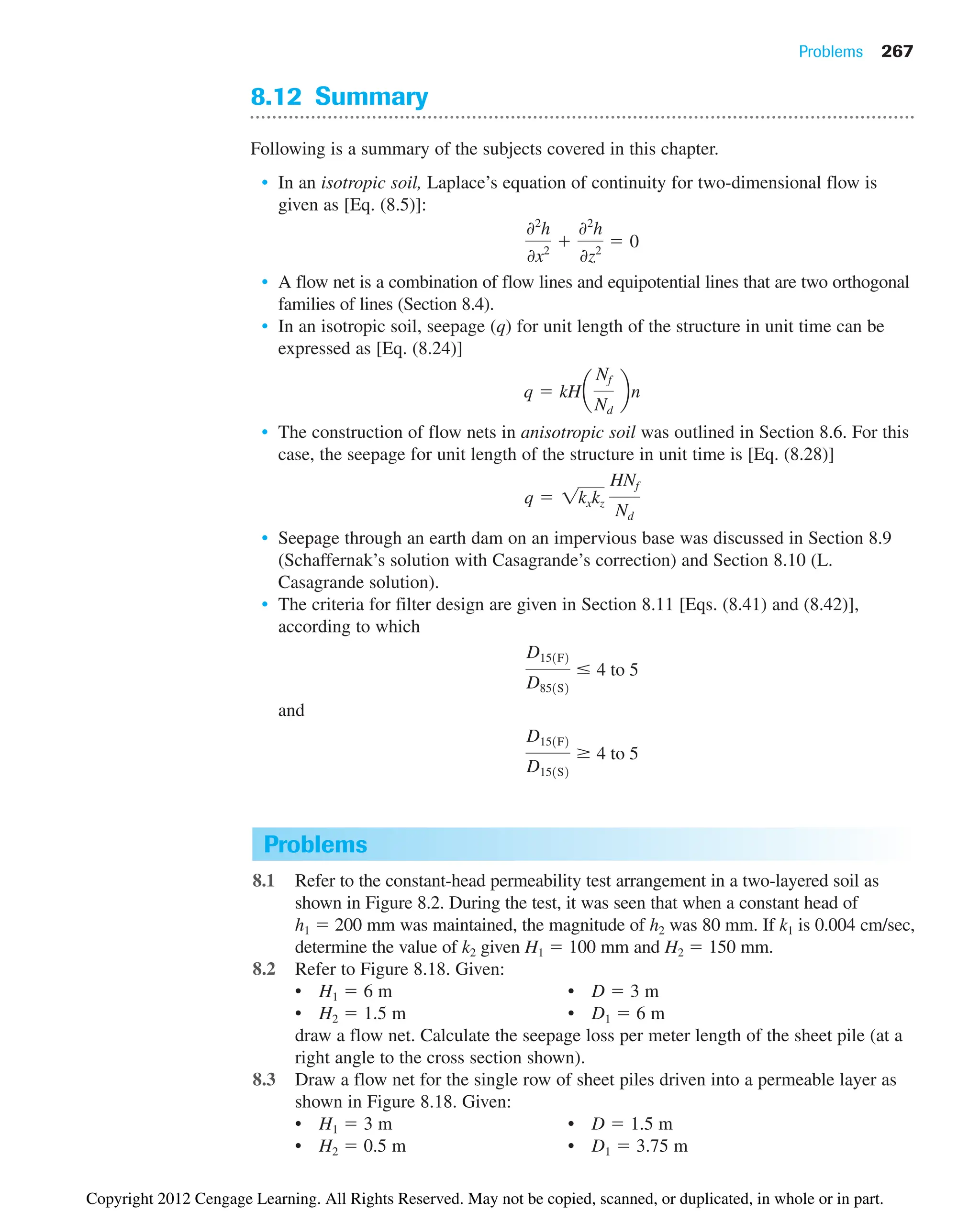 Problems 267
8.12 Summary
Following is a summary of the subjects covered in this chapter.
• In an isotropic soil, Laplace’s equation of continuity for two-dimensional flow is
given as [Eq. (8.5)]:
• A flow net is a combination of flow lines and equipotential lines that are two orthogonal
families of lines (Section 8.4).
• In an isotropic soil, seepage (q) for unit length of the structure in unit time can be
expressed as [Eq. (8.24)]
• The construction of flow nets in anisotropic soil was outlined in Section 8.6. For this
case, the seepage for unit length of the structure in unit time is [Eq. (8.28)]
• Seepage through an earth dam on an impervious base was discussed in Section 8.9
(Schaffernak’s solution with Casagrande’s correction) and Section 8.10 (L.
Casagrande solution).
• The criteria for filter design are given in Section 8.11 [Eqs. (8.41) and (8.42)],
according to which
and
D151F2
D151S2
4 to 5
D151F2
D851S2
 4 to 5
q  1kxkz
HNf
Nd
q  kHa
Nf
Nd
bn
02
h
0x2

02
h
0z2
 0
Problems
8.1 Refer to the constant-head permeability test arrangement in a two-layered soil as
shown in Figure 8.2. During the test, it was seen that when a constant head of
h1  200 mm was maintained, the magnitude of h2 was 80 mm. If k1 is 0.004 cm/sec,
determine the value of k2 given H1  100 mm and H2  150 mm.
8.2 Refer to Figure 8.18. Given:
• H1  6 m • D  3 m
• H2  1.5 m • D1  6 m
draw a flow net. Calculate the seepage loss per meter length of the sheet pile (at a
right angle to the cross section shown).
8.3 Draw a flow net for the single row of sheet piles driven into a permeable layer as
shown in Figure 8.18. Given:
• H1  3 m • D  1.5 m
• H2  0.5 m • D1  3.75 m
Copyright 2012 Cengage Learning. All Rights Reserved. May not be copied, scanned, or duplicated, in whole or in part.
 