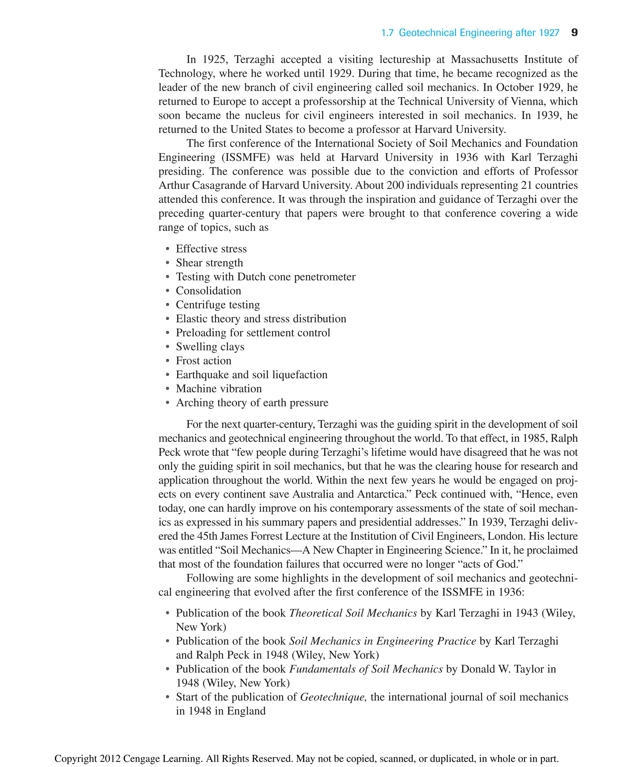 In 1925, Terzaghi accepted a visiting lectureship at Massachusetts Institute of
Technology, where he worked until 1929. During that time, he became recognized as the
leader of the new branch of civil engineering called soil mechanics. In October 1929, he
returned to Europe to accept a professorship at the Technical University of Vienna, which
soon became the nucleus for civil engineers interested in soil mechanics. In 1939, he
returned to the United States to become a professor at Harvard University.
The first conference of the International Society of Soil Mechanics and Foundation
Engineering (ISSMFE) was held at Harvard University in 1936 with Karl Terzaghi
presiding. The conference was possible due to the conviction and efforts of Professor
Arthur Casagrande of Harvard University. About 200 individuals representing 21 countries
attended this conference. It was through the inspiration and guidance of Terzaghi over the
preceding quarter-century that papers were brought to that conference covering a wide
range of topics, such as
• Effective stress
• Shear strength
• Testing with Dutch cone penetrometer
• Consolidation
• Centrifuge testing
• Elastic theory and stress distribution
• Preloading for settlement control
• Swelling clays
• Frost action
• Earthquake and soil liquefaction
• Machine vibration
• Arching theory of earth pressure
For the next quarter-century, Terzaghi was the guiding spirit in the development of soil
mechanics and geotechnical engineering throughout the world. To that effect, in 1985, Ralph
Peck wrote that “few people during Terzaghi’s lifetime would have disagreed that he was not
only the guiding spirit in soil mechanics, but that he was the clearing house for research and
application throughout the world. Within the next few years he would be engaged on proj-
ects on every continent save Australia and Antarctica.” Peck continued with, “Hence, even
today, one can hardly improve on his contemporary assessments of the state of soil mechan-
ics as expressed in his summary papers and presidential addresses.” In 1939, Terzaghi deliv-
ered the 45th James Forrest Lecture at the Institution of Civil Engineers, London. His lecture
was entitled “Soil Mechanics—A New Chapter in Engineering Science.” In it, he proclaimed
that most of the foundation failures that occurred were no longer “acts of God.”
Following are some highlights in the development of soil mechanics and geotechni-
cal engineering that evolved after the first conference of the ISSMFE in 1936:
• Publication of the book Theoretical Soil Mechanics by Karl Terzaghi in 1943 (Wiley,
New York)
• Publication of the book Soil Mechanics in Engineering Practice by Karl Terzaghi
and Ralph Peck in 1948 (Wiley, New York)
• Publication of the book Fundamentals of Soil Mechanics by Donald W. Taylor in
1948 (Wiley, New York)
• Start of the publication of Geotechnique, the international journal of soil mechanics
in 1948 in England
1.7 Geotechnical Engineering after 1927 9
Copyright 2012 Cengage Learning. All Rights Reserved. May not be copied, scanned, or duplicated, in whole or in part.
 