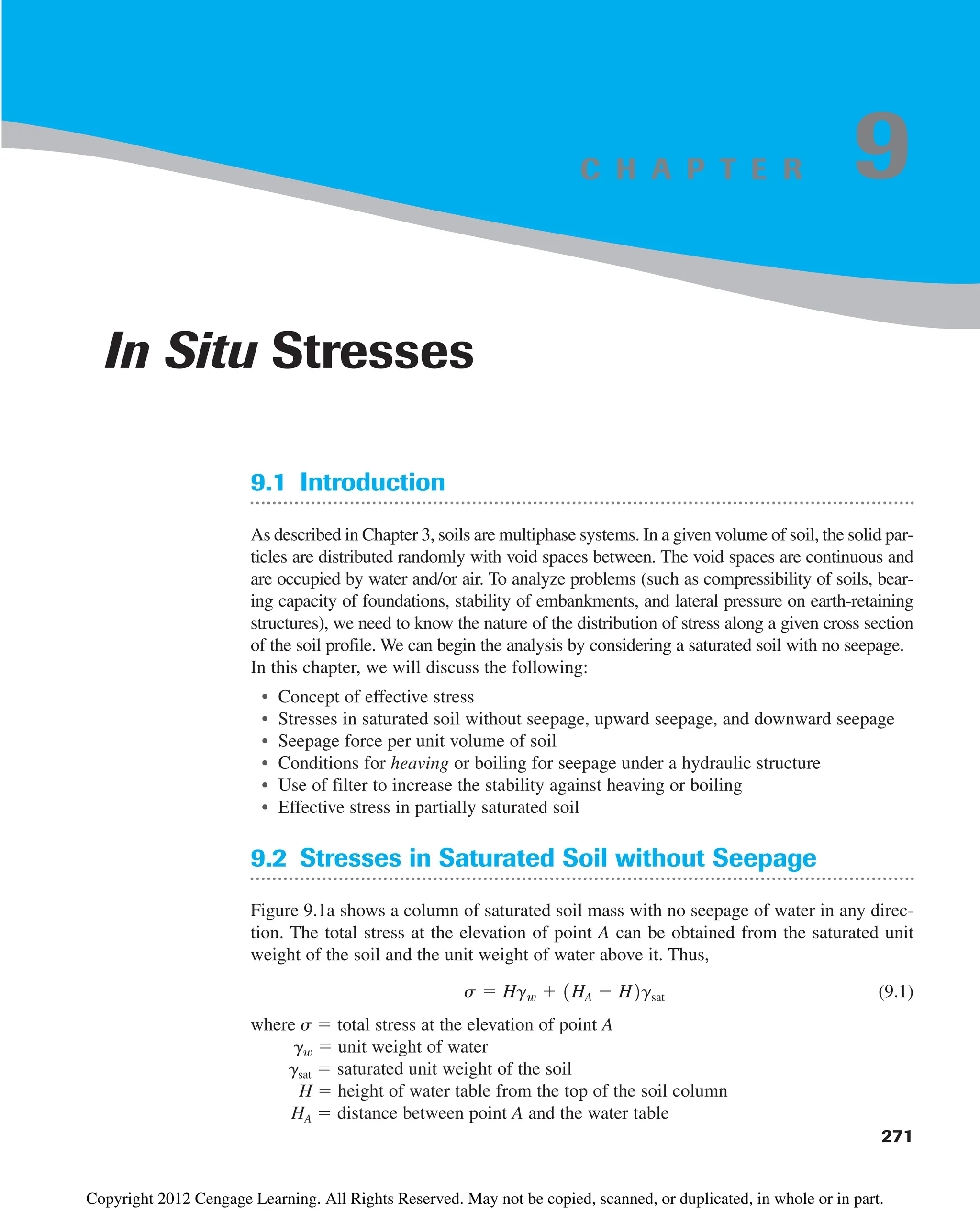 9.1 Introduction
As described in Chapter 3, soils are multiphase systems. In a given volume of soil, the solid par-
ticles are distributed randomly with void spaces between. The void spaces are continuous and
are occupied by water and/or air. To analyze problems (such as compressibility of soils, bear-
ing capacity of foundations, stability of embankments, and lateral pressure on earth-retaining
structures), we need to know the nature of the distribution of stress along a given cross section
of the soil profile. We can begin the analysis by considering a saturated soil with no seepage.
In this chapter, we will discuss the following:
• Concept of effective stress
• Stresses in saturated soil without seepage, upward seepage, and downward seepage
• Seepage force per unit volume of soil
• Conditions for heaving or boiling for seepage under a hydraulic structure
• Use of filter to increase the stability against heaving or boiling
• Effective stress in partially saturated soil
9.2 Stresses in Saturated Soil without Seepage
Figure 9.1a shows a column of saturated soil mass with no seepage of water in any direc-
tion. The total stress at the elevation of point A can be obtained from the saturated unit
weight of the soil and the unit weight of water above it. Thus,
(9.1)
where s  total stress at the elevation of point A
gw  unit weight of water
gsat  saturated unit weight of the soil
H  height of water table from the top of the soil column
HA  distance between point A and the water table
s  Hgw  1HA  H2gsat
271
In Situ Stresses
9
C H A P T E R
Copyright 2012 Cengage Learning. All Rights Reserved. May not be copied, scanned, or duplicated, in whole or in part.
 