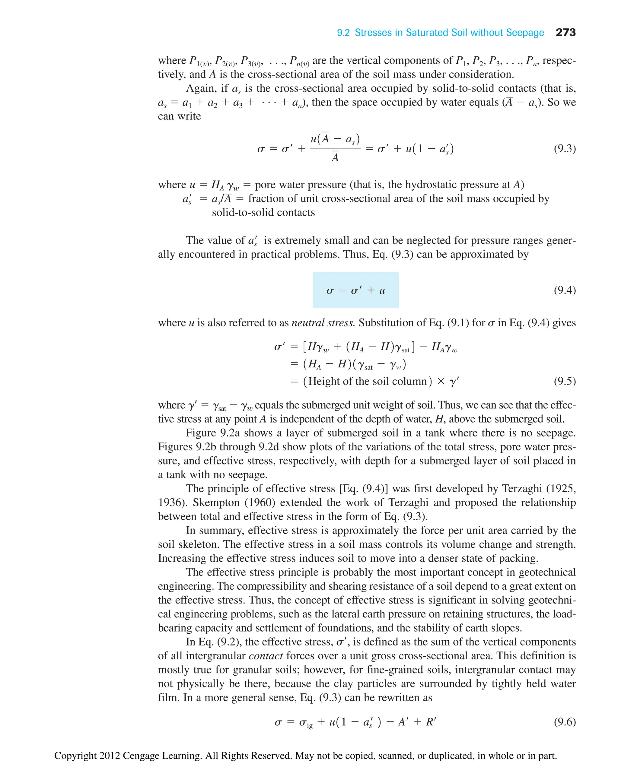 9.2 Stresses in Saturated Soil without Seepage 273
where P1(v), P2(v), P3(v), . . ., Pn(v) are the vertical components of P1, P2, P3, . . ., Pn, respec-
tively, and is the cross-sectional area of the soil mass under consideration.
Again, if as is the cross-sectional area occupied by solid-to-solid contacts (that is,
as  a1  a2  a3  . . .  an), then the space occupied by water equals (  as). So we
can write
(9.3)
where u  HA gw  pore water pressure (that is, the hydrostatic pressure at A)
fraction of unit cross-sectional area of the soil mass occupied by
solid-to-solid contacts
The value of is extremely small and can be neglected for pressure ranges gener-
ally encountered in practical problems. Thus, Eq. (9.3) can be approximated by
(9.4)
where u is also referred to as neutral stress. Substitution of Eq. (9.1) for s in Eq. (9.4) gives
(9.5)
where g  gsat  gw equals the submerged unit weight of soil. Thus, we can see that the effec-
tive stress at any point A is independent of the depth of water, H, above the submerged soil.
Figure 9.2a shows a layer of submerged soil in a tank where there is no seepage.
Figures 9.2b through 9.2d show plots of the variations of the total stress, pore water pres-
sure, and effective stress, respectively, with depth for a submerged layer of soil placed in
a tank with no seepage.
The principle of effective stress [Eq. (9.4)] was first developed by Terzaghi (1925,
1936). Skempton (1960) extended the work of Terzaghi and proposed the relationship
between total and effective stress in the form of Eq. (9.3).
In summary, effective stress is approximately the force per unit area carried by the
soil skeleton. The effective stress in a soil mass controls its volume change and strength.
Increasing the effective stress induces soil to move into a denser state of packing.
The effective stress principle is probably the most important concept in geotechnical
engineering. The compressibility and shearing resistance of a soil depend to a great extent on
the effective stress. Thus, the concept of effective stress is significant in solving geotechni-
cal engineering problems, such as the lateral earth pressure on retaining structures, the load-
bearing capacity and settlement of foundations, and the stability of earth slopes.
In Eq. (9.2), the effective stress, s, is defined as the sum of the vertical components
of all intergranular contact forces over a unit gross cross-sectional area. This definition is
mostly true for granular soils; however, for fine-grained soils, intergranular contact may
not physically be there, because the clay particles are surrounded by tightly held water
film. In a more general sense, Eq. (9.3) can be rewritten as
(9.6)
s  sig  u11  as
¿ 2  A¿  R¿
 1Height of the soil column2  g¿
 1HA  H21gsat  gw2
s¿  3Hgw  1HA  H2gsat4  HAgw
s  s¿  u
as
¿
as
¿  as/A 
s  s¿ 
u1A  as2
A
 s¿  u11  aœ
s2
A
A
Copyright 2012 Cengage Learning. All Rights Reserved. May not be copied, scanned, or duplicated, in whole or in part.
 