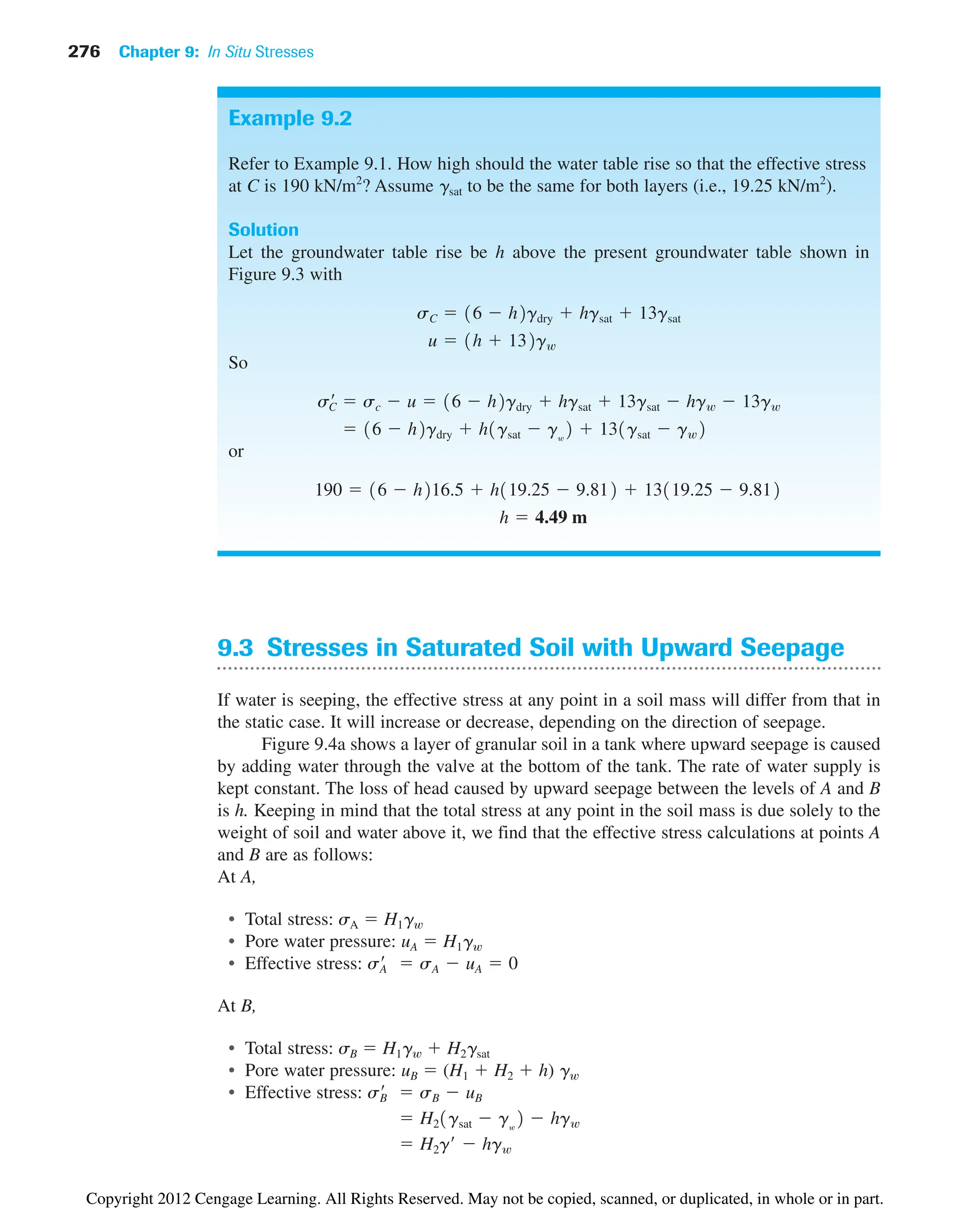276 Chapter 9: In Situ Stresses
Example 9.2
Refer to Example 9.1. How high should the water table rise so that the effective stress
at C is 190 kN/m2
? Assume gsat to be the same for both layers (i.e., 19.25 kN/m2
).
Solution
Let the groundwater table rise be h above the present groundwater table shown in
Figure 9.3 with
So
or
h  4.49 m
190  16  h216.5  h119.25  9.812  13119.25  9.812
 16  h2gdry  h1gsat  gw
2  131gsat  gw2
s¿
C  sc  u  16  h2gdry  hgsat  13gsat  hgw  13gw
u  1h  132gw
sC  16  h2gdry  hgsat  13gsat
9.3 Stresses in Saturated Soil with Upward Seepage
If water is seeping, the effective stress at any point in a soil mass will differ from that in
the static case. It will increase or decrease, depending on the direction of seepage.
Figure 9.4a shows a layer of granular soil in a tank where upward seepage is caused
by adding water through the valve at the bottom of the tank. The rate of water supply is
kept constant. The loss of head caused by upward seepage between the levels of A and B
is h. Keeping in mind that the total stress at any point in the soil mass is due solely to the
weight of soil and water above it, we find that the effective stress calculations at points A
and B are as follows:
At A,
• Total stress: sA  H1gw
• Pore water pressure: uA  H1gw
• Effective stress:
At B,
• Total stress: sB  H1gw  H2gsat
• Pore water pressure: uB  (H1  H2  h) gw
• Effective stress:
 H2g¿  hgw
 H21gsat  gw
2  hgw
sB
¿  sB  uB
sA
¿  sA  uA  0
Copyright 2012 Cengage Learning. All Rights Reserved. May not be copied, scanned, or duplicated, in whole or in part.
 