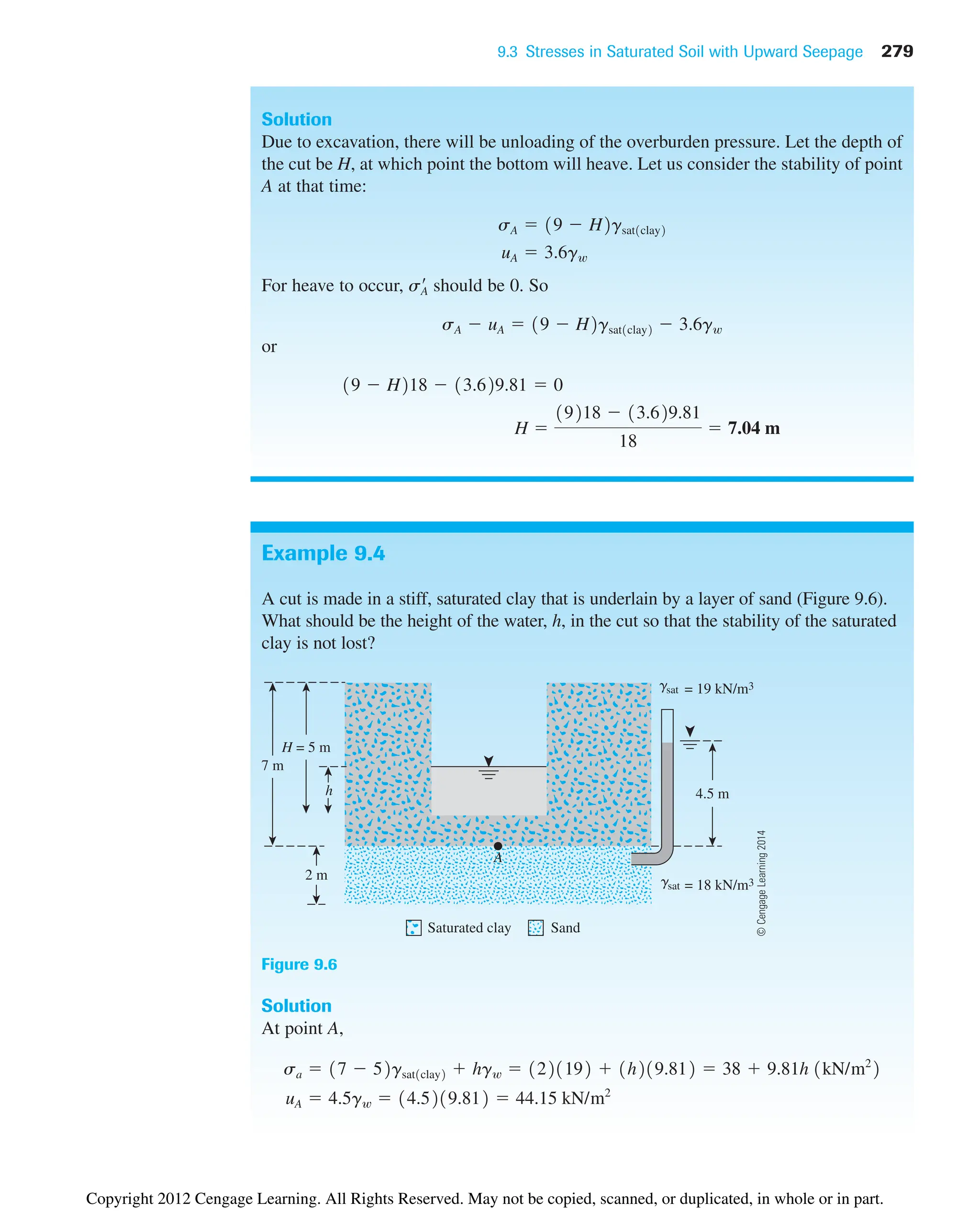 9.3 Stresses in Saturated Soil with Upward Seepage 279
Example 9.4
A cut is made in a stiff, saturated clay that is underlain by a layer of sand (Figure 9.6).
What should be the height of the water, h, in the cut so that the stability of the saturated
clay is not lost?
Solution
Due to excavation, there will be unloading of the overburden pressure. Let the depth of
the cut be H, at which point the bottom will heave. Let us consider the stability of point
A at that time:
For heave to occur, should be 0. So
or
H 
19218  13.629.81
18
 7.04 m
19  H218  13.629.81  0
sA  uA  19  H2gsat1clay2  3.6gw
sA
¿
uA  3.6gw
sA  19  H2gsat1clay2
= 18 kN/m3
= 19 kN/m3
4.5 m
7 m
2 m
H = 5 m
A
h
gsat
gsat
Saturated clay Sand
Figure 9.6
Solution
At point A,
uA  4.5gw  14.5219.812  44.15 kN/m2
sa  17  52gsat1clay2  hgw  1221192  1h219.812  38  9.81h 1kN/m2
2
©
Cengage
Learning
2014
Copyright 2012 Cengage Learning. All Rights Reserved. May not be copied, scanned, or duplicated, in whole or in part.
 