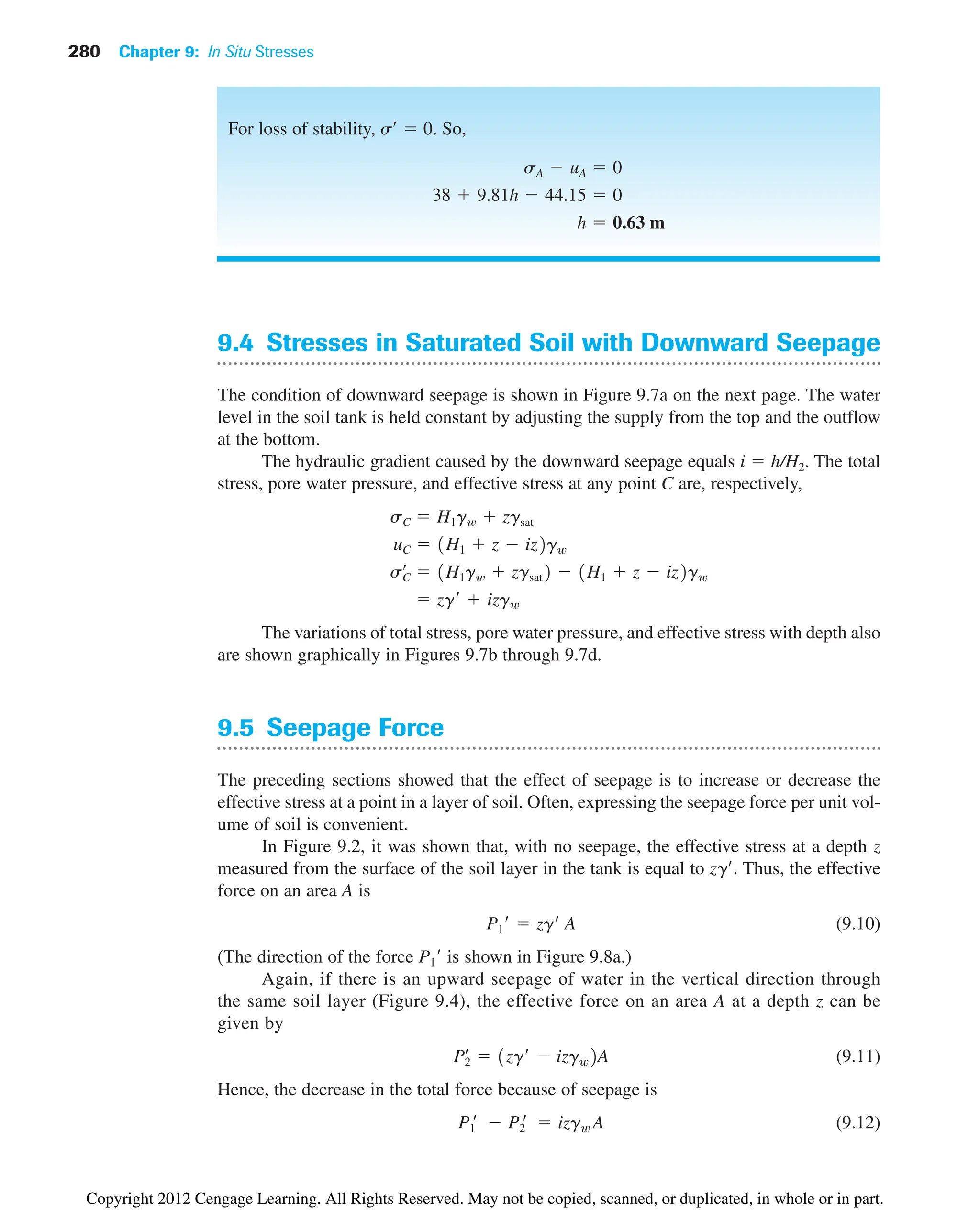 280 Chapter 9: In Situ Stresses
9.4 Stresses in Saturated Soil with Downward Seepage
The condition of downward seepage is shown in Figure 9.7a on the next page. The water
level in the soil tank is held constant by adjusting the supply from the top and the outflow
at the bottom.
The hydraulic gradient caused by the downward seepage equals i  h/H2. The total
stress, pore water pressure, and effective stress at any point C are, respectively,
The variations of total stress, pore water pressure, and effective stress with depth also
are shown graphically in Figures 9.7b through 9.7d.
9.5 Seepage Force
The preceding sections showed that the effect of seepage is to increase or decrease the
effective stress at a point in a layer of soil. Often, expressing the seepage force per unit vol-
ume of soil is convenient.
In Figure 9.2, it was shown that, with no seepage, the effective stress at a depth z
measured from the surface of the soil layer in the tank is equal to zg. Thus, the effective
force on an area A is
(9.10)
(The direction of the force is shown in Figure 9.8a.)
Again, if there is an upward seepage of water in the vertical direction through
the same soil layer (Figure 9.4), the effective force on an area A at a depth z can be
given by
(9.11)
Hence, the decrease in the total force because of seepage is
(9.12)
P1
¿  P2
¿  izgw A
Pœ
2  1zg¿  izgw2A
P1¿
P1¿  zg¿ A
 zg¿  izgw
sœ
C  1H1gw  zgsat2  1H1  z  iz2gw
uC  1H1  z  iz2gw
sC  H1gw  zgsat
For loss of stability, s  0. So,
h  0.63 m
38  9.81h  44.15  0
sA  uA  0
Copyright 2012 Cengage Learning. All Rights Reserved. May not be copied, scanned, or duplicated, in whole or in part.
 