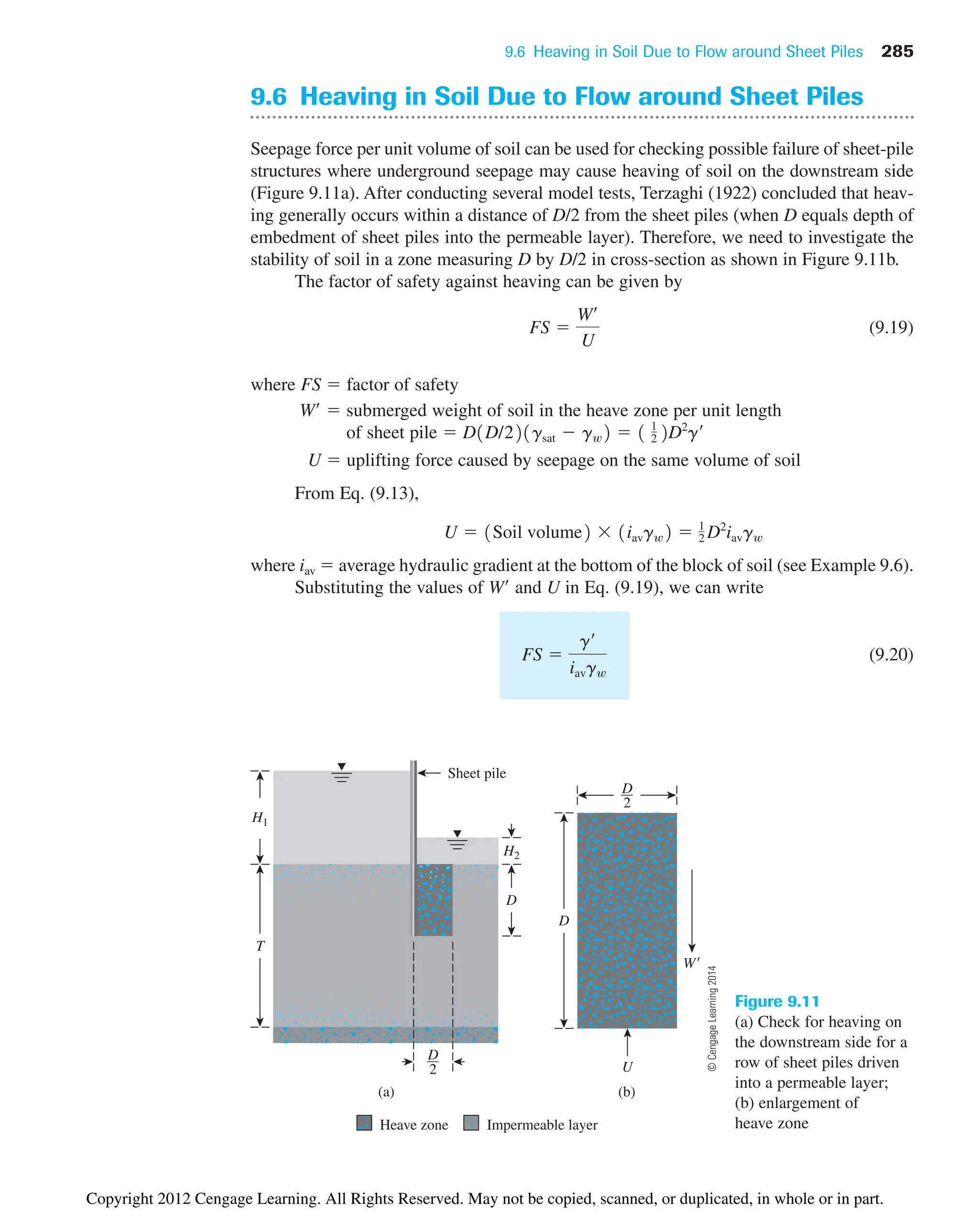 9.6 Heaving in Soil Due to Flow around Sheet Piles 285
Figure 9.11
(a) Check for heaving on
the downstream side for a
row of sheet piles driven
into a permeable layer;
(b) enlargement of
heave zone
9.6 Heaving in Soil Due to Flow around Sheet Piles
Seepage force per unit volume of soil can be used for checking possible failure of sheet-pile
structures where underground seepage may cause heaving of soil on the downstream side
(Figure 9.11a). After conducting several model tests, Terzaghi (1922) concluded that heav-
ing generally occurs within a distance of D/2 from the sheet piles (when D equals depth of
embedment of sheet piles into the permeable layer). Therefore, we need to investigate the
stability of soil in a zone measuring D by D/2 in cross-section as shown in Figure 9.11b.
The factor of safety against heaving can be given by
(9.19)
where FS  factor of safety
W  submerged weight of soil in the heave zone per unit length
of sheet pile 
U  uplifting force caused by seepage on the same volume of soil
From Eq. (9.13),
where iav  average hydraulic gradient at the bottom of the block of soil (see Example 9.6).
Substituting the values of W and U in Eq. (9.19), we can write
(9.20)
FS 
g¿
iavgw
U  1Soil volume2  1iavgw2  1
2 D2
iavgw
D1D/221gsat  gw2  1 1
2 2D2
g¿
FS 
W¿
U
H1
(b)
U
(a)
2
D
H2
2
D
W
D
T
D
Sheet pile
Heave zone Impermeable layer
©
Cengage
Learning
2014
Copyright 2012 Cengage Learning. All Rights Reserved. May not be copied, scanned, or duplicated, in whole or in part.
 