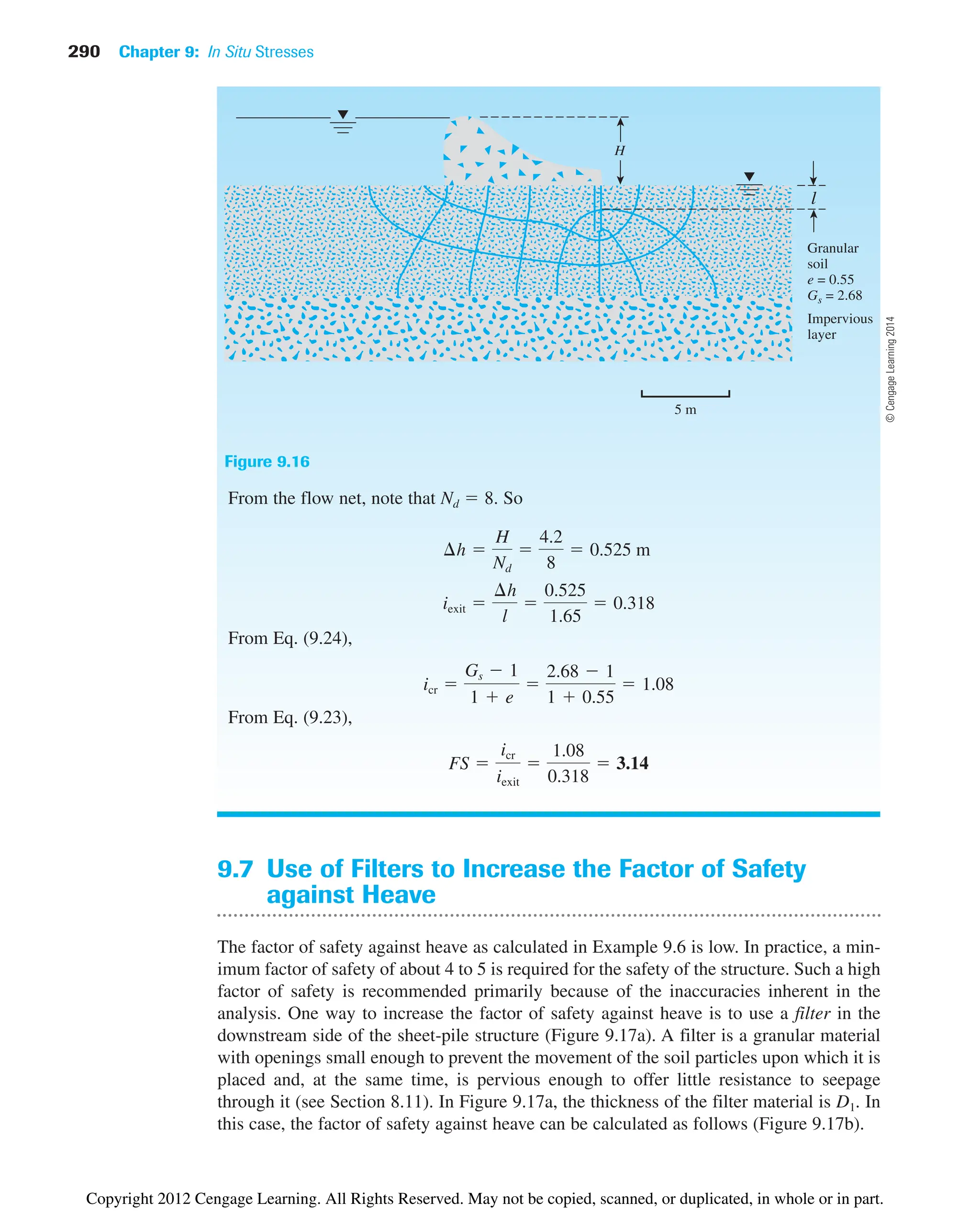 290 Chapter 9: In Situ Stresses
9.7 Use of Filters to Increase the Factor of Safety
against Heave
The factor of safety against heave as calculated in Example 9.6 is low. In practice, a min-
imum factor of safety of about 4 to 5 is required for the safety of the structure. Such a high
factor of safety is recommended primarily because of the inaccuracies inherent in the
analysis. One way to increase the factor of safety against heave is to use a filter in the
downstream side of the sheet-pile structure (Figure 9.17a). A filter is a granular material
with openings small enough to prevent the movement of the soil particles upon which it is
placed and, at the same time, is pervious enough to offer little resistance to seepage
through it (see Section 8.11). In Figure 9.17a, the thickness of the filter material is D1. In
this case, the factor of safety against heave can be calculated as follows (Figure 9.17b).
From the flow net, note that Nd  8. So
From Eq. (9.24),
From Eq. (9.23),
FS 
icr
iexit

1.08
0.318
 3.14
icr 
Gs  1
1  e

2.68  1
1  0.55
 1.08
iexit 
¢h
l

0.525
1.65
 0.318
¢h 
H
Nd

4.2
8
 0.525 m
H
l
Granular
soil
e = 0.55
Gs = 2.68
Impervious
layer
5 m
Figure 9.16
©
Cengage
Learning
2014
Copyright 2012 Cengage Learning. All Rights Reserved. May not be copied, scanned, or duplicated, in whole or in part.
 