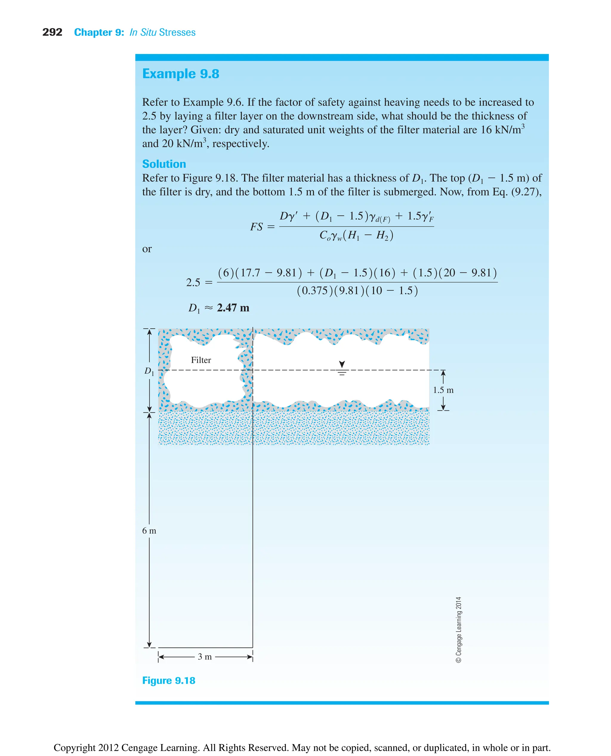 292 Chapter 9: In Situ Stresses
Example 9.8
Refer to Example 9.6. If the factor of safety against heaving needs to be increased to
2.5 by laying a filter layer on the downstream side, what should be the thickness of
the layer? Given: dry and saturated unit weights of the filter material are 16 kN/m3
and 20 kN/m3
, respectively.
Solution
Refer to Figure 9.18. The filter material has a thickness of D1. The top (D1  1.5 m) of
the filter is dry, and the bottom 1.5 m of the filter is submerged. Now, from Eq. (9.27),
or
D1 ⬇ 2.47 m
2.5 
162117.7  9.812  1D1  1.521162  11.52120  9.812
10.375219.812110  1.52
FS 
Dg¿  1D1  1.52gd1F2  1.5g¿
F
Cogw1H1  H22
6 m
Filter
3 m
1.5 m
D1
Figure 9.18
©
Cengage
Learning
2014
Copyright 2012 Cengage Learning. All Rights Reserved. May not be copied, scanned, or duplicated, in whole or in part.
 