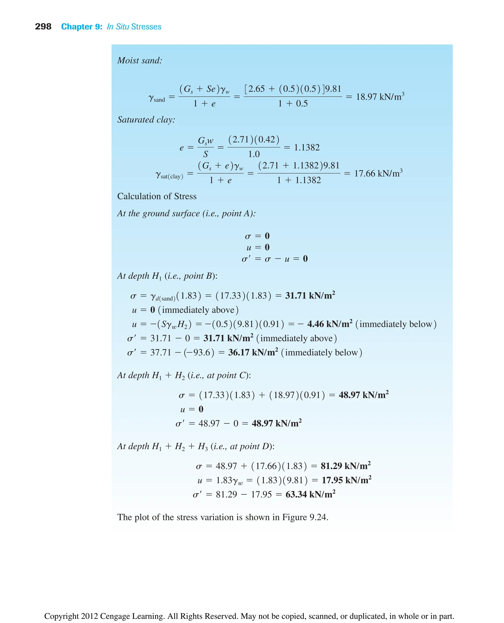 298 Chapter 9: In Situ Stresses
Moist sand:
Saturated clay:
Calculation of Stress
At the ground surface (i.e., point A):
At depth H1 (i.e., point B):
At depth H1  H2 (i.e., at point C):
At depth H1  H2  H3 (i.e., at point D):
The plot of the stress variation is shown in Figure 9.24.
s¿  81.29  17.95  63.34 kN/m2
u  1.83gw  11.83219.812  17.95 kN/m2
s  48.97  117.66211.832  81.29 kN/m2
s¿  48.97  0  48.97 kN/m2
u  0
s  117.33211.832  118.97210.912  48.97 kN/m2
s¿  37.71 193.62  36.17 kN/m2
1immediately below2
s¿  31.71  0  31.71 kN/m2
1immediately above2
u  1Sgw H22 10.5219.81210.912  4.46 kN/m2
1immediately below2
u  0 1immediately above2
s  gd1sand211.832  117.33211.832  31.71 kN/m2
s¿  s  u  0
u  0
s  0
gsat1clay2 
1Gs  e2gw
1  e

12.71  1.138229.81
1  1.1382
 17.66 kN/m3
e 
Gsw
S

12.71210.422
1.0
 1.1382
gsand 
1Gs  Se2gw
1  e

32.65  10.5210.5249.81
1  0.5
 18.97 kN/m3
Copyright 2012 Cengage Learning. All Rights Reserved. May not be copied, scanned, or duplicated, in whole or in part.
 