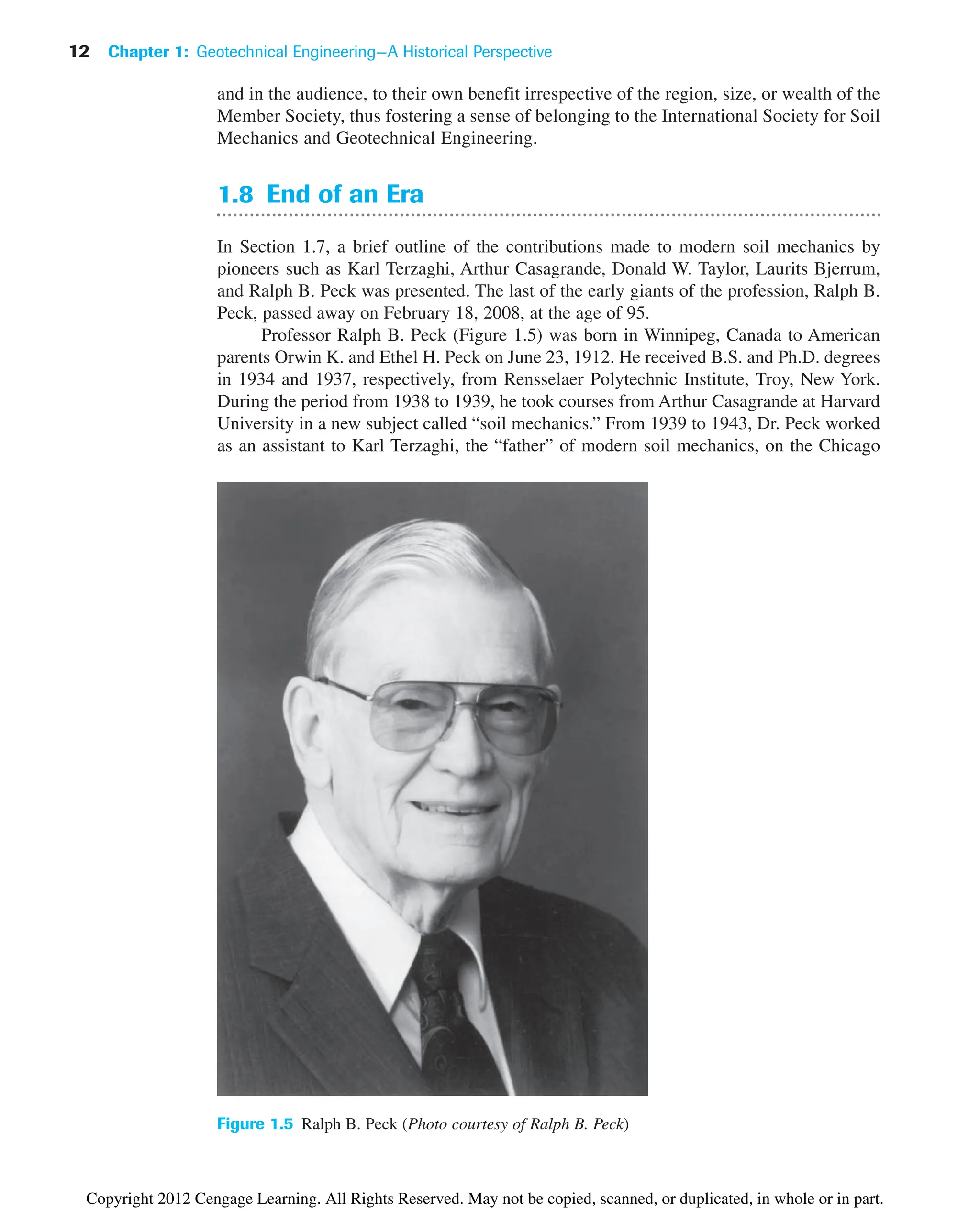 and in the audience, to their own benefit irrespective of the region, size, or wealth of the
Member Society, thus fostering a sense of belonging to the International Society for Soil
Mechanics and Geotechnical Engineering.
1.8 End of an Era
In Section 1.7, a brief outline of the contributions made to modern soil mechanics by
pioneers such as Karl Terzaghi, Arthur Casagrande, Donald W. Taylor, Laurits Bjerrum,
and Ralph B. Peck was presented. The last of the early giants of the profession, Ralph B.
Peck, passed away on February 18, 2008, at the age of 95.
Professor Ralph B. Peck (Figure 1.5) was born in Winnipeg, Canada to American
parents Orwin K. and Ethel H. Peck on June 23, 1912. He received B.S. and Ph.D. degrees
in 1934 and 1937, respectively, from Rensselaer Polytechnic Institute, Troy, New York.
During the period from 1938 to 1939, he took courses from Arthur Casagrande at Harvard
University in a new subject called “soil mechanics.” From 1939 to 1943, Dr. Peck worked
as an assistant to Karl Terzaghi, the “father” of modern soil mechanics, on the Chicago
Figure 1.5 Ralph B. Peck (Photo courtesy of Ralph B. Peck)
12 Chapter 1: Geotechnical Engineering—A Historical Perspective
Copyright 2012 Cengage Learning. All Rights Reserved. May not be copied, scanned, or duplicated, in whole or in part.
 
