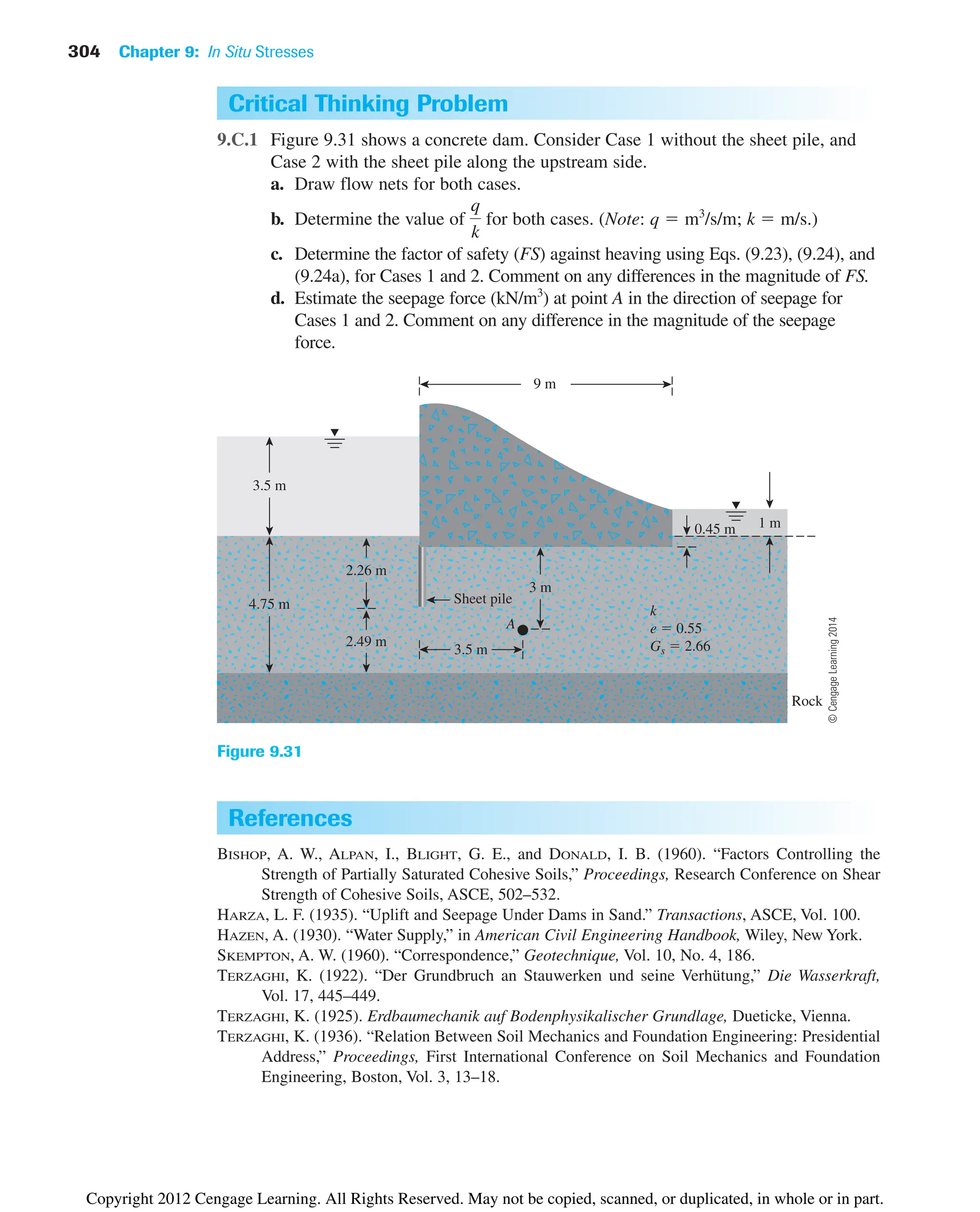 304 Chapter 9: In Situ Stresses
Rock
k
e  0.55
Gs  2.66
3.5 m
4.75 m
2.49 m
3.5 m
A
2.26 m
9 m
Sheet pile
3 m
0.45 m 1 m
Figure 9.31
Critical Thinking Problem
9.C.1 Figure 9.31 shows a concrete dam. Consider Case 1 without the sheet pile, and
Case 2 with the sheet pile along the upstream side.
a. Draw flow nets for both cases.
b. Determine the value of for both cases. (Note: q  m3
/s/m; k  m/s.)
c. Determine the factor of safety (FS) against heaving using Eqs. (9.23), (9.24), and
(9.24a), for Cases 1 and 2. Comment on any differences in the magnitude of FS.
d. Estimate the seepage force (kN/m3
) at point A in the direction of seepage for
Cases 1 and 2. Comment on any difference in the magnitude of the seepage
force.
q
k
References
BISHOP, A. W., ALPAN, I., BLIGHT, G. E., and DONALD, I. B. (1960). “Factors Controlling the
Strength of Partially Saturated Cohesive Soils,” Proceedings, Research Conference on Shear
Strength of Cohesive Soils, ASCE, 502–532.
HARZA, L. F. (1935). “Uplift and Seepage Under Dams in Sand.” Transactions, ASCE, Vol. 100.
HAZEN, A. (1930). “Water Supply,” in American Civil Engineering Handbook, Wiley, New York.
SKEMPTON, A. W. (1960). “Correspondence,” Geotechnique, Vol. 10, No. 4, 186.
TERZAGHI, K. (1922). “Der Grundbruch an Stauwerken und seine Verhütung,” Die Wasserkraft,
Vol. 17, 445–449.
TERZAGHI, K. (1925). Erdbaumechanik auf Bodenphysikalischer Grundlage, Dueticke, Vienna.
TERZAGHI, K. (1936). “Relation Between Soil Mechanics and Foundation Engineering: Presidential
Address,” Proceedings, First International Conference on Soil Mechanics and Foundation
Engineering, Boston, Vol. 3, 13–18.
©
Cengage
Learning
2014
Copyright 2012 Cengage Learning. All Rights Reserved. May not be copied, scanned, or duplicated, in whole or in part.
 