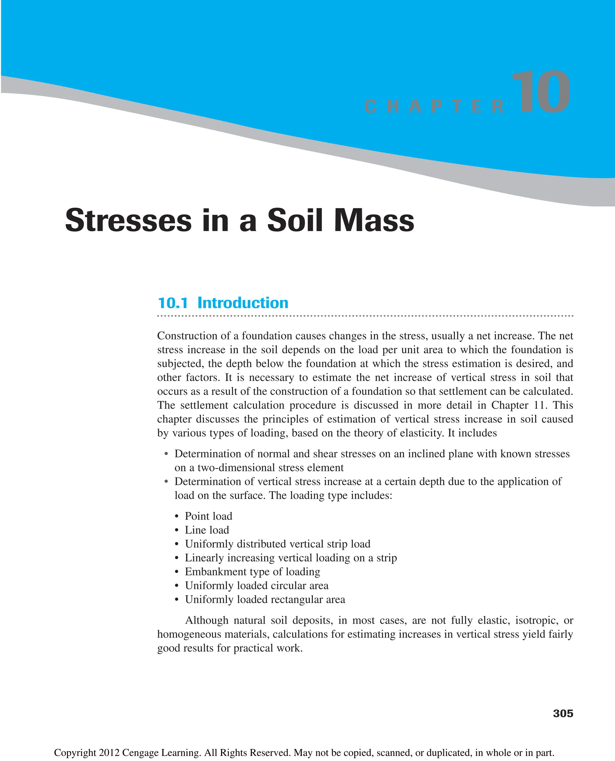 C H A P T E R
10.1 Introduction
Construction of a foundation causes changes in the stress, usually a net increase. The net
stress increase in the soil depends on the load per unit area to which the foundation is
subjected, the depth below the foundation at which the stress estimation is desired, and
other factors. It is necessary to estimate the net increase of vertical stress in soil that
occurs as a result of the construction of a foundation so that settlement can be calculated.
The settlement calculation procedure is discussed in more detail in Chapter 11. This
chapter discusses the principles of estimation of vertical stress increase in soil caused
by various types of loading, based on the theory of elasticity. It includes
• Determination of normal and shear stresses on an inclined plane with known stresses
on a two-dimensional stress element
• Determination of vertical stress increase at a certain depth due to the application of
load on the surface. The loading type includes:
• Point load
• Line load
• Uniformly distributed vertical strip load
• Linearly increasing vertical loading on a strip
• Embankment type of loading
• Uniformly loaded circular area
• Uniformly loaded rectangular area
Although natural soil deposits, in most cases, are not fully elastic, isotropic, or
homogeneous materials, calculations for estimating increases in vertical stress yield fairly
good results for practical work.
305
Stresses in a Soil Mass
10
Copyright 2012 Cengage Learning. All Rights Reserved. May not be copied, scanned, or duplicated, in whole or in part.
 