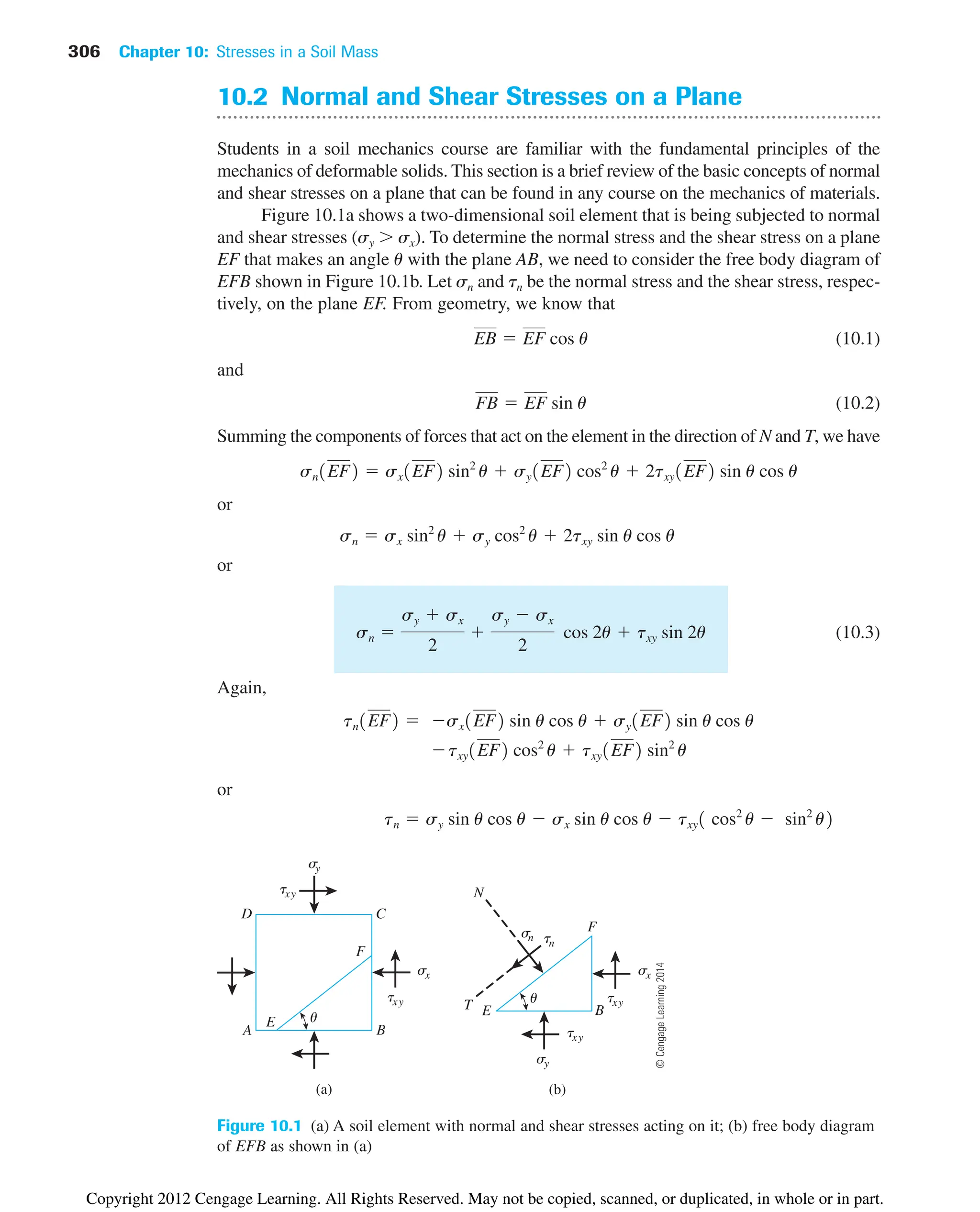 306 Chapter 10: Stresses in a Soil Mass
sx
txy
B
E
F
tn
sn
T
N
(a) (b)
u
txy
sy
s
y
txy
A B
C
D
E
F
sx
txy
u
Figure 10.1 (a) A soil element with normal and shear stresses acting on it; (b) free body diagram
of EFB as shown in (a)
10.2 Normal and Shear Stresses on a Plane
Students in a soil mechanics course are familiar with the fundamental principles of the
mechanics of deformable solids. This section is a brief review of the basic concepts of normal
and shear stresses on a plane that can be found in any course on the mechanics of materials.
Figure 10.1a shows a two-dimensional soil element that is being subjected to normal
and shear stresses (sy  sx). To determine the normal stress and the shear stress on a plane
EF that makes an angle u with the plane AB, we need to consider the free body diagram of
EFB shown in Figure 10.1b. Let sn and tn be the normal stress and the shear stress, respec-
tively, on the plane EF. From geometry, we know that
(10.1)
and
(10.2)
Summing the components of forces that act on the element in the direction of N and T, we have
or
or
(10.3)
Again,
or
tn  sy sin u cos u  sx sin u cos u  txy1 cos2
u  sin2
u2
txy1EF2 cos2
u  txy1EF2 sin2
u
tn1EF2  sx1EF2 sin u cos u  sy1EF2 sin u cos u
sn 
sy  sx
2

sy  sx
2
cos 2u  txy sin 2u
sn  sx sin2
u  sy cos2
u  2txy sin u cos u
sn1EF2  sx1EF2 sin2
u  sy1EF2 cos2
u  2txy1EF2 sin u cos u
FB  EF sin u
EB  EF cos u
©
Cengage
Learning
2014
Copyright 2012 Cengage Learning. All Rights Reserved. May not be copied, scanned, or duplicated, in whole or in part.
 