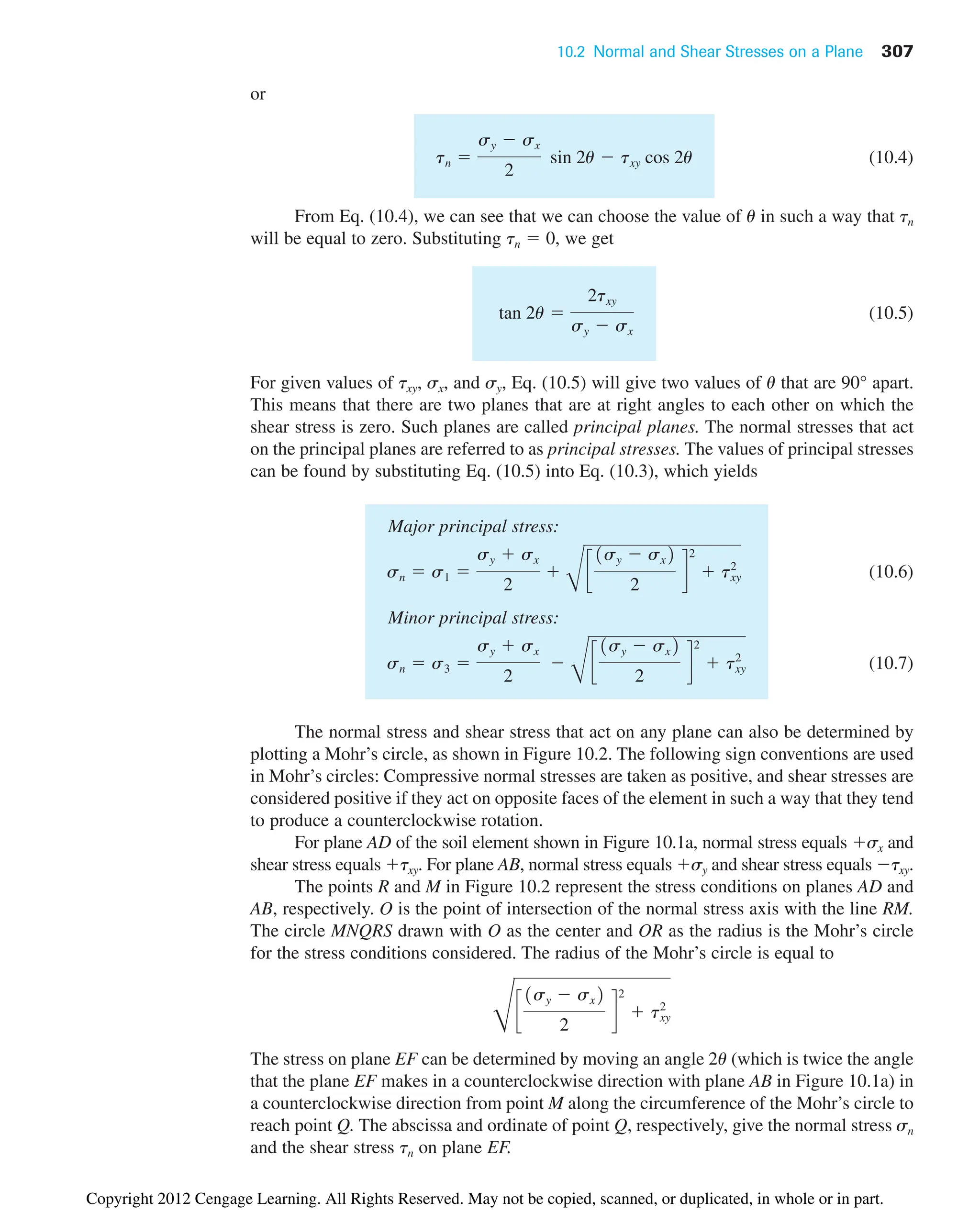 10.2 Normal and Shear Stresses on a Plane 307
or
(10.4)
From Eq. (10.4), we can see that we can choose the value of u in such a way that tn
will be equal to zero. Substituting tn  0, we get
(10.5)
For given values of txy, sx, and sy, Eq. (10.5) will give two values of u that are 90° apart.
This means that there are two planes that are at right angles to each other on which the
shear stress is zero. Such planes are called principal planes. The normal stresses that act
on the principal planes are referred to as principal stresses. The values of principal stresses
can be found by substituting Eq. (10.5) into Eq. (10.3), which yields
Major principal stress:
(10.6)
Minor principal stress:
(10.7)
The normal stress and shear stress that act on any plane can also be determined by
plotting a Mohr’s circle, as shown in Figure 10.2. The following sign conventions are used
in Mohr’s circles: Compressive normal stresses are taken as positive, and shear stresses are
considered positive if they act on opposite faces of the element in such a way that they tend
to produce a counterclockwise rotation.
For plane AD of the soil element shown in Figure 10.1a, normal stress equals sx and
shear stress equals txy. For plane AB, normal stress equals sy and shear stress equals txy.
The points R and M in Figure 10.2 represent the stress conditions on planes AD and
AB, respectively. O is the point of intersection of the normal stress axis with the line RM.
The circle MNQRS drawn with O as the center and OR as the radius is the Mohr’s circle
for the stress conditions considered. The radius of the Mohr’s circle is equal to
The stress on plane EF can be determined by moving an angle 2u (which is twice the angle
that the plane EF makes in a counterclockwise direction with plane AB in Figure 10.1a) in
a counterclockwise direction from point M along the circumference of the Mohr’s circle to
reach point Q. The abscissa and ordinate of point Q, respectively, give the normal stress sn
and the shear stress tn on plane EF.
D
c
1sy  sx2
2
d
2
 txy
2
sn  s3 
sy  sx
2

B
c
1sy  sx2
2
d
2
 txy
2
sn  s1 
sy  sx
2

B
c
1sy  sx2
2
d
2
 txy
2
tan 2u 
2txy
sy  sx
tn 
sy  sx
2
sin 2u  txy cos 2u
Copyright 2012 Cengage Learning. All Rights Reserved. May not be copied, scanned, or duplicated, in whole or in part.
 