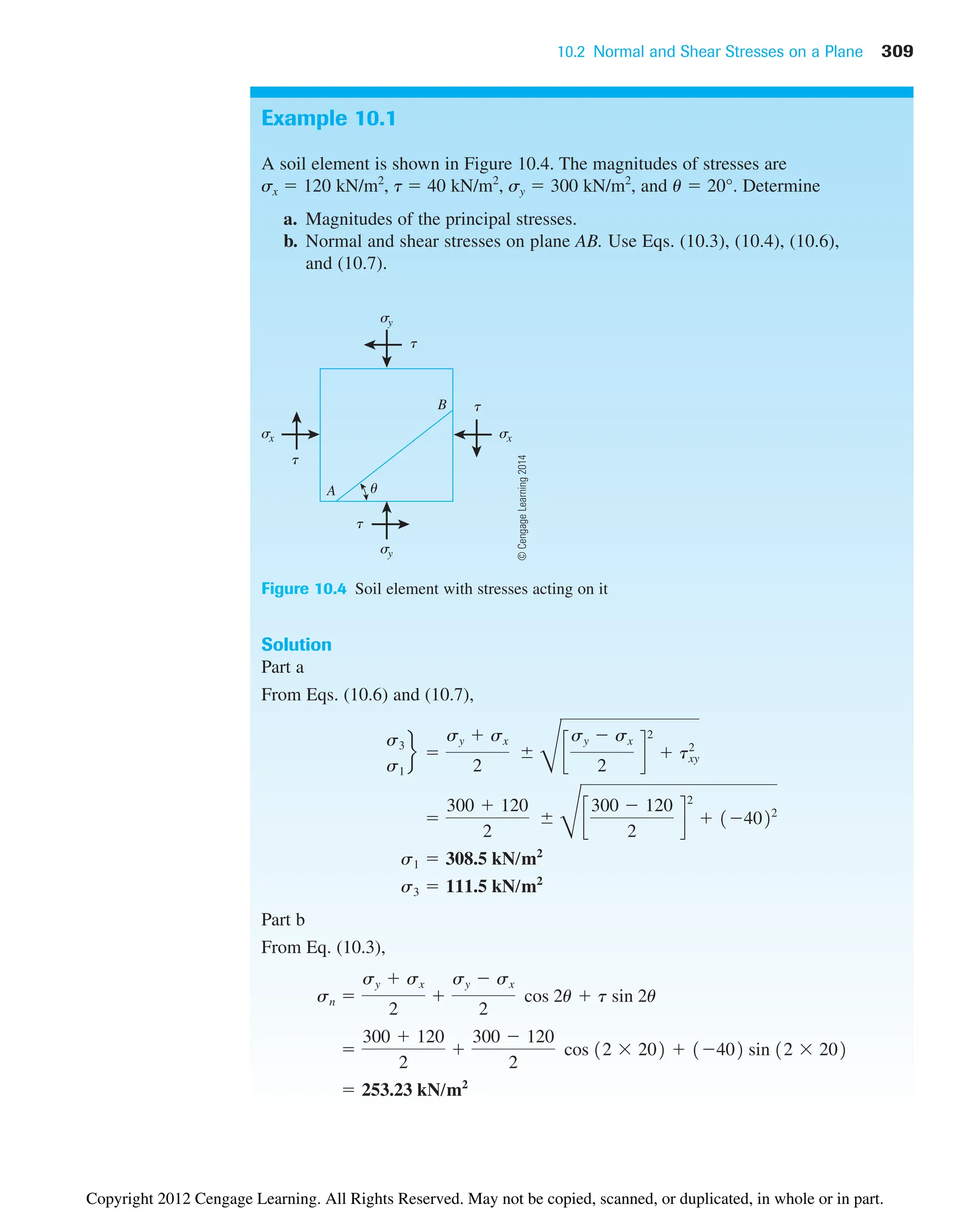 10.2 Normal and Shear Stresses on a Plane 309
Example 10.1
A soil element is shown in Figure 10.4. The magnitudes of stresses are
sx  120 kN/m2
, t  40 kN/m2
, sy  300 kN/m2
, and u  20°. Determine
a. Magnitudes of the principal stresses.
b. Normal and shear stresses on plane AB. Use Eqs. (10.3), (10.4), (10.6),
and (10.7).
A
B
sy
sx
t
t
t
sx
t
sy
u
Figure 10.4 Soil element with stresses acting on it
Solution
Part a
From Eqs. (10.6) and (10.7),
Part b
From Eq. (10.3),
 253.23 kN/m2

300  120
2

300  120
2
cos 12  202  1402 sin 12  202
sn 
sy  sx
2

sy  sx
2
cos 2u  t sin 2u
s3  111.5 kN/m2
s1  308.5 kN/m2

300  120
2

D
c
300  120
2
d
2
 14022
s3
s1
f 
sy  sx
2

D
c
sy  sx
2
d
2
 txy
2
©
Cengage
Learning
2014
Copyright 2012 Cengage Learning. All Rights Reserved. May not be copied, scanned, or duplicated, in whole or in part.
 