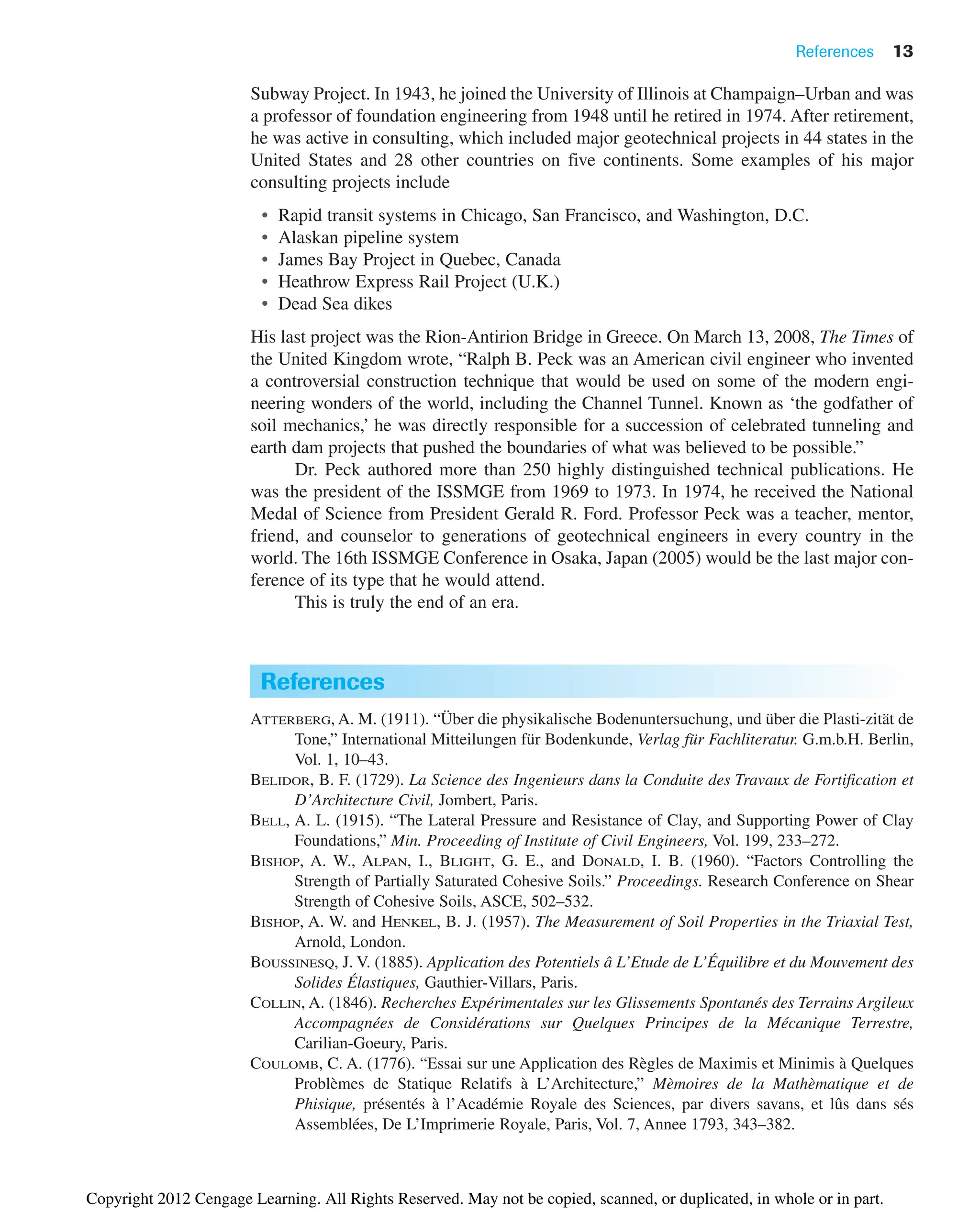 Subway Project. In 1943, he joined the University of Illinois at Champaign–Urban and was
a professor of foundation engineering from 1948 until he retired in 1974. After retirement,
he was active in consulting, which included major geotechnical projects in 44 states in the
United States and 28 other countries on five continents. Some examples of his major
consulting projects include
• Rapid transit systems in Chicago, San Francisco, and Washington, D.C.
• Alaskan pipeline system
• James Bay Project in Quebec, Canada
• Heathrow Express Rail Project (U.K.)
• Dead Sea dikes
His last project was the Rion-Antirion Bridge in Greece. On March 13, 2008, The Times of
the United Kingdom wrote, “Ralph B. Peck was an American civil engineer who invented
a controversial construction technique that would be used on some of the modern engi-
neering wonders of the world, including the Channel Tunnel. Known as ‘the godfather of
soil mechanics,’ he was directly responsible for a succession of celebrated tunneling and
earth dam projects that pushed the boundaries of what was believed to be possible.”
Dr. Peck authored more than 250 highly distinguished technical publications. He
was the president of the ISSMGE from 1969 to 1973. In 1974, he received the National
Medal of Science from President Gerald R. Ford. Professor Peck was a teacher, mentor,
friend, and counselor to generations of geotechnical engineers in every country in the
world. The 16th ISSMGE Conference in Osaka, Japan (2005) would be the last major con-
ference of its type that he would attend.
This is truly the end of an era.
References 13
References
ATTERBERG, A. M. (1911). “Über die physikalische Bodenuntersuchung, und über die Plasti-zität de
Tone,” International Mitteilungen für Bodenkunde, Verlag für Fachliteratur. G.m.b.H. Berlin,
Vol. 1, 10–43.
BELIDOR, B. F. (1729). La Science des Ingenieurs dans la Conduite des Travaux de Fortification et
D’Architecture Civil, Jombert, Paris.
BELL, A. L. (1915). “The Lateral Pressure and Resistance of Clay, and Supporting Power of Clay
Foundations,” Min. Proceeding of Institute of Civil Engineers, Vol. 199, 233–272.
BISHOP, A. W., ALPAN, I., BLIGHT, G. E., and DONALD, I. B. (1960). “Factors Controlling the
Strength of Partially Saturated Cohesive Soils.” Proceedings. Research Conference on Shear
Strength of Cohesive Soils, ASCE, 502–532.
BISHOP, A. W. and HENKEL, B. J. (1957). The Measurement of Soil Properties in the Triaxial Test,
Arnold, London.
BOUSSINESQ, J. V. (1885). Application des Potentiels â L’Etude de L’Équilibre et du Mouvement des
Solides Élastiques, Gauthier-Villars, Paris.
COLLIN, A. (1846). Recherches Expérimentales sur les Glissements Spontanés des Terrains Argileux
Accompagnées de Considérations sur Quelques Principes de la Mécanique Terrestre,
Carilian-Goeury, Paris.
COULOMB, C. A. (1776). “Essai sur une Application des Règles de Maximis et Minimis à Quelques
Problèmes de Statique Relatifs à L’Architecture,” Mèmoires de la Mathèmatique et de
Phisique, présentés à l’Académie Royale des Sciences, par divers savans, et lûs dans sés
Assemblées, De L’Imprimerie Royale, Paris, Vol. 7, Annee 1793, 343–382.
Copyright 2012 Cengage Learning. All Rights Reserved. May not be copied, scanned, or duplicated, in whole or in part.
 