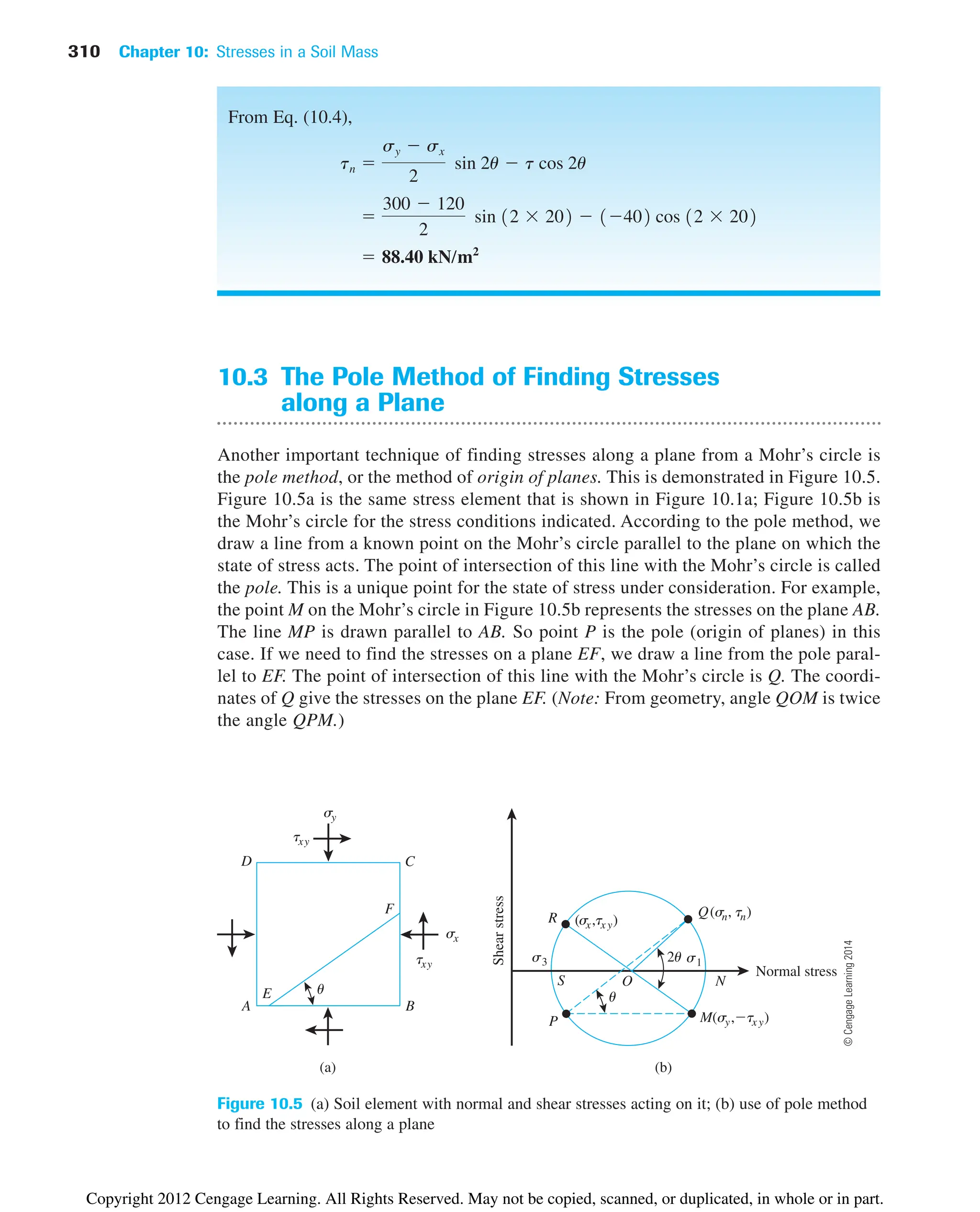 310 Chapter 10: Stresses in a Soil Mass
10.3 The Pole Method of Finding Stresses
along a Plane
Another important technique of finding stresses along a plane from a Mohr’s circle is
the pole method, or the method of origin of planes. This is demonstrated in Figure 10.5.
Figure 10.5a is the same stress element that is shown in Figure 10.1a; Figure 10.5b is
the Mohr’s circle for the stress conditions indicated. According to the pole method, we
draw a line from a known point on the Mohr’s circle parallel to the plane on which the
state of stress acts. The point of intersection of this line with the Mohr’s circle is called
the pole. This is a unique point for the state of stress under consideration. For example,
the point M on the Mohr’s circle in Figure 10.5b represents the stresses on the plane AB.
The line MP is drawn parallel to AB. So point P is the pole (origin of planes) in this
case. If we need to find the stresses on a plane EF, we draw a line from the pole paral-
lel to EF. The point of intersection of this line with the Mohr’s circle is Q. The coordi-
nates of Q give the stresses on the plane EF. (Note: From geometry, angle QOM is twice
the angle QPM.)
(a)
sx
sy
txy
txy
(b)
Shear
stress
Normal stress
S N
s3
O
Q(sn, tn)
2u s1
R
P M(sy,tx y)
(s
x,tx y)
u
A B
C
D
E
F
u
Figure 10.5 (a) Soil element with normal and shear stresses acting on it; (b) use of pole method
to find the stresses along a plane
From Eq. (10.4),
 88.40 kN/m2

300  120
2
sin 12  202  1402 cos 12  202
tn 
sy  sx
2
sin 2u  t cos 2u
©
Cengage
Learning
2014
Copyright 2012 Cengage Learning. All Rights Reserved. May not be copied, scanned, or duplicated, in whole or in part.
 