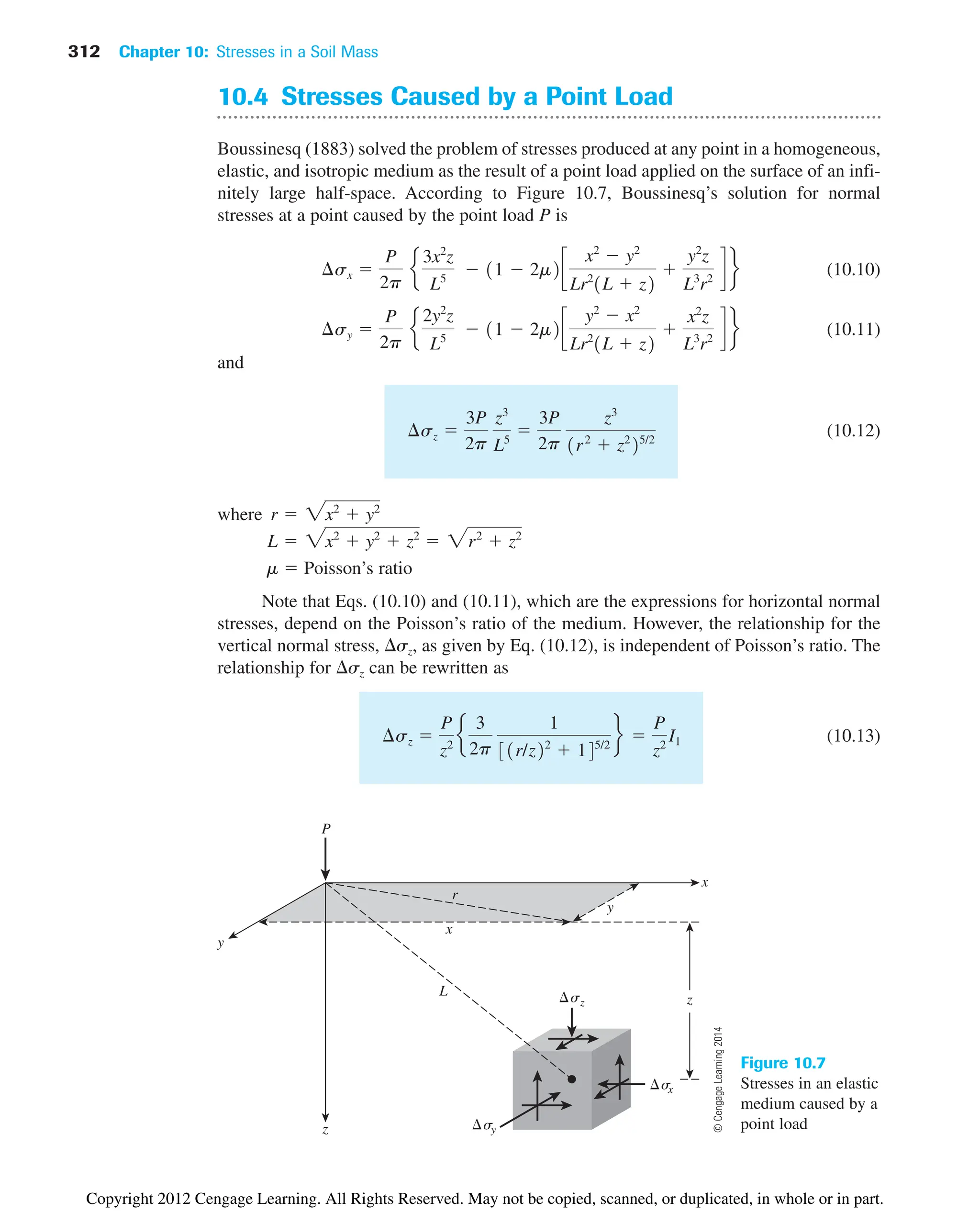 312 Chapter 10: Stresses in a Soil Mass
10.4 Stresses Caused by a Point Load
Boussinesq (1883) solved the problem of stresses produced at any point in a homogeneous,
elastic, and isotropic medium as the result of a point load applied on the surface of an infi-
nitely large half-space. According to Figure 10.7, Boussinesq’s solution for normal
stresses at a point caused by the point load P is
(10.10)
(10.11)
and
(10.12)
where
m  Poisson’s ratio
Note that Eqs. (10.10) and (10.11), which are the expressions for horizontal normal
stresses, depend on the Poisson’s ratio of the medium. However, the relationship for the
vertical normal stress, sz, as given by Eq. (10.12), is independent of Poisson’s ratio. The
relationship for sz can be rewritten as
(10.13)
¢sz 
P
z2
e
3
2p
1
31r/z22
 145/2
f 
P
z2
I1
L  2x2
 y2
 z2
 2r2
 z2
r  2x2
 y2
¢sz 
3P
2p
z3
L5

3P
2p
z3
1r2
 z2
25/2
¢sy 
P
2p
e
2y2
z
L5
 11  2m2c
y2
 x2
Lr2
1L  z2

x2
z
L3
r2
d f
¢sx 
P
2p
e
3x2
z
L5
 11  2m2c
x2
 y2
Lr2
1L  z2

y2
z
L3
r2
d f
x
z
y
P
x
y
r
z
sz
s
x
sy
L
Figure 10.7
Stresses in an elastic
medium caused by a
point load
©
Cengage
Learning
2014
Copyright 2012 Cengage Learning. All Rights Reserved. May not be copied, scanned, or duplicated, in whole or in part.
 