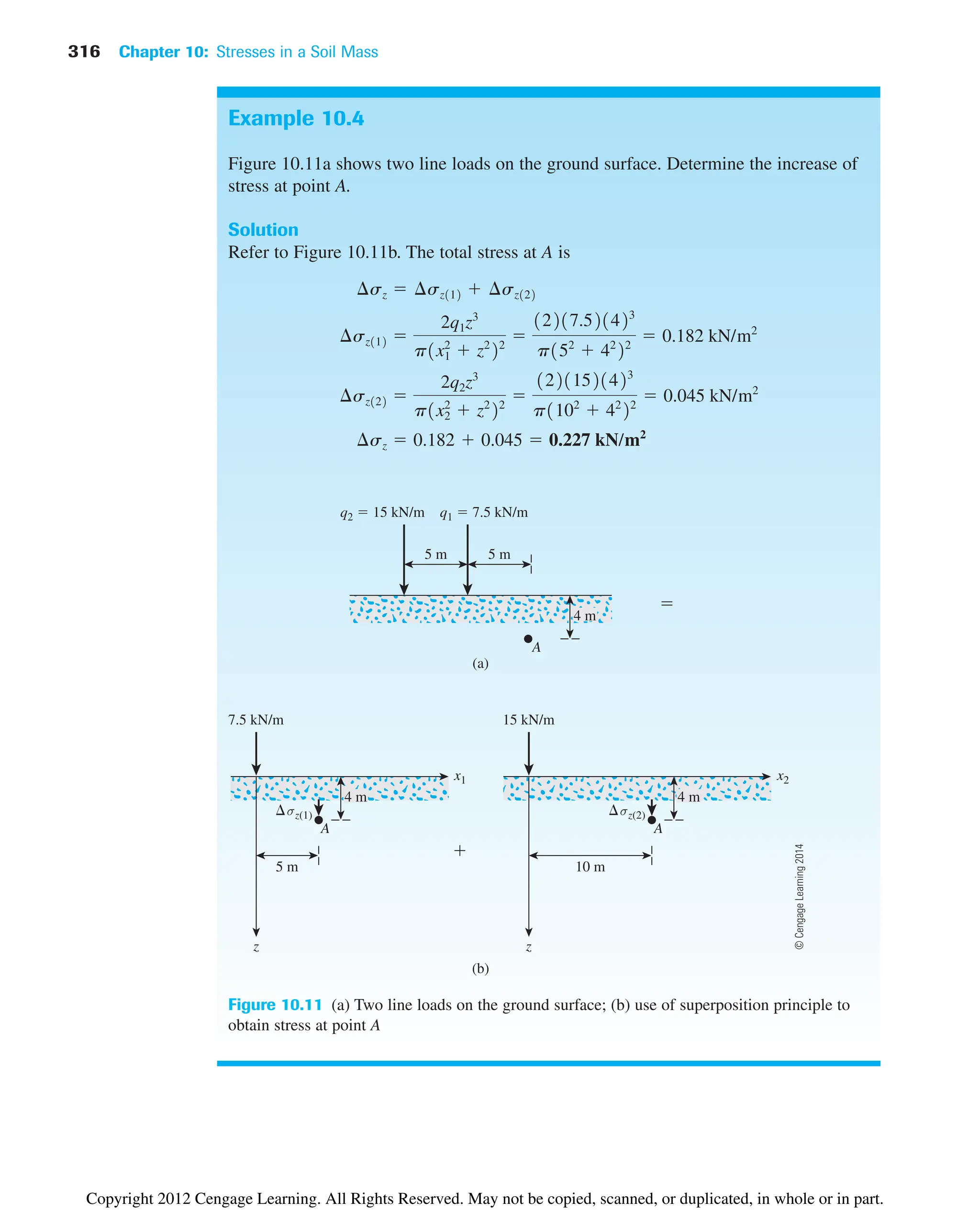 316 Chapter 10: Stresses in a Soil Mass
Example 10.4
Figure 10.11a shows two line loads on the ground surface. Determine the increase of
stress at point A.
Solution
Refer to Figure 10.11b. The total stress at A is
¢sz  0.182  0.045  0.227 kN/m2
¢sz122 
2q2z3
p1x2
2
 z2
22

12211521423
p1102
 42
22
 0.045 kN/m2
¢sz112 
2q1z3
p1x1
2
 z2
22

12217.521423
p152
 42
22
 0.182 kN/m2
¢sz  ¢sz112  ¢sz122
7.5 kN/m
q2  15 kN/m q1  7.5 kN/m
4 m
5 m 10 m
x1
z
σz(1)


4 m
5 m 5 m
15 kN/m
4 m
x2
z
σz(2)
A
A
A
(a)
(b)
Figure 10.11 (a) Two line loads on the ground surface; (b) use of superposition principle to
obtain stress at point A
©
Cengage
Learning
2014
Copyright 2012 Cengage Learning. All Rights Reserved. May not be copied, scanned, or duplicated, in whole or in part.
 