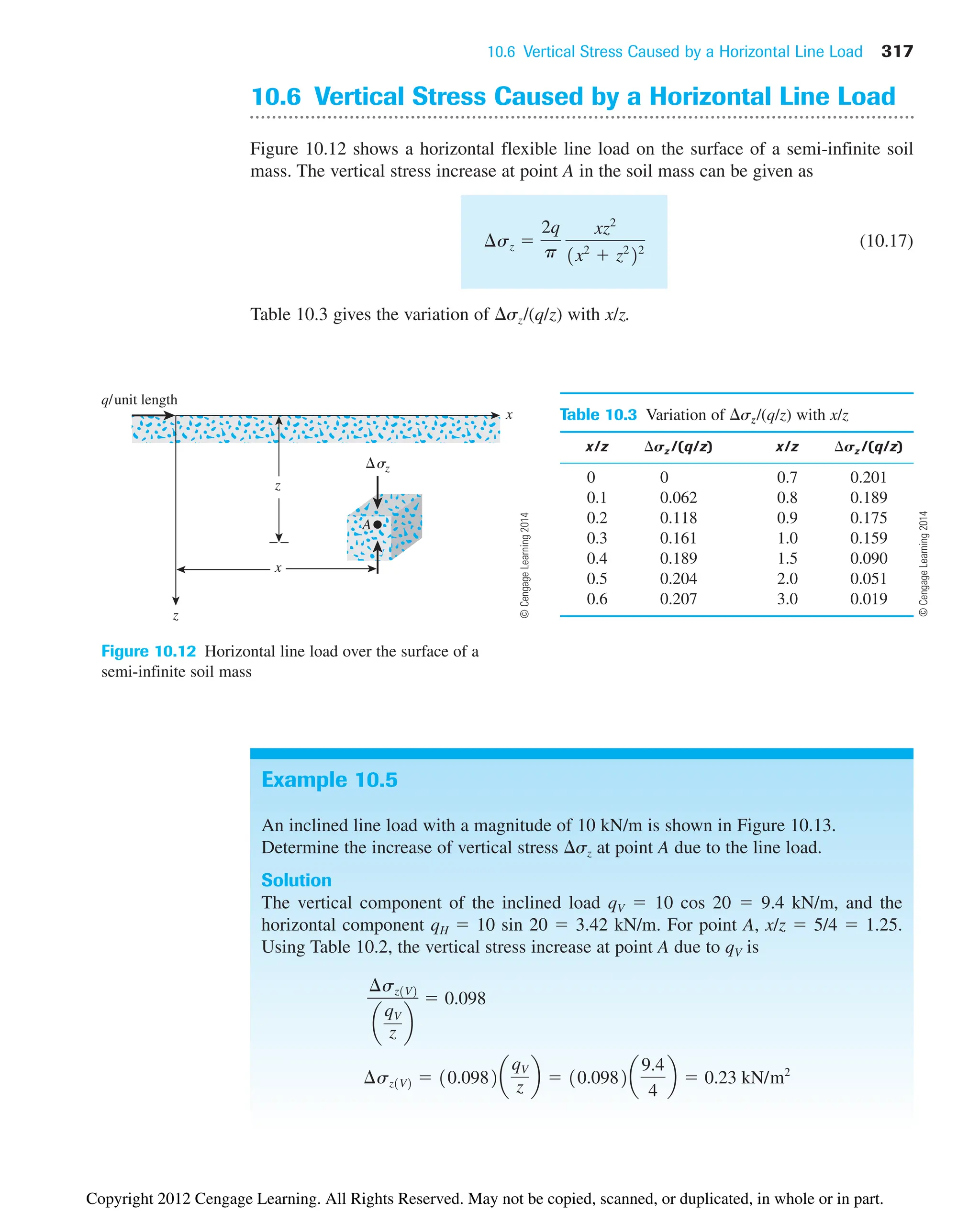 10.6 Vertical Stress Caused by a Horizontal Line Load 317
q/unit length
x
z
x
z
sz
A
Figure 10.12 Horizontal line load over the surface of a
semi-infinite soil mass
10.6 Vertical Stress Caused by a Horizontal Line Load
Figure 10.12 shows a horizontal flexible line load on the surface of a semi-infinite soil
mass. The vertical stress increase at point A in the soil mass can be given as
(10.17)
Table 10.3 gives the variation of sz/(q/z) with x/z.
¢sz 
2q
p
xz2
1x2
 z2
22
Table 10.3 Variation of sz/(q/z) with x/z
x/z sz /(q/z) x/z sz /(q/z)
0 0 0.7 0.201
0.1 0.062 0.8 0.189
0.2 0.118 0.9 0.175
0.3 0.161 1.0 0.159
0.4 0.189 1.5 0.090
0.5 0.204 2.0 0.051
0.6 0.207 3.0 0.019
Example 10.5
An inclined line load with a magnitude of 10 kN/m is shown in Figure 10.13.
Determine the increase of vertical stress sz at point A due to the line load.
Solution
The vertical component of the inclined load qV  10 cos 20  9.4 kN/m, and the
horizontal component qH  10 sin 20  3.42 kN/m. For point A, x/z  5/4  1.25.
Using Table 10.2, the vertical stress increase at point A due to qV is
¢sz1V2  10.0982a
qV
z b  10.0982a
9.4
4
b  0.23 kN/m2
¢sz1V2
a
qV
z b
 0.098
©
Cengage
Learning
2014
©
Cengage
Learning
2014
Copyright 2012 Cengage Learning. All Rights Reserved. May not be copied, scanned, or duplicated, in whole or in part.
 