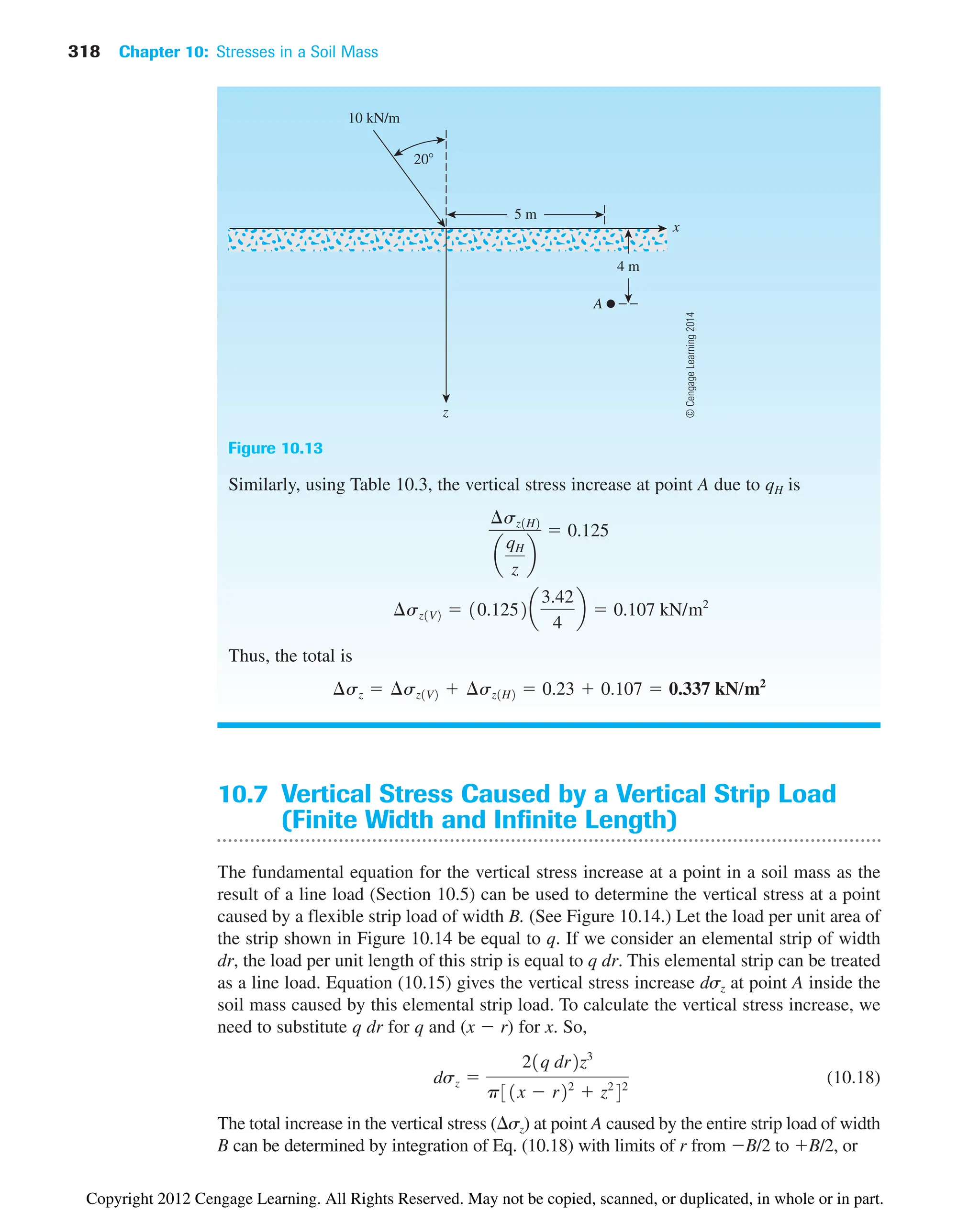 318 Chapter 10: Stresses in a Soil Mass
10.7 Vertical Stress Caused by a Vertical Strip Load
(Finite Width and Infinite Length)
The fundamental equation for the vertical stress increase at a point in a soil mass as the
result of a line load (Section 10.5) can be used to determine the vertical stress at a point
caused by a flexible strip load of width B. (See Figure 10.14.) Let the load per unit area of
the strip shown in Figure 10.14 be equal to q. If we consider an elemental strip of width
dr, the load per unit length of this strip is equal to q dr. This elemental strip can be treated
as a line load. Equation (10.15) gives the vertical stress increase dsz at point A inside the
soil mass caused by this elemental strip load. To calculate the vertical stress increase, we
need to substitute q dr for q and (x  r) for x. So,
(10.18)
The total increase in the vertical stress (sz) at point A caused by the entire strip load of width
B can be determined by integration of Eq. (10.18) with limits of r from B/2 to B/2, or
dsz 
21q dr2z3
p31x  r22
 z2
42
Similarly, using Table 10.3, the vertical stress increase at point A due to qH is
Thus, the total is
¢sz  ¢sz1V2  ¢sz1H2  0.23  0.107  0.337 kN/m2
¢sz1V2  10.1252a
3.42
4
b  0.107 kN/m2
¢sz1H2
a
qH
z
b
 0.125
5 m
z
x
10 kN/m
20
A
4 m
Figure 10.13
©
Cengage
Learning
2014
Copyright 2012 Cengage Learning. All Rights Reserved. May not be copied, scanned, or duplicated, in whole or in part.
 