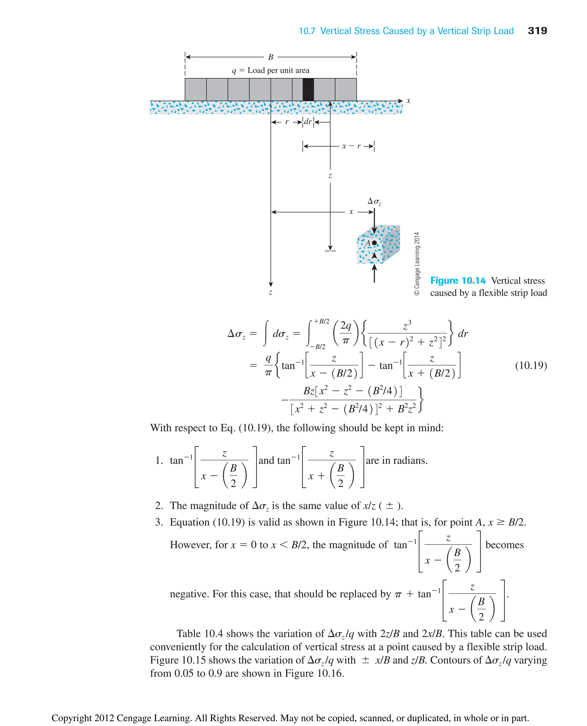 10.7 Vertical Stress Caused by a Vertical Strip Load 319
x
x  r
r dr
z
z
q  Load per unit area
B
x
sz
A
Figure 10.14 Vertical stress
caused by a flexible strip load
(10.19)
With respect to Eq. (10.19), the following should be kept in mind:
1.
2. The magnitude of sz is the same value of x/z (  ).
3. Equation (10.19) is valid as shown in Figure 10.14; that is, for point A, x B/2.
However, for x  0 to x B/2, the magnitude of becomes
negative. For this case, that should be replaced by .
Table 10.4 shows the variation of sz /q with 2z/B and 2x/B. This table can be used
conveniently for the calculation of vertical stress at a point caused by a flexible strip load.
Figure 10.15 shows the variation of sz /q with  x/B and z/B. Contours of sz /q varying
from 0.05 to 0.9 are shown in Figure 10.16.
p  tan1
£
z
x  a
B
2
b
§
tan1
£
z
x  a
B
2
b
§
tan1
£
z
x  a
B
2
b
§
and tan1
£
z
x  a
B
2
b
§
are in radians.

Bz3x2
 z2
 1B2
/424
3x2
 z2
 1B2
/4242
 B2
z2
f

q
p
etan1
c
z
x  1B/22
d  tan1
c
z
x  1B/22
d
¢sz  冮 dsz  冮
B/2
B/2
a
2q
p
b e
z3
31x  r22
 z2
42
f dr
©
Cengage
Learning
2014
Copyright 2012 Cengage Learning. All Rights Reserved. May not be copied, scanned, or duplicated, in whole or in part.
 