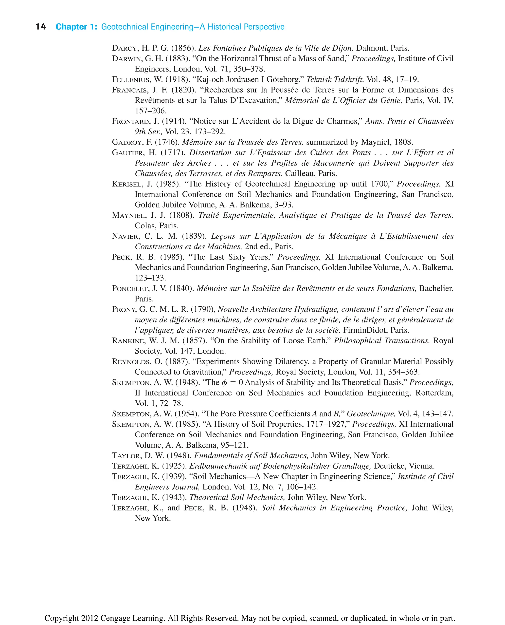 DARCY, H. P. G. (1856). Les Fontaines Publiques de la Ville de Dijon, Dalmont, Paris.
DARWIN, G. H. (1883). “On the Horizontal Thrust of a Mass of Sand,” Proceedings, Institute of Civil
Engineers, London, Vol. 71, 350–378.
FELLENIUS, W. (1918). “Kaj-och Jordrasen I Göteborg,” Teknisk Tidskrift. Vol. 48, 17–19.
FRANCAIS, J. F. (1820). “Recherches sur la Poussée de Terres sur la Forme et Dimensions des
Revêtments et sur la Talus D’Excavation,” Mémorial de L’Officier du Génie, Paris, Vol. IV,
157–206.
FRONTARD, J. (1914). “Notice sur L’Accident de la Digue de Charmes,” Anns. Ponts et Chaussées
9th Ser., Vol. 23, 173–292.
GADROY, F. (1746). Mémoire sur la Poussée des Terres, summarized by Mayniel, 1808.
GAUTIER, H. (1717). Dissertation sur L’Epaisseur des Culées des Ponts . . . sur L’Effort et al
Pesanteur des Arches . . . et sur les Profiles de Maconnerie qui Doivent Supporter des
Chaussées, des Terrasses, et des Remparts. Cailleau, Paris.
KERISEL, J. (1985). “The History of Geotechnical Engineering up until 1700,” Proceedings, XI
International Conference on Soil Mechanics and Foundation Engineering, San Francisco,
Golden Jubilee Volume, A. A. Balkema, 3–93.
MAYNIEL, J. J. (1808). Traité Experimentale, Analytique et Pratique de la Poussé des Terres.
Colas, Paris.
NAVIER, C. L. M. (1839). Leçons sur L’Application de la Mécanique à L’Establissement des
Constructions et des Machines, 2nd ed., Paris.
PECK, R. B. (1985). “The Last Sixty Years,” Proceedings, XI International Conference on Soil
Mechanics and Foundation Engineering, San Francisco, Golden Jubilee Volume,A.A. Balkema,
123–133.
PONCELET, J. V. (1840). Mémoire sur la Stabilité des Revêtments et de seurs Fondations, Bachelier,
Paris.
PRONY, G. C. M. L. R. (1790), Nouvelle Architecture Hydraulique, contenant l’art d’élever l’eau au
moyen de différentes machines, de construire dans ce fluide, de le diriger, et généralement de
l’appliquer, de diverses manières, aux besoins de la sociétè, FirminDidot, Paris.
RANKINE, W. J. M. (1857). “On the Stability of Loose Earth,” Philosophical Transactions, Royal
Society, Vol. 147, London.
REYNOLDS, O. (1887). “Experiments Showing Dilatency, a Property of Granular Material Possibly
Connected to Gravitation,” Proceedings, Royal Society, London, Vol. 11, 354–363.
SKEMPTON, A. W. (1948). “The f ⫽ 0 Analysis of Stability and Its Theoretical Basis,” Proceedings,
II International Conference on Soil Mechanics and Foundation Engineering, Rotterdam,
Vol. 1, 72–78.
SKEMPTON, A. W. (1954). “The Pore Pressure Coefficients A and B,” Geotechnique, Vol. 4, 143–147.
SKEMPTON, A. W. (1985). “A History of Soil Properties, 1717–1927,” Proceedings, XI International
Conference on Soil Mechanics and Foundation Engineering, San Francisco, Golden Jubilee
Volume, A. A. Balkema, 95–121.
TAYLOR, D. W. (1948). Fundamentals of Soil Mechanics, John Wiley, New York.
TERZAGHI, K. (1925). Erdbaumechanik auf Bodenphysikalisher Grundlage, Deuticke, Vienna.
TERZAGHI, K. (1939). “Soil Mechanics—A New Chapter in Engineering Science,” Institute of Civil
Engineers Journal, London, Vol. 12, No. 7, 106–142.
TERZAGHI, K. (1943). Theoretical Soil Mechanics, John Wiley, New York.
TERZAGHI, K., and PECK, R. B. (1948). Soil Mechanics in Engineering Practice, John Wiley,
New York.
14 Chapter 1: Geotechnical Engineering—A Historical Perspective
Copyright 2012 Cengage Learning. All Rights Reserved. May not be copied, scanned, or duplicated, in whole or in part.
 