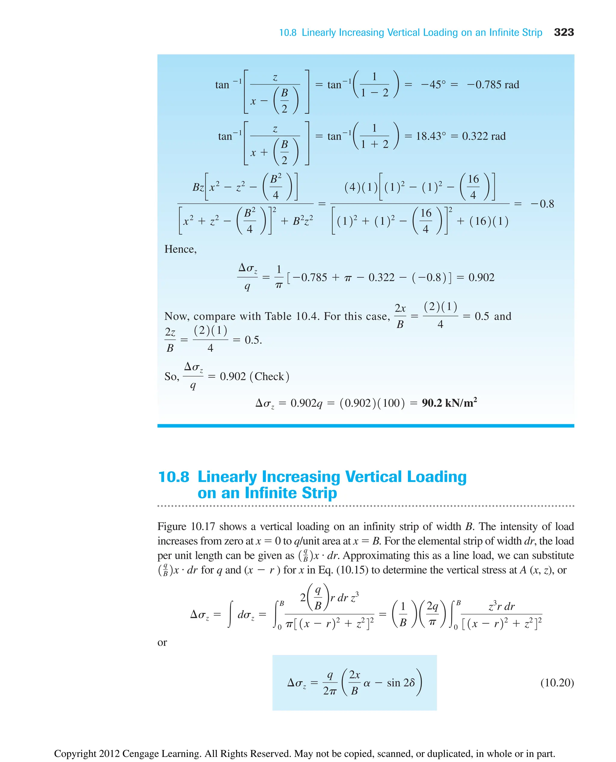 10.8 Linearly Increasing Vertical Loading on an Infinite Strip 323
Hence,
Now, compare with Table 10.4. For this case, and
So,
¢sz  0.902q  10.902211002  90.2 kN/m2
¢sz
q
 0.902 1Check2
122112
4
 0.5.
2z
B

2x
B

122112
4
 0.5
¢sz
q

1
p
30.785  p  0.322  10.824  0.902
Bzcx2
 z2
 a
B2
4
b d
cx2
 z2
 a
B2
4
b d
2
 B2
z2

142112c1122
 1122
 a
16
4
b d
c1122
 1122
 a
16
4
b d
2
 1162112
 0.8
tan1
£
z
x  a
B
2
b
§
 tan1
a
1
1  2
b  18.43°  0.322 rad
tan 1
£
z
x  a
B
2
b
§
 tan1
a
1
1  2
b  45°  0.785 rad
10.8 Linearly Increasing Vertical Loading
on an Infinite Strip
Figure 10.17 shows a vertical loading on an infinity strip of width B. The intensity of load
increases from zero at x  0 to q/unit area at x  B. For the elemental strip of width dr, the load
per unit length can be given as . Approximating this as a line load, we can substitute
for q and ( ) for x in Eq. (10.15) to determine the vertical stress at A (x, z), or
or
(10.20)
¢sz 
q
2p
a
2x
B
a  sin 2db
¢sz  冮 dsz  冮
B
0
2a
q
B
br dr z3
p31x  r22
 z2
42
 a
1
B
b a
2q
p
b 冮
B
0
z3
r dr
31x  r22
 z2
42
x  r
1
q
B2x # dr
1
q
B2x # dr
Copyright 2012 Cengage Learning. All Rights Reserved. May not be copied, scanned, or duplicated, in whole or in part.
 