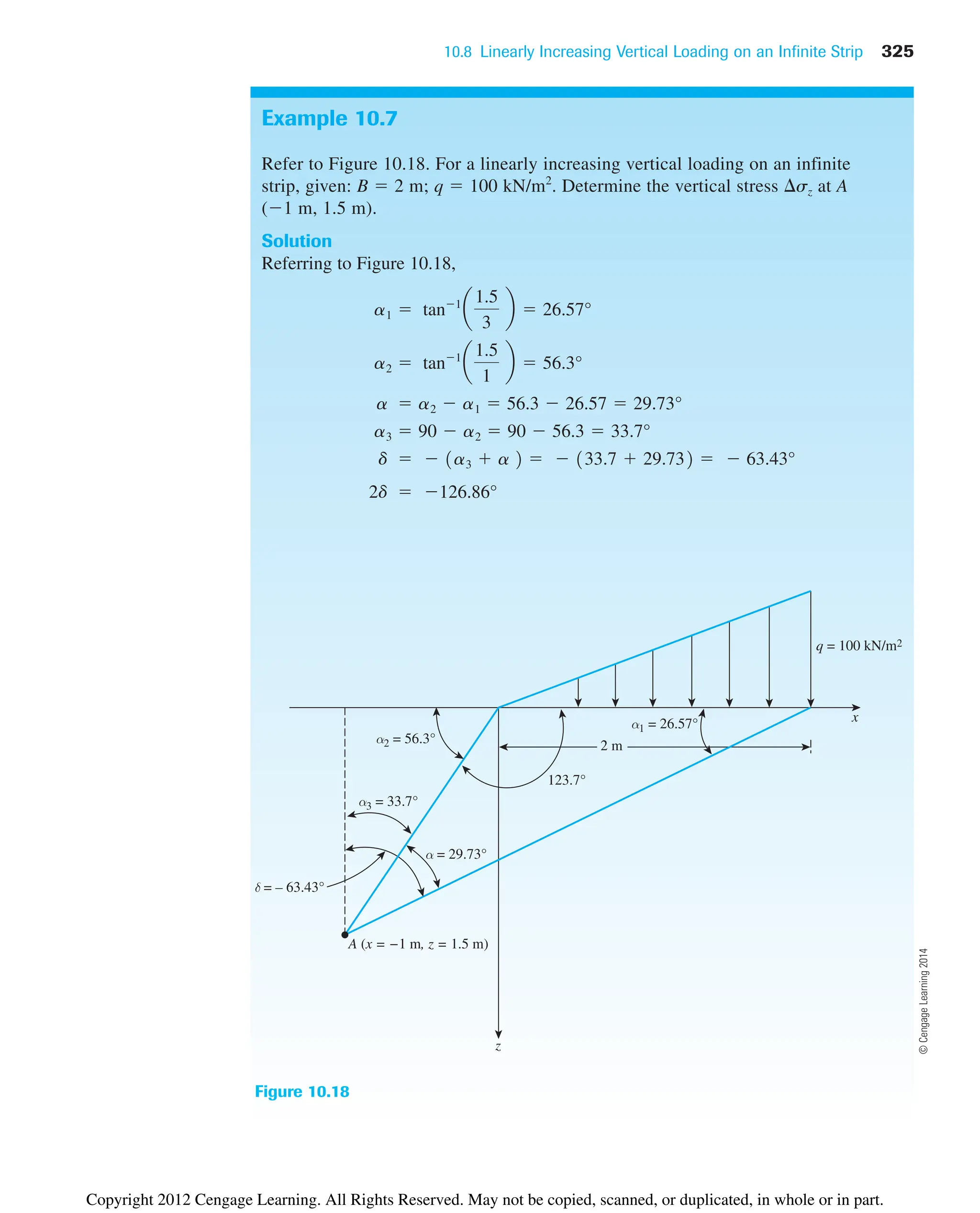 10.8 Linearly Increasing Vertical Loading on an Infinite Strip 325
Example 10.7
Refer to Figure 10.18. For a linearly increasing vertical loading on an infinite
strip, given: B  2 m; q  100 kN/m2
. Determine the vertical stress sz at A
(1 m, 1.5 m).
Solution
Referring to Figure 10.18,
2d  126.86°
d   1a3  a 2   133.7  29.732   63.43°
a3  90  a2  90  56.3  33.7°
a  a2  a1  56.3  26.57  29.73°
a2  tan1
a
1.5
1
b  56.3°
a1  tan1
a
1.5
3
b  26.57°
Figure 10.18
A (x = −1 m, z = 1.5 m)
δ = – 63.43°
z
α2 = 56.3°
α3 = 33.7°
α = 29.73°
123.7°
2 m
α1 = 26.57° x
q = 100 kN/m2
©
Cengage
Learning
2014
Copyright 2012 Cengage Learning. All Rights Reserved. May not be copied, scanned, or duplicated, in whole or in part.
 