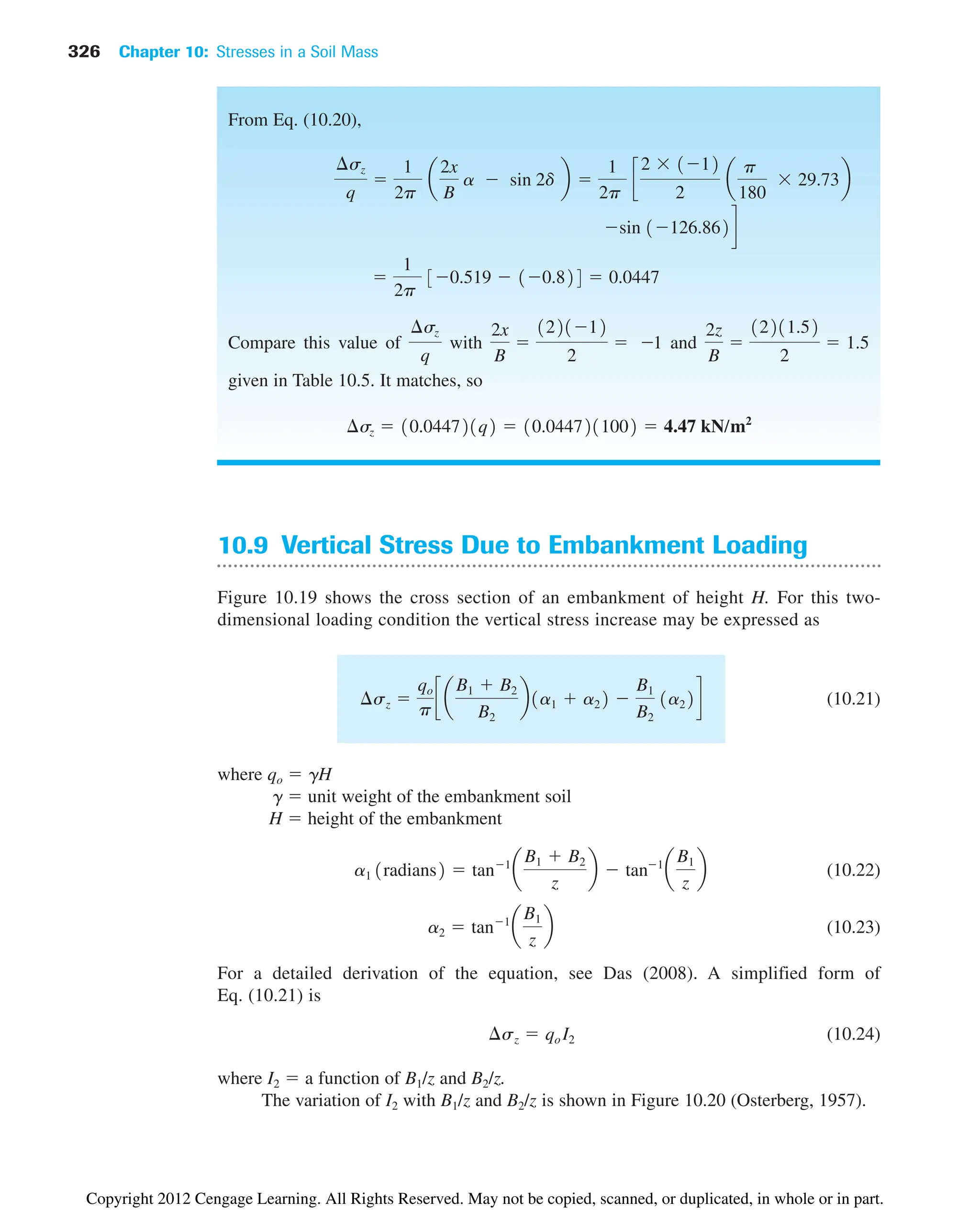 326 Chapter 10: Stresses in a Soil Mass
10.9 Vertical Stress Due to Embankment Loading
Figure 10.19 shows the cross section of an embankment of height H. For this two-
dimensional loading condition the vertical stress increase may be expressed as
(10.21)
where qo  gH
g  unit weight of the embankment soil
H  height of the embankment
(10.22)
(10.23)
For a detailed derivation of the equation, see Das (2008). A simplified form of
Eq. (10.21) is
(10.24)
where I2  a function of B1/z and B2/z.
The variation of I2 with B1/z and B2/z is shown in Figure 10.20 (Osterberg, 1957).
¢sz  qo I2
a2  tan1
a
B1
z
b
a1 1radians2  tan1
a
B1  B2
z
b  tan1
a
B1
z
b
¢sz 
qo
p
c a
B1  B2
B2
b1a1  a22 
B1
B2
1a22d
From Eq. (10.20),
Compare this value of with and
given in Table 10.5. It matches, so
¢sz  10.044721q2  10.0447211002  4.47 kN/m2
2z
B

12211.52
2
 1.5
2x
B

122112
2
 1
¢sz
q

1
2p
30.519  10.824  0.0447
sin 1126.862d
¢sz
q

1
2p
a
2x
B
a  sin 2d b 
1
2p
c
2  112
2
a
p
180
 29.73b
Copyright 2012 Cengage Learning. All Rights Reserved. May not be copied, scanned, or duplicated, in whole or in part.
 