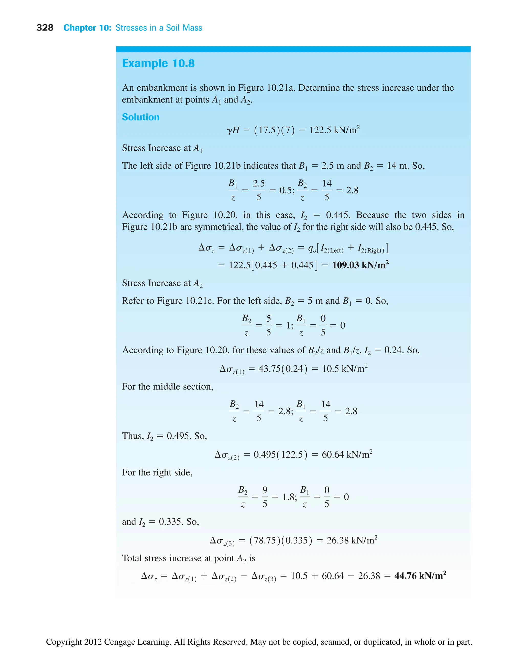 328 Chapter 10: Stresses in a Soil Mass
Example 10.8
An embankment is shown in Figure 10.21a. Determine the stress increase under the
embankment at points A1 and A2.
Solution
Stress Increase at A1
The left side of Figure 10.21b indicates that B1  2.5 m and B2  14 m. So,
According to Figure 10.20, in this case, I2  0.445. Because the two sides in
Figure 10.21b are symmetrical, the value of I2 for the right side will also be 0.445. So,
Stress Increase at A2
Refer to Figure 10.21c. For the left side, B2  5 m and B1  0. So,
According to Figure 10.20, for these values of B2/z and B1/z, I2  0.24. So,
For the middle section,
Thus, I2  0.495. So,
For the right side,
and I2  0.335. So,
Total stress increase at point A2 is
¢sz  ¢sz112  ¢sz122  ¢sz132  10.5  60.64  26.38  44.76 kN/m2
¢sz132  178.75210.3352  26.38 kN/m2
B2
z

9
5
 1.8;
B1
z

0
5
 0
¢sz122  0.4951122.52  60.64 kN/m2
B2
z

14
5
 2.8;
B1
z

14
5
 2.8
¢sz112  43.7510.242  10.5 kN/m2
B2
z

5
5
 1;
B1
z

0
5
 0
 122.530.445  0.4454  109.03 kN/m2
¢sz  ¢sz112  ¢sz122  qo3I21Left2  I21Right24
B1
z

2.5
5
 0.5;
B2
z

14
5
 2.8
gH  117.52172  122.5 kN/m2
Copyright 2012 Cengage Learning. All Rights Reserved. May not be copied, scanned, or duplicated, in whole or in part.
 