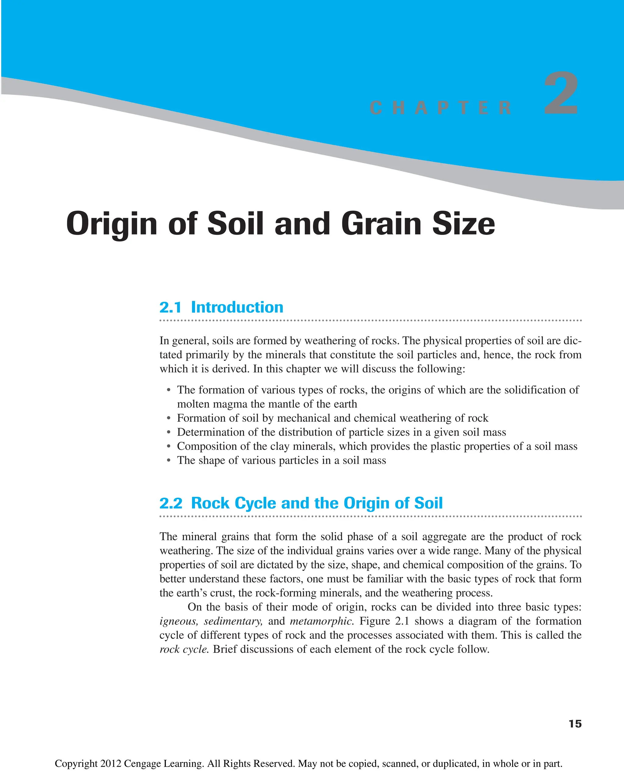 C H A P T E R
2.1 Introduction
In general, soils are formed by weathering of rocks. The physical properties of soil are dic-
tated primarily by the minerals that constitute the soil particles and, hence, the rock from
which it is derived. In this chapter we will discuss the following:
• The formation of various types of rocks, the origins of which are the solidification of
molten magma the mantle of the earth
• Formation of soil by mechanical and chemical weathering of rock
• Determination of the distribution of particle sizes in a given soil mass
• Composition of the clay minerals, which provides the plastic properties of a soil mass
• The shape of various particles in a soil mass
2.2 Rock Cycle and the Origin of Soil
The mineral grains that form the solid phase of a soil aggregate are the product of rock
weathering. The size of the individual grains varies over a wide range. Many of the physical
properties of soil are dictated by the size, shape, and chemical composition of the grains. To
better understand these factors, one must be familiar with the basic types of rock that form
the earth’s crust, the rock-forming minerals, and the weathering process.
On the basis of their mode of origin, rocks can be divided into three basic types:
igneous, sedimentary, and metamorphic. Figure 2.1 shows a diagram of the formation
cycle of different types of rock and the processes associated with them. This is called the
rock cycle. Brief discussions of each element of the rock cycle follow.
15
Origin of Soil and Grain Size
2
Copyright 2012 Cengage Learning. All Rights Reserved. May not be copied, scanned, or duplicated, in whole or in part.
 
