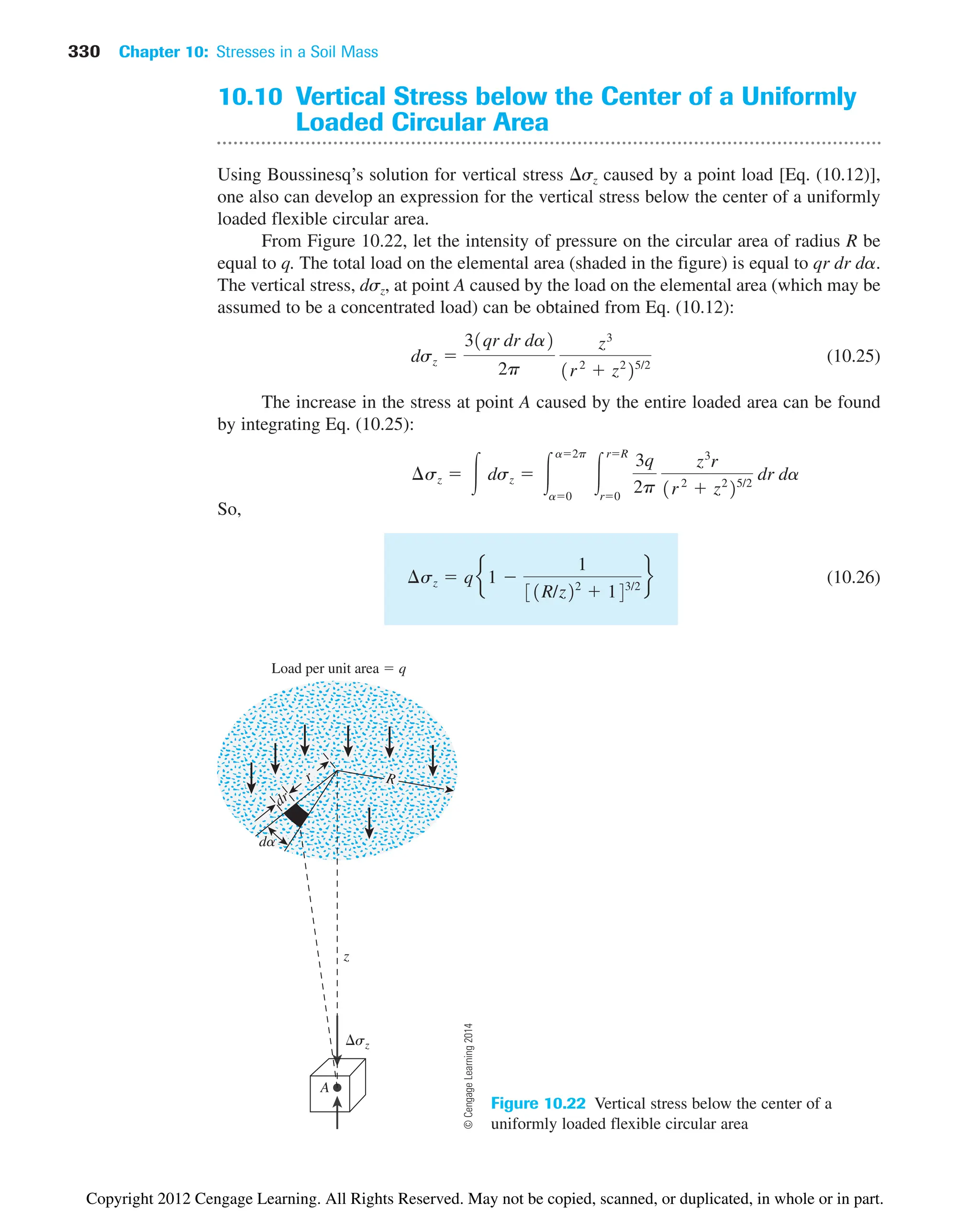 330 Chapter 10: Stresses in a Soil Mass
z
A
sz
Load per unit area  q
r
dr
R
da
Figure 10.22 Vertical stress below the center of a
uniformly loaded flexible circular area
10.10 Vertical Stress below the Center of a Uniformly
Loaded Circular Area
Using Boussinesq’s solution for vertical stress sz caused by a point load [Eq. (10.12)],
one also can develop an expression for the vertical stress below the center of a uniformly
loaded flexible circular area.
From Figure 10.22, let the intensity of pressure on the circular area of radius R be
equal to q. The total load on the elemental area (shaded in the figure) is equal to qr dr da.
The vertical stress, dsz, at point A caused by the load on the elemental area (which may be
assumed to be a concentrated load) can be obtained from Eq. (10.12):
(10.25)
The increase in the stress at point A caused by the entire loaded area can be found
by integrating Eq. (10.25):
So,
(10.26)
¢sz  qe1 
1
31R/z22
 143/2
f
¢sz  冮 dsz  冮
a2p
a0
冮
rR
r0
3q
2p
z3
r
1r2
 z2
25/2
dr da
dsz 
31qr dr da2
2p
z3
1r2
 z2
25/2
©
Cengage
Learning
2014
Copyright 2012 Cengage Learning. All Rights Reserved. May not be copied, scanned, or duplicated, in whole or in part.
 