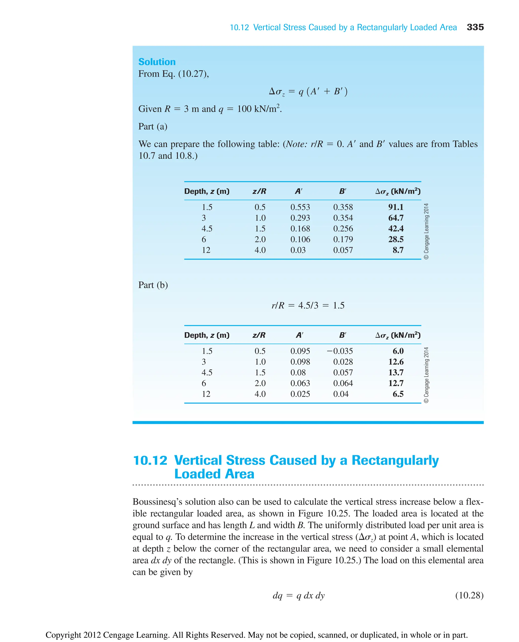 10.12 Vertical Stress Caused by a Rectangularly Loaded Area 335
Solution
From Eq. (10.27),
Given R  3 m and q  100 kN/m2
.
Part (a)
We can prepare the following table: (Note: r/R  0. A and B values are from Tables
10.7 and 10.8.)
Depth, z (m) z/R A B sz (kN/m2
)
1.5 0.5 0.553 0.358 91.1
3 1.0 0.293 0.354 64.7
4.5 1.5 0.168 0.256 42.4
6 2.0 0.106 0.179 28.5
12 4.0 0.03 0.057 8.7
Part (b)
Depth, z (m) z/R A B sz (kN/m2
)
1.5 0.5 0.095 0.035 6.0
3 1.0 0.098 0.028 12.6
4.5 1.5 0.08 0.057 13.7
6 2.0 0.063 0.064 12.7
12 4.0 0.025 0.04 6.5
r/R  4.5/3  1.5
¢sz  q 1A¿  B¿2
10.12 Vertical Stress Caused by a Rectangularly
Loaded Area
Boussinesq’s solution also can be used to calculate the vertical stress increase below a flex-
ible rectangular loaded area, as shown in Figure 10.25. The loaded area is located at the
ground surface and has length L and width B. The uniformly distributed load per unit area is
equal to q. To determine the increase in the vertical stress (sz) at point A, which is located
at depth z below the corner of the rectangular area, we need to consider a small elemental
area dx dy of the rectangle. (This is shown in Figure 10.25.) The load on this elemental area
can be given by
(10.28)
dq  q dx dy
©
Cengage
Learning
2014
©
Cengage
Learning
2014
Copyright 2012 Cengage Learning. All Rights Reserved. May not be copied, scanned, or duplicated, in whole or in part.
 