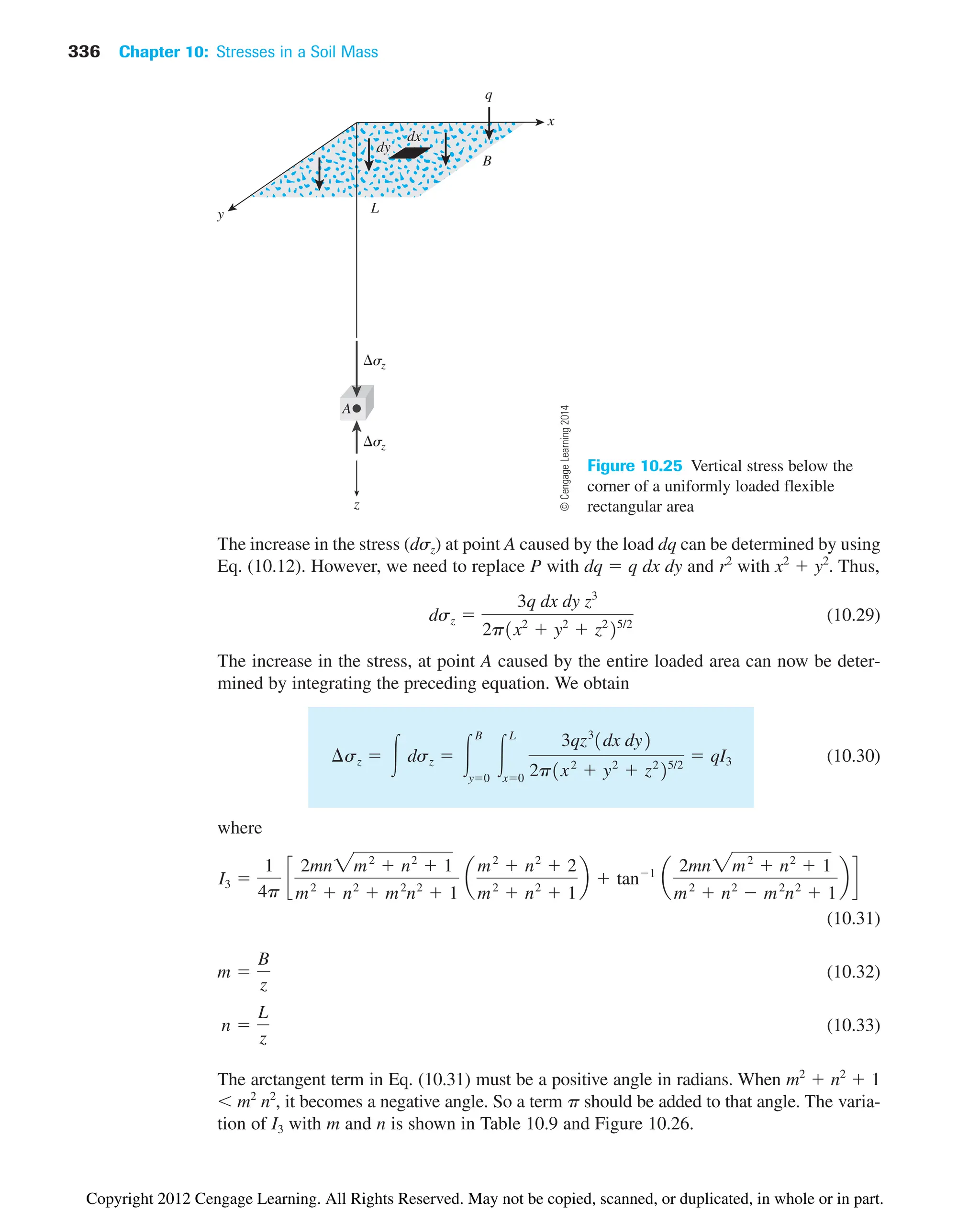 336 Chapter 10: Stresses in a Soil Mass
x
y
z
sz
sz
A
L
q
B
dx
dy
Figure 10.25 Vertical stress below the
corner of a uniformly loaded flexible
rectangular area
The increase in the stress (dsz) at point A caused by the load dq can be determined by using
Eq. (10.12). However, we need to replace P with dq  q dx dy and r2
with x2
 y2
. Thus,
(10.29)
The increase in the stress, at point A caused by the entire loaded area can now be deter-
mined by integrating the preceding equation. We obtain
(10.30)
where
(10.31)
(10.32)
(10.33)
The arctangent term in Eq. (10.31) must be a positive angle in radians. When m2
 n2
 1
m2
n2
, it becomes a negative angle. So a term p should be added to that angle. The varia-
tion of I3 with m and n is shown in Table 10.9 and Figure 10.26.
n 
L
z
m 
B
z
I3 
1
4p
c
2mn2m2
 n2
 1
m2
 n2
 m2
n2
 1
a
m2
 n2
 2
m2
 n2
 1
b  tan1
a
2mn2m2
 n2
 1
m2
 n2
 m2
n2
 1
b d
¢sz  冮 dsz  冮
B
y0
冮
L
x0
3qz3
1dx dy2
2p1x2
 y2
 z2
25/2
 qI3
dsz 
3q dx dy z3
2p1x2
 y2
 z2
25/2
©
Cengage
Learning
2014
Copyright 2012 Cengage Learning. All Rights Reserved. May not be copied, scanned, or duplicated, in whole or in part.
 