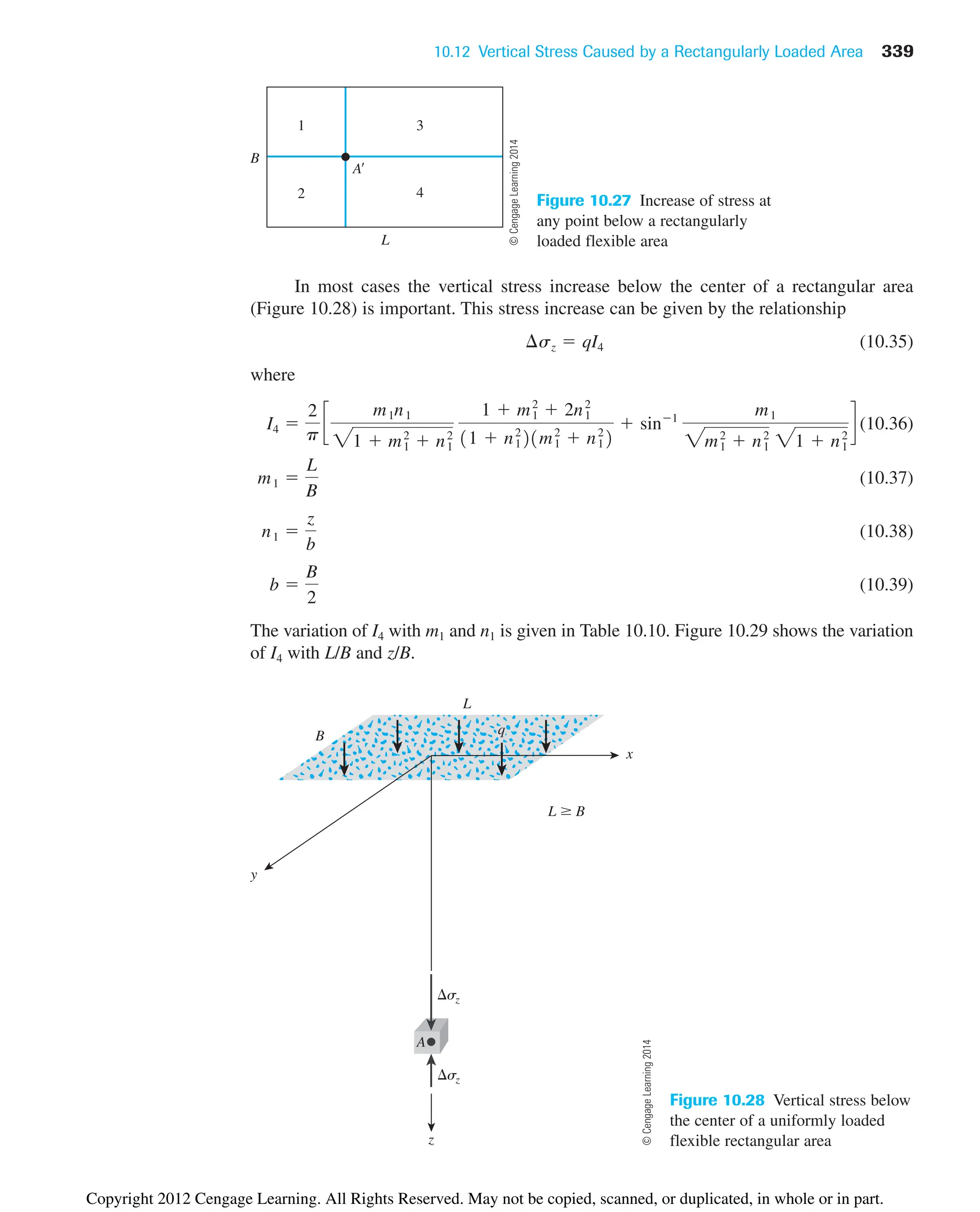 10.12 Vertical Stress Caused by a Rectangularly Loaded Area 339
L
B
A
1
2
3
4
Figure 10.27 Increase of stress at
any point below a rectangularly
loaded flexible area
q
x
y
z
L ⱖ B
sz
sz
L
B
A
Figure 10.28 Vertical stress below
the center of a uniformly loaded
flexible rectangular area
In most cases the vertical stress increase below the center of a rectangular area
(Figure 10.28) is important. This stress increase can be given by the relationship
(10.35)
where
(10.36)
(10.37)
(10.38)
(10.39)
The variation of I4 with m1 and n1 is given in Table 10.10. Figure 10.29 shows the variation
of I4 with L/B and z/B.
b 
B
2
n1 
z
b
m1 
L
B
I4 
2
p
c
m1n1
21  m1
2
 n1
2
1  m1
2
 2n1
2
11  n1
2
21m1
2
 n1
2
2
 sin1
m1
2m1
2
 n1
2
21  n1
2
d
¢sz  qI4
©
Cengage
Learning
2014
©
Cengage
Learning
2014
Copyright 2012 Cengage Learning. All Rights Reserved. May not be copied, scanned, or duplicated, in whole or in part.
 