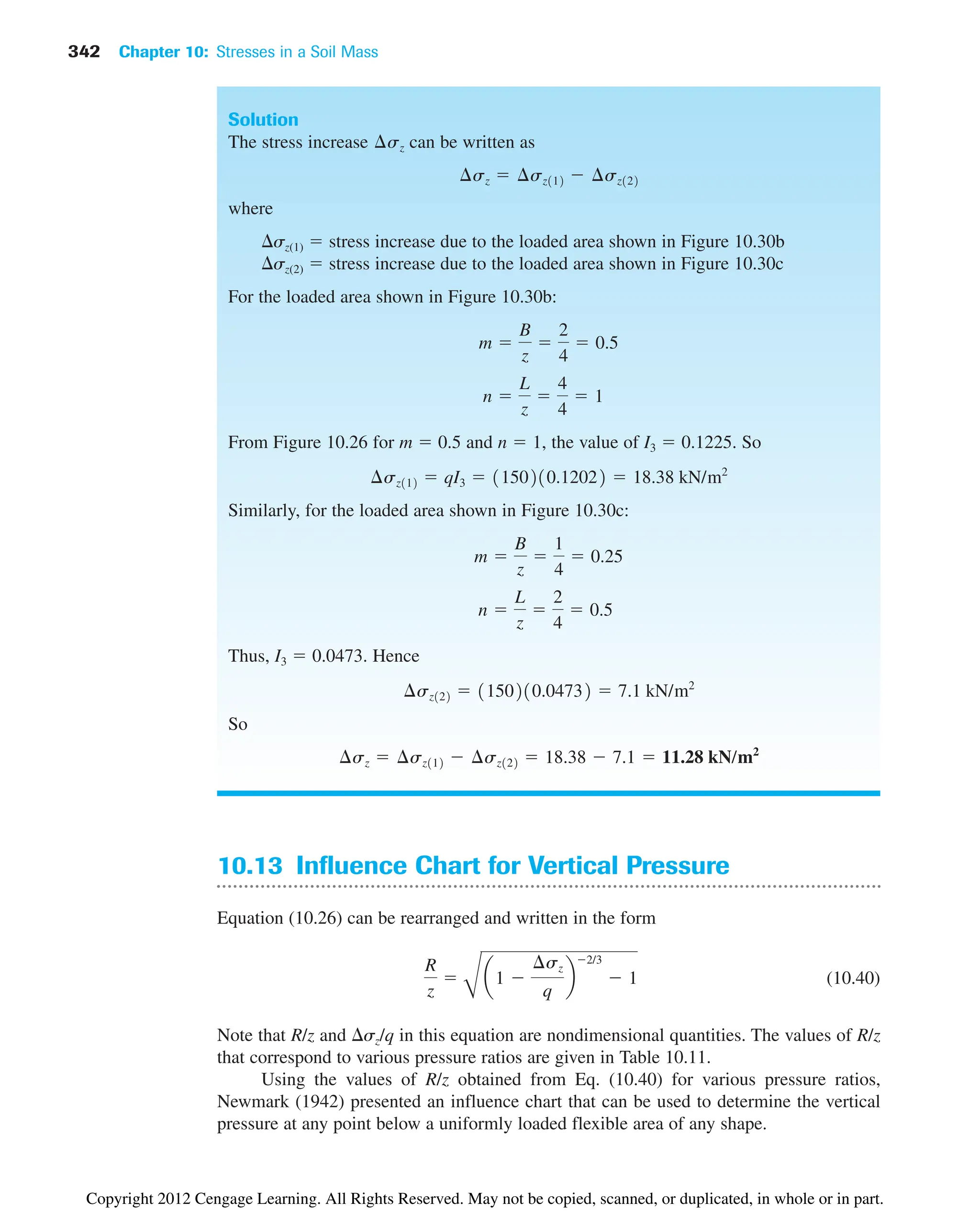 342 Chapter 10: Stresses in a Soil Mass
Solution
The stress increase can be written as
where
sz(1)  stress increase due to the loaded area shown in Figure 10.30b
sz(2)  stress increase due to the loaded area shown in Figure 10.30c
For the loaded area shown in Figure 10.30b:
From Figure 10.26 for m  0.5 and n  1, the value of I3  0.1225. So
Similarly, for the loaded area shown in Figure 10.30c:
Thus, I3  0.0473. Hence
So
¢sz  ¢sz112  ¢sz122  18.38  7.1  11.28 kN/m2
¢sz122  1150210.04732  7.1 kN/m2
n 
L
z

2
4
 0.5
m 
B
z

1
4
 0.25
¢sz112  qI3  1150210.12022  18.38 kN/m2
n 
L
z

4
4
 1
m 
B
z

2
4
 0.5
¢sz  ¢sz112  ¢sz122
¢sz
10.13 Influence Chart for Vertical Pressure
Equation (10.26) can be rearranged and written in the form
(10.40)
Note that R/z and sz/q in this equation are nondimensional quantities. The values of R/z
that correspond to various pressure ratios are given in Table 10.11.
Using the values of R/z obtained from Eq. (10.40) for various pressure ratios,
Newmark (1942) presented an influence chart that can be used to determine the vertical
pressure at any point below a uniformly loaded flexible area of any shape.
R
z

B
a1 
¢sz
q
b
2/3
 1
Copyright 2012 Cengage Learning. All Rights Reserved. May not be copied, scanned, or duplicated, in whole or in part.
 