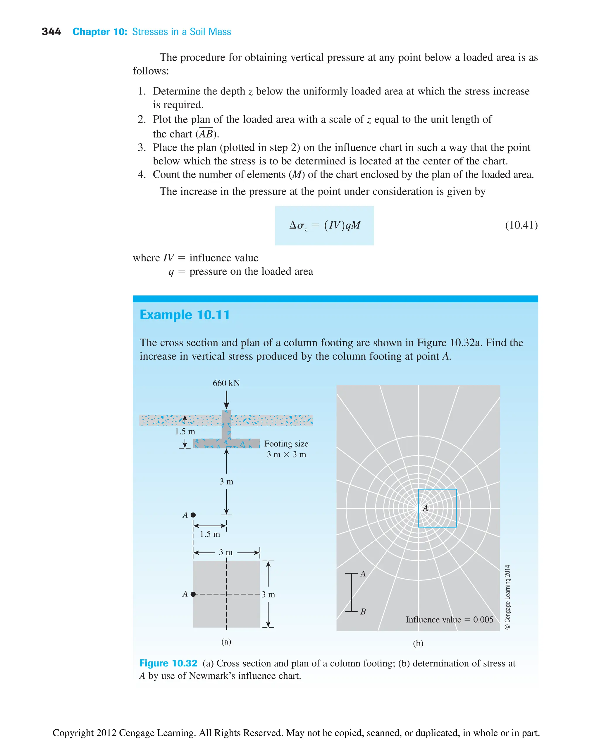 344 Chapter 10: Stresses in a Soil Mass
Example 10.11
The cross section and plan of a column footing are shown in Figure 10.32a. Find the
increase in vertical stress produced by the column footing at point A.
The procedure for obtaining vertical pressure at any point below a loaded area is as
follows:
1. Determine the depth z below the uniformly loaded area at which the stress increase
is required.
2. Plot the plan of the loaded area with a scale of z equal to the unit length of
the chart ( ).
3. Place the plan (plotted in step 2) on the influence chart in such a way that the point
below which the stress is to be determined is located at the center of the chart.
4. Count the number of elements (M) of the chart enclosed by the plan of the loaded area.
The increase in the pressure at the point under consideration is given by
(10.41)
where IV  influence value
q  pressure on the loaded area
¢sz  1IV2qM
AB
660 kN
1.5 m
Footing size
3 m  3 m
3 m
1.5 m
A
3 m
(a)
3 m
A
Influence value  0.005
(b)
A
A
B
Figure 10.32 (a) Cross section and plan of a column footing; (b) determination of stress at
A by use of Newmark’s influence chart.
©
Cengage
Learning
2014
Copyright 2012 Cengage Learning. All Rights Reserved. May not be copied, scanned, or duplicated, in whole or in part.
 