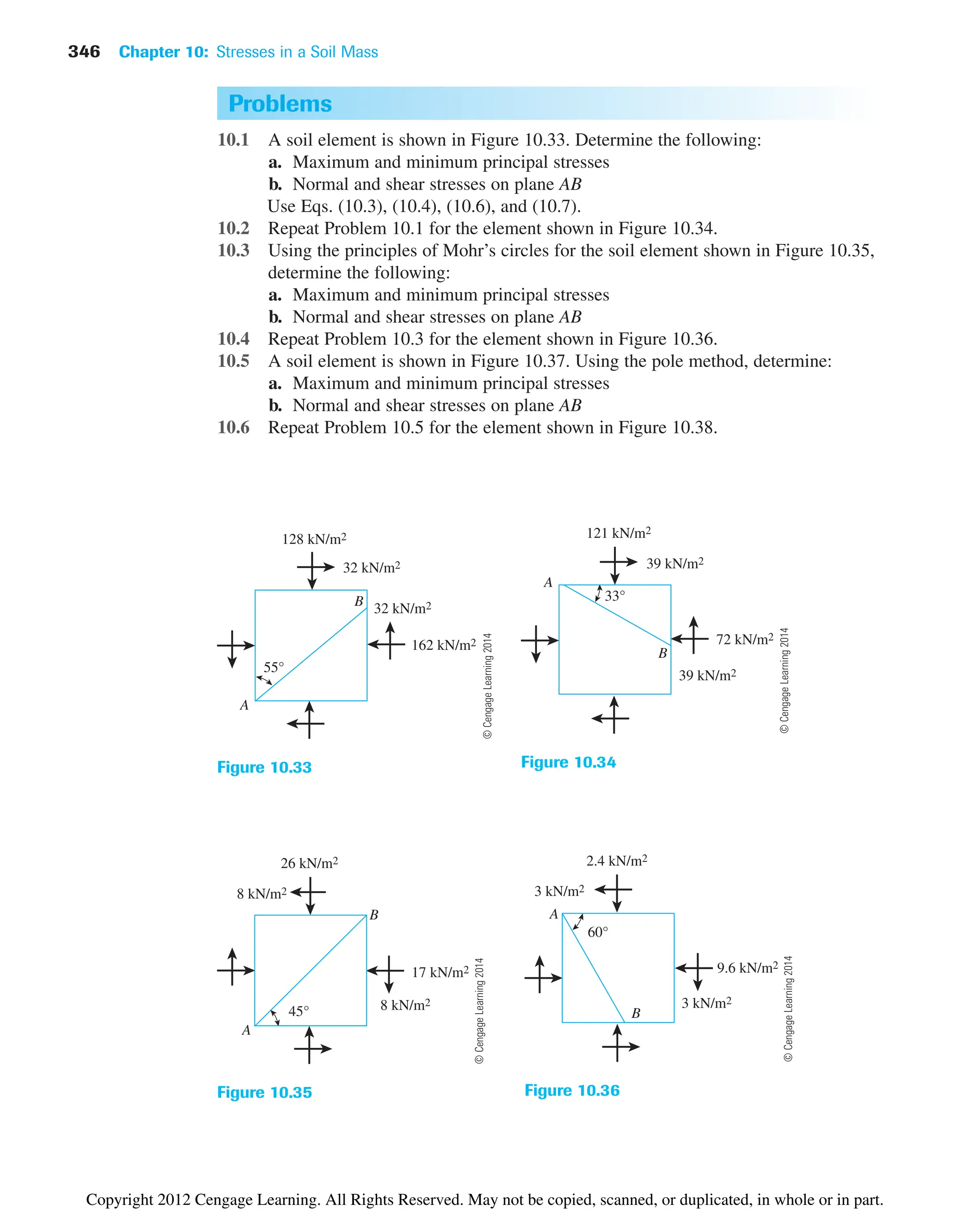 346 Chapter 10: Stresses in a Soil Mass
Problems
10.1 A soil element is shown in Figure 10.33. Determine the following:
a. Maximum and minimum principal stresses
b. Normal and shear stresses on plane AB
Use Eqs. (10.3), (10.4), (10.6), and (10.7).
10.2 Repeat Problem 10.1 for the element shown in Figure 10.34.
10.3 Using the principles of Mohr’s circles for the soil element shown in Figure 10.35,
determine the following:
a. Maximum and minimum principal stresses
b. Normal and shear stresses on plane AB
10.4 Repeat Problem 10.3 for the element shown in Figure 10.36.
10.5 A soil element is shown in Figure 10.37. Using the pole method, determine:
a. Maximum and minimum principal stresses
b. Normal and shear stresses on plane AB
10.6 Repeat Problem 10.5 for the element shown in Figure 10.38.
128 kN/m2
32 kN/m2
32 kN/m2
55°
162 kN/m2
B
A
Figure 10.33
121 kN/m2
39 kN/m2
39 kN/m2
33°
72 kN/m2
B
A
Figure 10.34
Figure 10.35
3 kN/m2
9.6 kN/m2
3 kN/m2
2.4 kN/m2
60°
B
A
Figure 10.36
8 kN/m2
17 kN/m2
8 kN/m2
26 kN/m2
45°
B
A
©
Cengage
Learning
2014
©
Cengage
Learning
2014
©
Cengage
Learning
2014
©
Cengage
Learning
2014
Copyright 2012 Cengage Learning. All Rights Reserved. May not be copied, scanned, or duplicated, in whole or in part.
 