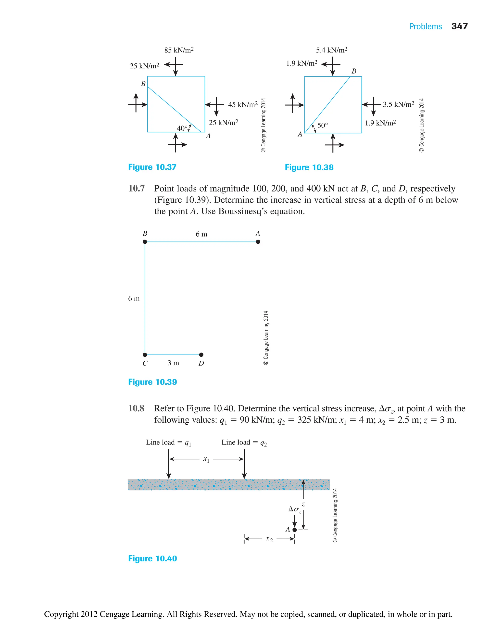 10.7 Point loads of magnitude 100, 200, and 400 kN act at B, C, and D, respectively
(Figure 10.39). Determine the increase in vertical stress at a depth of 6 m below
the point A. Use Boussinesq’s equation.
Problems 347
85 kN/m2
25 kN/m2
25 kN/m2
40°
45 kN/m2
B
A
Figure 10.37
1.9 kN/m2
3.5 kN/m2
1.9 kN/m2
5.4 kN/m2
50°
B
A
Figure 10.38
A
B 6 m
6 m
3 m D
C
Figure 10.39
Line load  q1 Line load  q2
x1
A
sz
z
x2
Figure 10.40
10.8 Refer to Figure 10.40. Determine the vertical stress increase, sz, at point A with the
following values: q1  90 kN/m; q2  325 kN/m; x1  4 m; x2  2.5 m; z  3 m.
©
Cengage
Learning
2014
©
Cengage
Learning
2014
©
Cengage
Learning
2014
©
Cengage
Learning
2014
Copyright 2012 Cengage Learning. All Rights Reserved. May not be copied, scanned, or duplicated, in whole or in part.
 