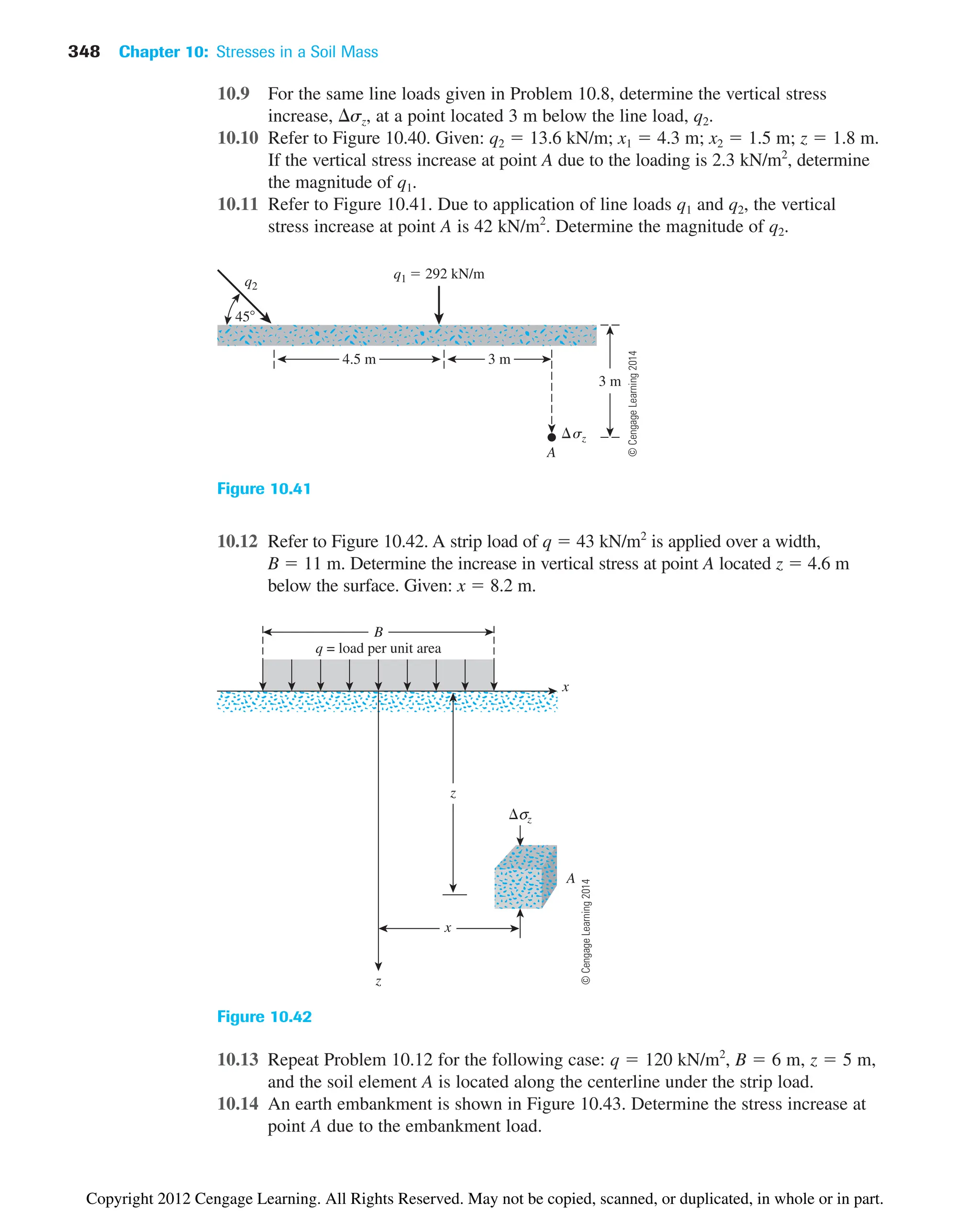 10.9 For the same line loads given in Problem 10.8, determine the vertical stress
increase, sz, at a point located 3 m below the line load, q2.
10.10 Refer to Figure 10.40. Given: q2  13.6 kN/m; x1  4.3 m; x2  1.5 m; z  1.8 m.
If the vertical stress increase at point A due to the loading is 2.3 kN/m2
, determine
the magnitude of q1.
10.11 Refer to Figure 10.41. Due to application of line loads q1 and q2, the vertical
stress increase at point A is 42 kN/m2
. Determine the magnitude of q2.
348 Chapter 10: Stresses in a Soil Mass
q2
q1  292 kN/m
4.5 m
A
3 m
3 m
45
sz
Figure 10.41
σz
A
B
x
x
z
z
q = load per unit area
Figure 10.42
10.12 Refer to Figure 10.42. A strip load of q  43 kN/m2
is applied over a width,
B  11 m. Determine the increase in vertical stress at point A located z  4.6 m
below the surface. Given: x  8.2 m.
10.13 Repeat Problem 10.12 for the following case: q  120 kN/m2
, B  6 m, z  5 m,
and the soil element A is located along the centerline under the strip load.
10.14 An earth embankment is shown in Figure 10.43. Determine the stress increase at
point A due to the embankment load.
©
Cengage
Learning
2014
©
Cengage
Learning
2014
Copyright 2012 Cengage Learning. All Rights Reserved. May not be copied, scanned, or duplicated, in whole or in part.
 