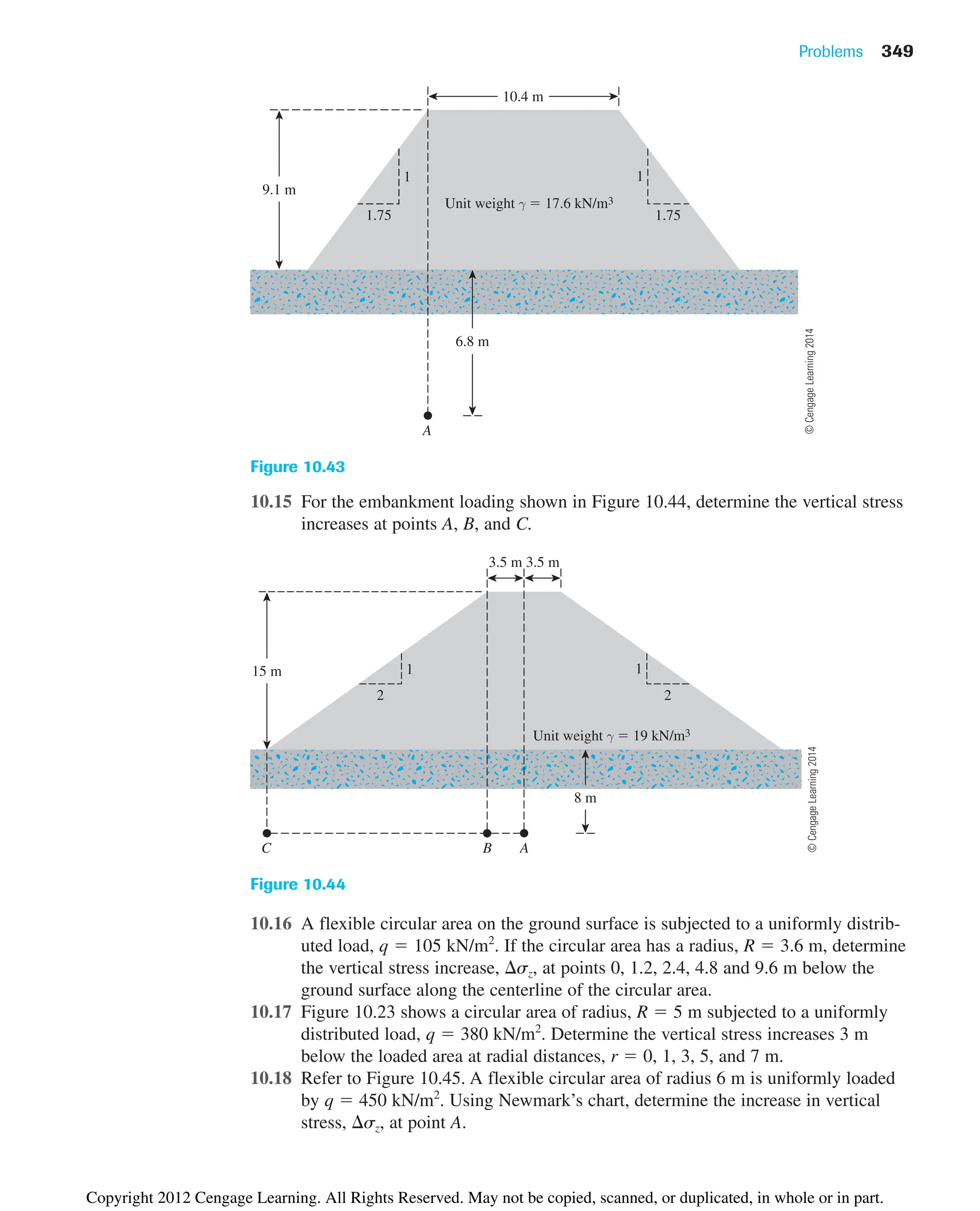10.15 For the embankment loading shown in Figure 10.44, determine the vertical stress
increases at points A, B, and C.
Problems 349
9.1 m
6.8 m
1
1.75
1
1.75
10.4 m
A
Unit weight γ  17.6 kN/m3
Figure 10.43
15 m 1
2
1
2
Unit weight γ  19 kN/m3
3.5 m 3.5 m
8 m
B A
C
Figure 10.44
10.16 A flexible circular area on the ground surface is subjected to a uniformly distrib-
uted load, q  105 kN/m2
. If the circular area has a radius, R  3.6 m, determine
the vertical stress increase, sz, at points 0, 1.2, 2.4, 4.8 and 9.6 m below the
ground surface along the centerline of the circular area.
10.17 Figure 10.23 shows a circular area of radius, R  5 m subjected to a uniformly
distributed load, q  380 kN/m2
. Determine the vertical stress increases 3 m
below the loaded area at radial distances, r  0, 1, 3, 5, and 7 m.
10.18 Refer to Figure 10.45. A flexible circular area of radius 6 m is uniformly loaded
by q  450 kN/m2
. Using Newmark’s chart, determine the increase in vertical
stress, sz, at point A.
©
Cengage
Learning
2014
©
Cengage
Learning
2014
Copyright 2012 Cengage Learning. All Rights Reserved. May not be copied, scanned, or duplicated, in whole or in part.
 