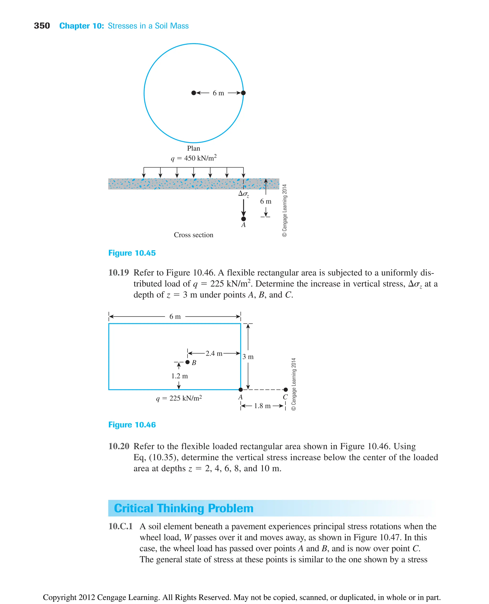 350 Chapter 10: Stresses in a Soil Mass
Critical Thinking Problem
10.C.1 A soil element beneath a pavement experiences principal stress rotations when the
wheel load, W passes over it and moves away, as shown in Figure 10.47. In this
case, the wheel load has passed over points A and B, and is now over point C.
The general state of stress at these points is similar to the one shown by a stress
6 m
Cross section
Plan
6 m
A
sz
q  450 kN/m2
Figure 10.45
10.19 Refer to Figure 10.46. A flexible rectangular area is subjected to a uniformly dis-
tributed load of q  225 kN/m2
. Determine the increase in vertical stress, sz at a
depth of z  3 m under points A, B, and C.
A C
2.4 m
6 m
1.8 m
3 m
1.2 m
B
q  225 kN/m2
Figure 10.46
10.20 Refer to the flexible loaded rectangular area shown in Figure 10.46. Using
Eq, (10.35), determine the vertical stress increase below the center of the loaded
area at depths z  2, 4, 6, 8, and 10 m.
©
Cengage
Learning
2014
©
Cengage
Learning
2014
Copyright 2012 Cengage Learning. All Rights Reserved. May not be copied, scanned, or duplicated, in whole or in part.
 