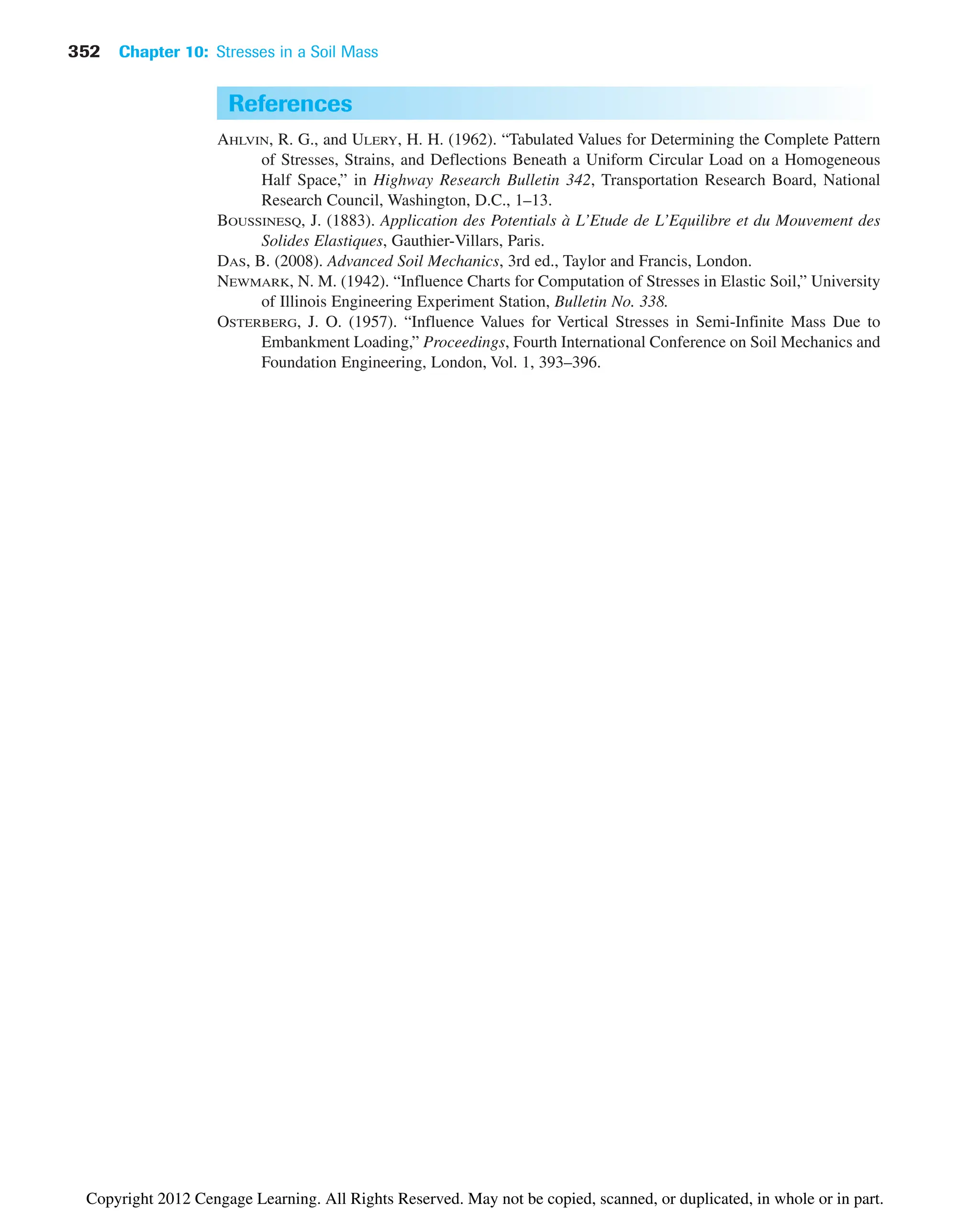 352 Chapter 10: Stresses in a Soil Mass
References
AHLVIN, R. G., and ULERY, H. H. (1962). “Tabulated Values for Determining the Complete Pattern
of Stresses, Strains, and Deflections Beneath a Uniform Circular Load on a Homogeneous
Half Space,” in Highway Research Bulletin 342, Transportation Research Board, National
Research Council, Washington, D.C., 1–13.
BOUSSINESQ, J. (1883). Application des Potentials à L’Etude de L’Equilibre et du Mouvement des
Solides Elastiques, Gauthier-Villars, Paris.
DAS, B. (2008). Advanced Soil Mechanics, 3rd ed., Taylor and Francis, London.
NEWMARK, N. M. (1942). “Influence Charts for Computation of Stresses in Elastic Soil,” University
of Illinois Engineering Experiment Station, Bulletin No. 338.
OSTERBERG, J. O. (1957). “Influence Values for Vertical Stresses in Semi-Infinite Mass Due to
Embankment Loading,” Proceedings, Fourth International Conference on Soil Mechanics and
Foundation Engineering, London, Vol. 1, 393–396.
Copyright 2012 Cengage Learning. All Rights Reserved. May not be copied, scanned, or duplicated, in whole or in part.
 