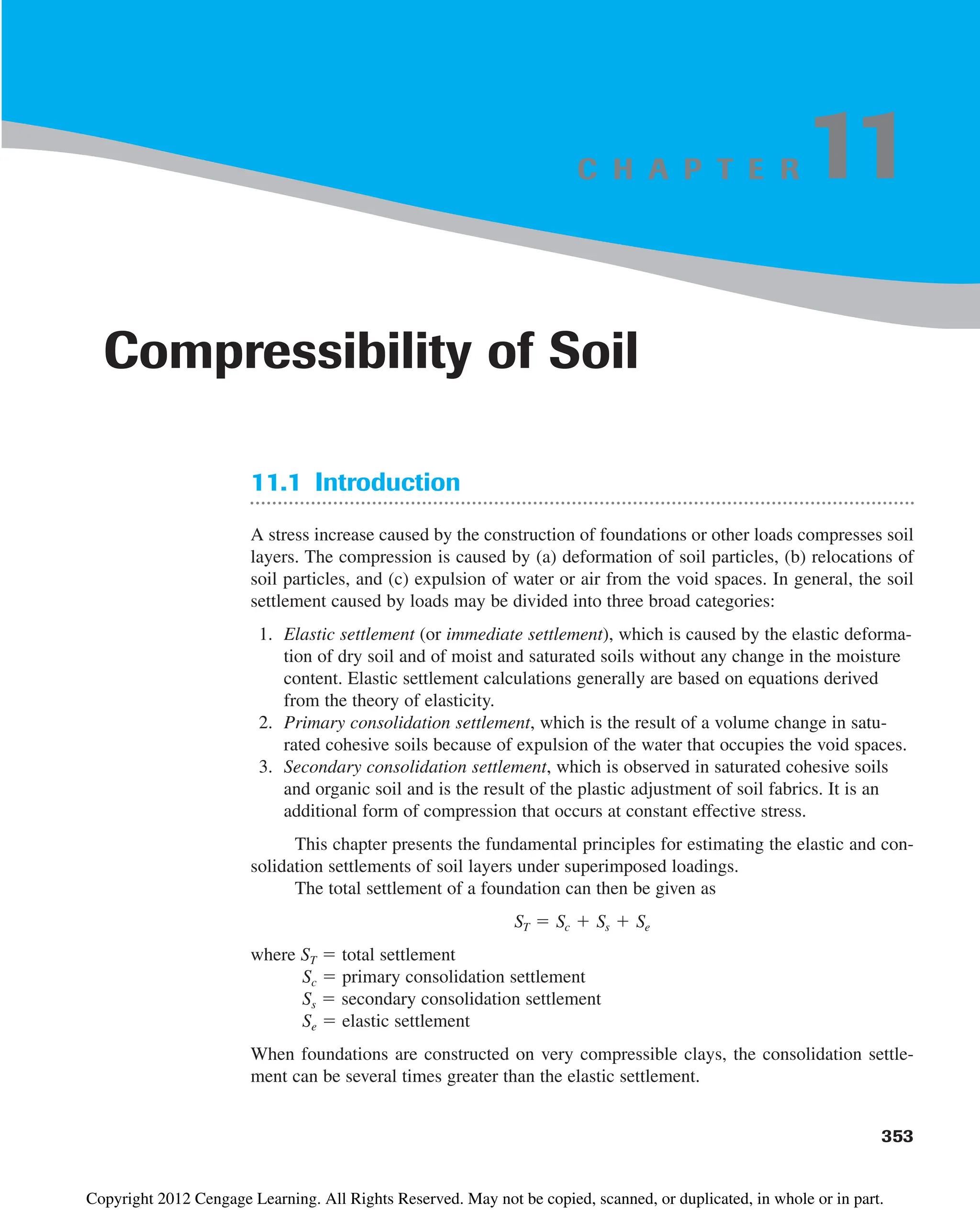 C H A P T E R
11.1 Introduction
A stress increase caused by the construction of foundations or other loads compresses soil
layers. The compression is caused by (a) deformation of soil particles, (b) relocations of
soil particles, and (c) expulsion of water or air from the void spaces. In general, the soil
settlement caused by loads may be divided into three broad categories:
1. Elastic settlement (or immediate settlement), which is caused by the elastic deforma-
tion of dry soil and of moist and saturated soils without any change in the moisture
content. Elastic settlement calculations generally are based on equations derived
from the theory of elasticity.
2. Primary consolidation settlement, which is the result of a volume change in satu-
rated cohesive soils because of expulsion of the water that occupies the void spaces.
3. Secondary consolidation settlement, which is observed in saturated cohesive soils
and organic soil and is the result of the plastic adjustment of soil fabrics. It is an
additional form of compression that occurs at constant effective stress.
This chapter presents the fundamental principles for estimating the elastic and con-
solidation settlements of soil layers under superimposed loadings.
The total settlement of a foundation can then be given as
where ST  total settlement
Sc  primary consolidation settlement
Ss  secondary consolidation settlement
Se  elastic settlement
When foundations are constructed on very compressible clays, the consolidation settle-
ment can be several times greater than the elastic settlement.
ST  Sc  Ss  Se
353
Compressibility of Soil
11
Copyright 2012 Cengage Learning. All Rights Reserved. May not be copied, scanned, or duplicated, in whole or in part.
 