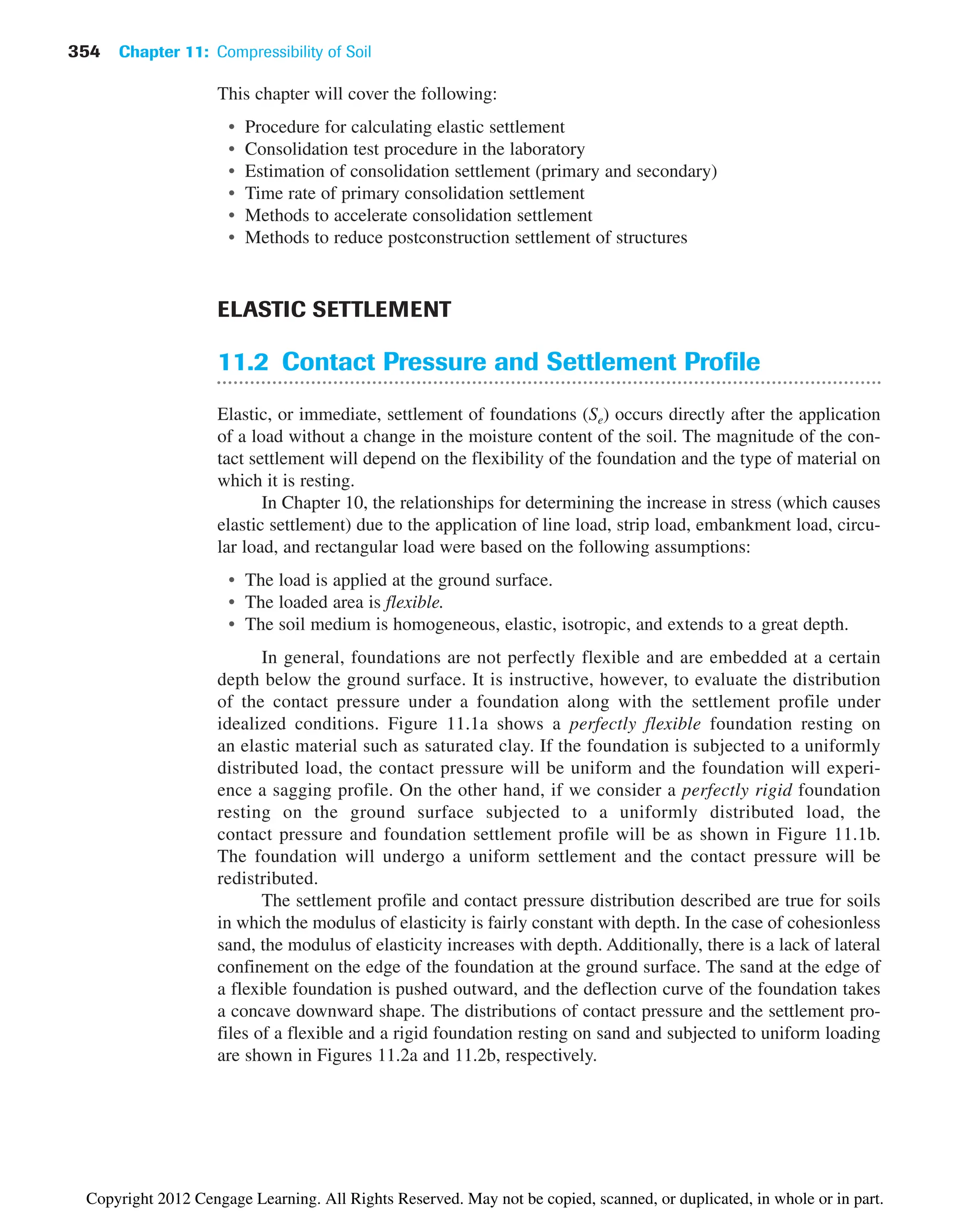 354 Chapter 11: Compressibility of Soil
This chapter will cover the following:
• Procedure for calculating elastic settlement
• Consolidation test procedure in the laboratory
• Estimation of consolidation settlement (primary and secondary)
• Time rate of primary consolidation settlement
• Methods to accelerate consolidation settlement
• Methods to reduce postconstruction settlement of structures
ELASTIC SETTLEMENT
11.2 Contact Pressure and Settlement Profile
Elastic, or immediate, settlement of foundations (Se) occurs directly after the application
of a load without a change in the moisture content of the soil. The magnitude of the con-
tact settlement will depend on the flexibility of the foundation and the type of material on
which it is resting.
In Chapter 10, the relationships for determining the increase in stress (which causes
elastic settlement) due to the application of line load, strip load, embankment load, circu-
lar load, and rectangular load were based on the following assumptions:
• The load is applied at the ground surface.
• The loaded area is flexible.
• The soil medium is homogeneous, elastic, isotropic, and extends to a great depth.
In general, foundations are not perfectly flexible and are embedded at a certain
depth below the ground surface. It is instructive, however, to evaluate the distribution
of the contact pressure under a foundation along with the settlement profile under
idealized conditions. Figure 11.1a shows a perfectly flexible foundation resting on
an elastic material such as saturated clay. If the foundation is subjected to a uniformly
distributed load, the contact pressure will be uniform and the foundation will experi-
ence a sagging profile. On the other hand, if we consider a perfectly rigid foundation
resting on the ground surface subjected to a uniformly distributed load, the
contact pressure and foundation settlement profile will be as shown in Figure 11.1b.
The foundation will undergo a uniform settlement and the contact pressure will be
redistributed.
The settlement profile and contact pressure distribution described are true for soils
in which the modulus of elasticity is fairly constant with depth. In the case of cohesionless
sand, the modulus of elasticity increases with depth. Additionally, there is a lack of lateral
confinement on the edge of the foundation at the ground surface. The sand at the edge of
a flexible foundation is pushed outward, and the deflection curve of the foundation takes
a concave downward shape. The distributions of contact pressure and the settlement pro-
files of a flexible and a rigid foundation resting on sand and subjected to uniform loading
are shown in Figures 11.2a and 11.2b, respectively.
Copyright 2012 Cengage Learning. All Rights Reserved. May not be copied, scanned, or duplicated, in whole or in part.
 
