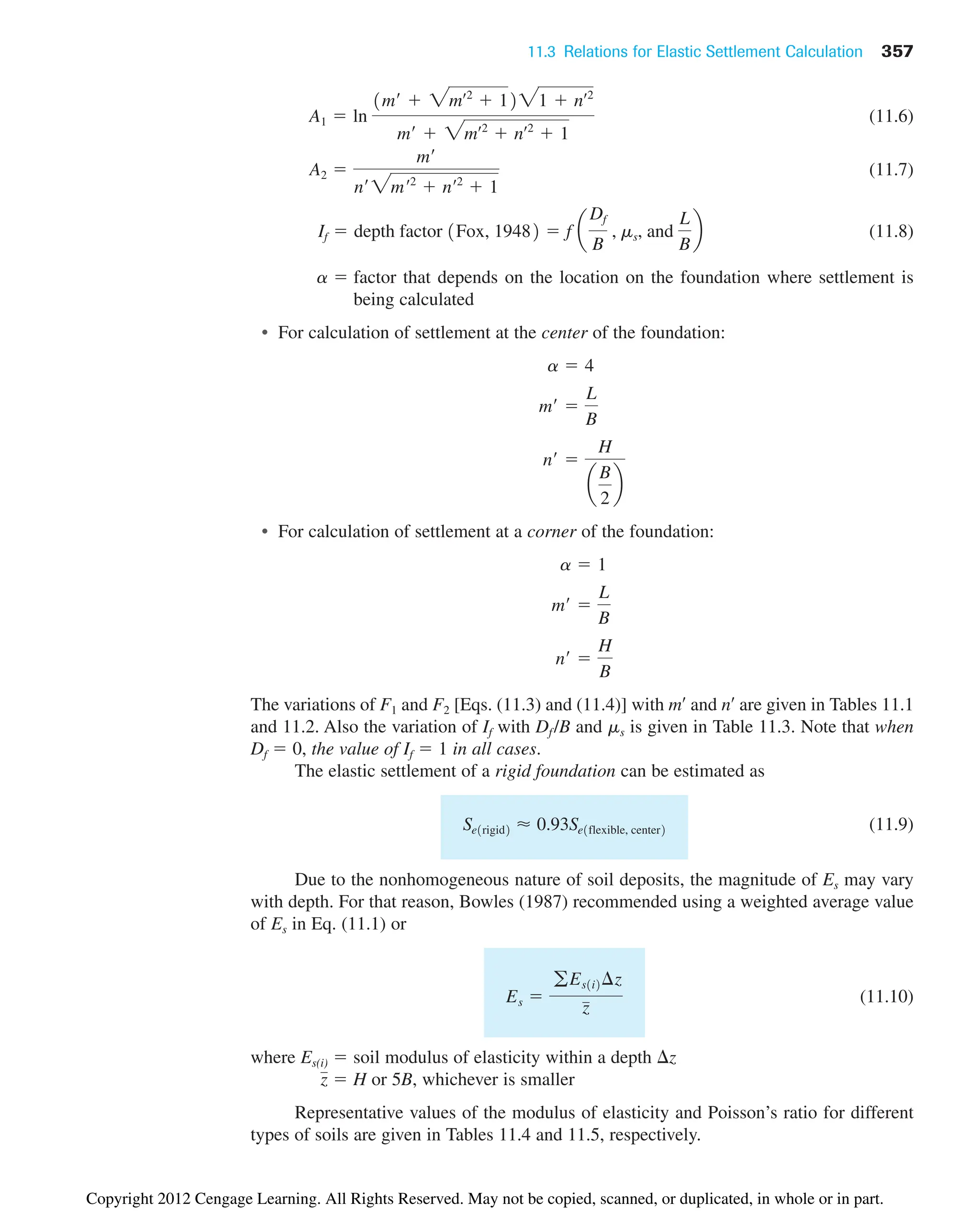 11.3 Relations for Elastic Settlement Calculation 357
(11.6)
(11.7)
(11.8)
a  factor that depends on the location on the foundation where settlement is
being calculated
• For calculation of settlement at the center of the foundation:
• For calculation of settlement at a corner of the foundation:
The variations of F1 and F2 [Eqs. (11.3) and (11.4)] with m¿ and n¿ are given in Tables 11.1
and 11.2. Also the variation of If with Df /B and ms is given in Table 11.3. Note that when
Df  0, the value of If  1 in all cases.
The elastic settlement of a rigid foundation can be estimated as
(11.9)
Due to the nonhomogeneous nature of soil deposits, the magnitude of Es may vary
with depth. For that reason, Bowles (1987) recommended using a weighted average value
of Es in Eq. (11.1) or
(11.10)
where Es(i)  soil modulus of elasticity within a depth z
 H or 5B, whichever is smaller
Representative values of the modulus of elasticity and Poisson’s ratio for different
types of soils are given in Tables 11.4 and 11.5, respectively.
z
Es 
gEs1i2¢z
z
Se1rigid2 ⬇ 0.93Se1flexible, center2
n¿ 
H
B
m¿ 
L
B
a  1
n¿ 
H
a
B
2
b
m¿ 
L
B
a  4
If  depth factor 1Fox, 19482  f a
Df
B
, ms, and
L
B
b
A2 
m¿
n¿ 2mœ2
 nœ2
 1
A1  ln
1m¿  2mœ2
 1221  nœ2
m¿  2mœ2
 nœ2
 1
Copyright 2012 Cengage Learning. All Rights Reserved. May not be copied, scanned, or duplicated, in whole or in part.
 