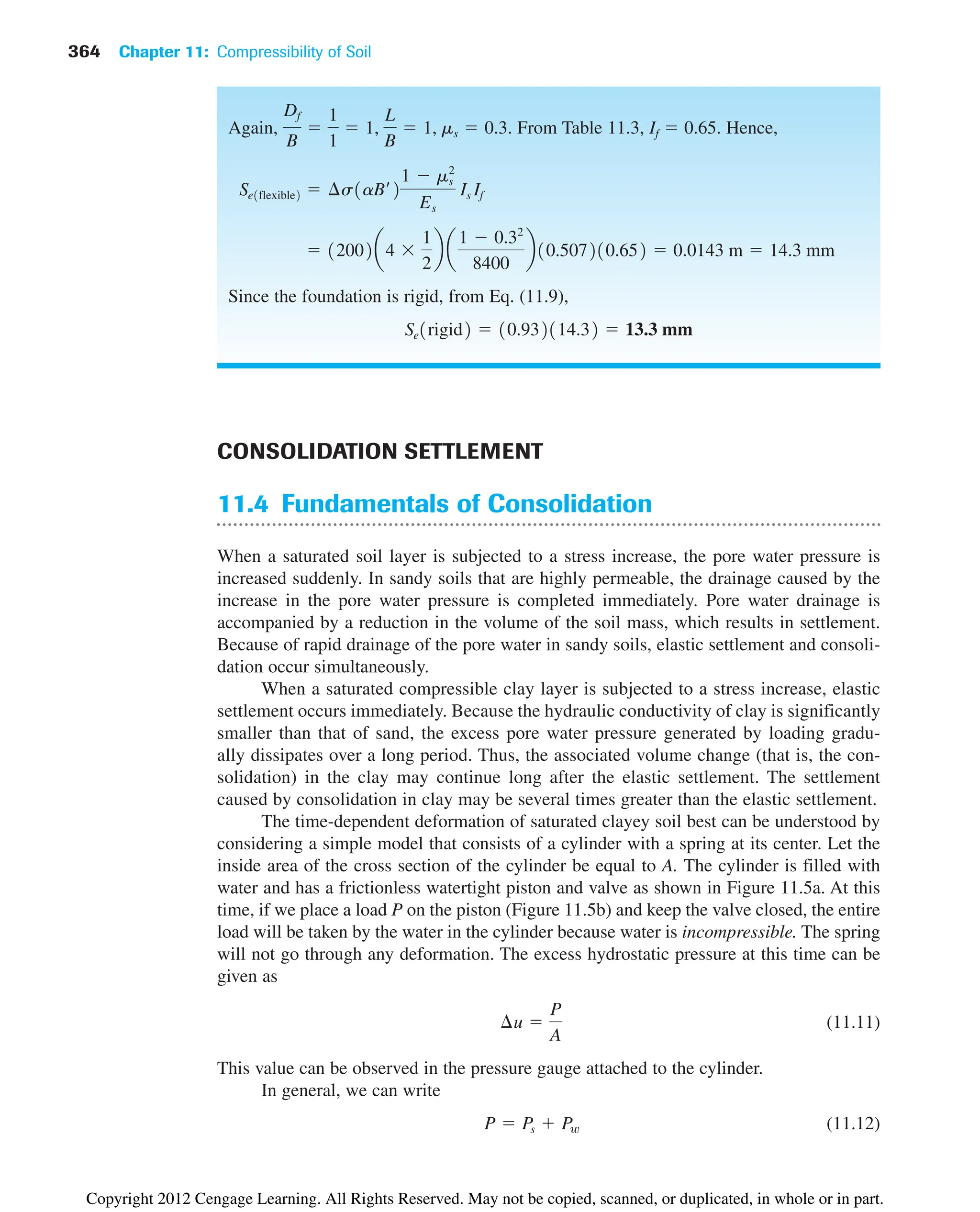 364 Chapter 11: Compressibility of Soil
CONSOLIDATION SETTLEMENT
11.4 Fundamentals of Consolidation
When a saturated soil layer is subjected to a stress increase, the pore water pressure is
increased suddenly. In sandy soils that are highly permeable, the drainage caused by the
increase in the pore water pressure is completed immediately. Pore water drainage is
accompanied by a reduction in the volume of the soil mass, which results in settlement.
Because of rapid drainage of the pore water in sandy soils, elastic settlement and consoli-
dation occur simultaneously.
When a saturated compressible clay layer is subjected to a stress increase, elastic
settlement occurs immediately. Because the hydraulic conductivity of clay is significantly
smaller than that of sand, the excess pore water pressure generated by loading gradu-
ally dissipates over a long period. Thus, the associated volume change (that is, the con-
solidation) in the clay may continue long after the elastic settlement. The settlement
caused by consolidation in clay may be several times greater than the elastic settlement.
The time-dependent deformation of saturated clayey soil best can be understood by
considering a simple model that consists of a cylinder with a spring at its center. Let the
inside area of the cross section of the cylinder be equal to A. The cylinder is filled with
water and has a frictionless watertight piston and valve as shown in Figure 11.5a. At this
time, if we place a load P on the piston (Figure 11.5b) and keep the valve closed, the entire
load will be taken by the water in the cylinder because water is incompressible. The spring
will not go through any deformation. The excess hydrostatic pressure at this time can be
given as
(11.11)
This value can be observed in the pressure gauge attached to the cylinder.
In general, we can write
(11.12)
P  Ps  Pw
¢u 
P
A
Again, . From Table 11.3, If  0.65. Hence,
Since the foundation is rigid, from Eq. (11.9),
Se1rigid2  10.932114.32  13.3 mm
 12002a4 
1
2
b a
1  0.32
8400
b10.507210.652  0.0143 m  14.3 mm
Se1flexible2  ¢s1aB¿2
1  ms
2
Es
Is If
Df
B

1
1
 1,
L
B
 1, ms  0.3
Copyright 2012 Cengage Learning. All Rights Reserved. May not be copied, scanned, or duplicated, in whole or in part.
 