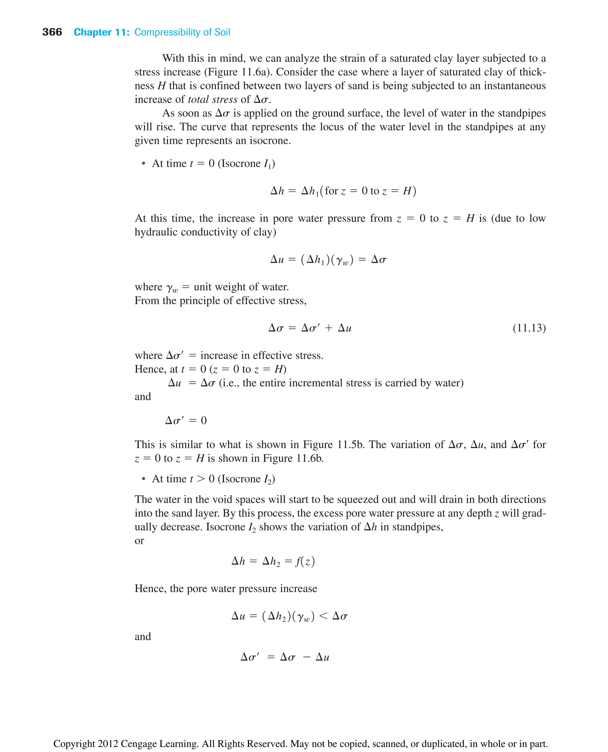 With this in mind, we can analyze the strain of a saturated clay layer subjected to a
stress increase (Figure 11.6a). Consider the case where a layer of saturated clay of thick-
ness H that is confined between two layers of sand is being subjected to an instantaneous
increase of total stress of s.
As soon as s is applied on the ground surface, the level of water in the standpipes
will rise. The curve that represents the locus of the water level in the standpipes at any
given time represents an isocrone.
• At time t  0 (Isocrone I1)
At this time, the increase in pore water pressure from z  0 to z  H is (due to low
hydraulic conductivity of clay)
where gw  unit weight of water.
From the principle of effective stress,
(11.13)
where s¿  increase in effective stress.
Hence, at t  0 (z  0 to z  H)
u  s (i.e., the entire incremental stress is carried by water)
and
This is similar to what is shown in Figure 11.5b. The variation of s, u, and s¿ for
z  0 to z  H is shown in Figure 11.6b.
• At time t  0 (Isocrone I2)
The water in the void spaces will start to be squeezed out and will drain in both directions
into the sand layer. By this process, the excess pore water pressure at any depth z will grad-
ually decrease. Isocrone I2 shows the variation of h in standpipes,
or
Hence, the pore water pressure increase
and
¢s¿  ¢s  ¢u
¢u  1¢h221gw2  ¢s
¢h  ¢h2  f1z2
¢s¿  0
¢s  ¢s¿  ¢u
¢u  1¢h121gw2  ¢s
¢h  ¢h11for z  0 to z  H2
366 Chapter 11: Compressibility of Soil
Copyright 2012 Cengage Learning. All Rights Reserved. May not be copied, scanned, or duplicated, in whole or in part.
 