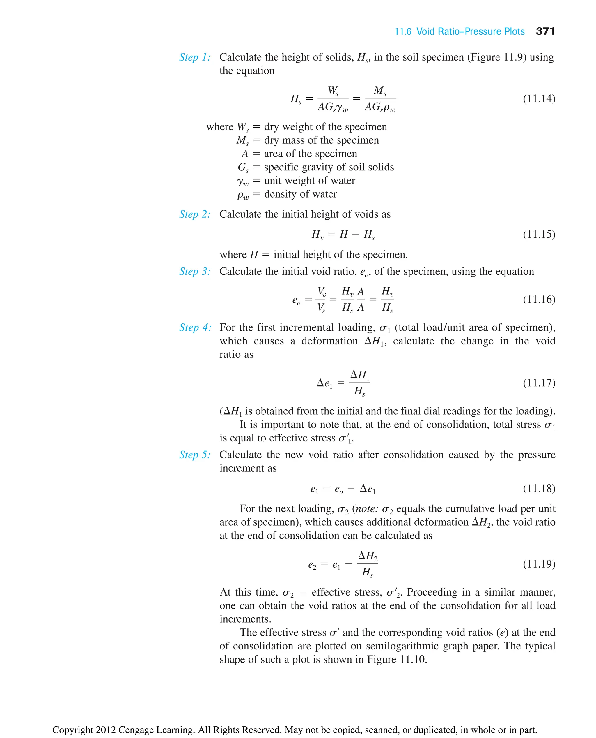 11.6 Void Ratio–Pressure Plots 371
Step 1: Calculate the height of solids, Hs, in the soil specimen (Figure 11.9) using
the equation
(11.14)
where Ws  dry weight of the specimen
Ms  dry mass of the specimen
A  area of the specimen
Gs  specific gravity of soil solids
gw  unit weight of water
rw  density of water
Step 2: Calculate the initial height of voids as
(11.15)
where H  initial height of the specimen.
Step 3: Calculate the initial void ratio, , of the specimen, using the equation
(11.16)
Step 4: For the first incremental loading, s1 (total load/unit area of specimen),
which causes a deformation H1, calculate the change in the void
ratio as
(11.17)
(H1 is obtained from the initial and the final dial readings for the loading).
It is important to note that, at the end of consolidation, total stress s1
is equal to effective stress
Step 5: Calculate the new void ratio after consolidation caused by the pressure
increment as
(11.18)
For the next loading, s2 (note: s2 equals the cumulative load per unit
area of specimen), which causes additional deformation H2, the void ratio
at the end of consolidation can be calculated as
(11.19)
At this time, s2  effective stress, Proceeding in a similar manner,
one can obtain the void ratios at the end of the consolidation for all load
increments.
The effective stress s¿ and the corresponding void ratios (e) at the end
of consolidation are plotted on semilogarithmic graph paper. The typical
shape of such a plot is shown in Figure 11.10.
s¿2.
e2  e1 
¢H2
Hs
e1  eo  ¢e1
s¿1.
¢e1 
¢H1
Hs
eo 
Vv
Vs

Hv
Hs
A
A

Hv
Hs
eo
Hv  H  Hs
Hs 
Ws
AGsgw

Ms
AGsrw
Copyright 2012 Cengage Learning. All Rights Reserved. May not be copied, scanned, or duplicated, in whole or in part.
 