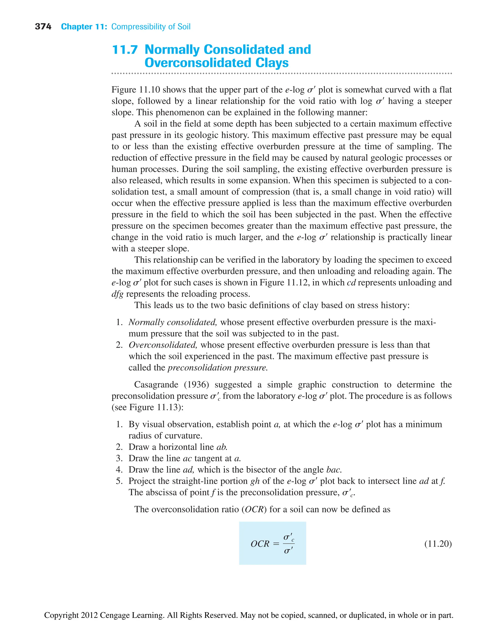 374 Chapter 11: Compressibility of Soil
11.7 Normally Consolidated and
Overconsolidated Clays
Figure 11.10 shows that the upper part of the e-log s¿ plot is somewhat curved with a flat
slope, followed by a linear relationship for the void ratio with log s¿ having a steeper
slope. This phenomenon can be explained in the following manner:
A soil in the field at some depth has been subjected to a certain maximum effective
past pressure in its geologic history. This maximum effective past pressure may be equal
to or less than the existing effective overburden pressure at the time of sampling. The
reduction of effective pressure in the field may be caused by natural geologic processes or
human processes. During the soil sampling, the existing effective overburden pressure is
also released, which results in some expansion. When this specimen is subjected to a con-
solidation test, a small amount of compression (that is, a small change in void ratio) will
occur when the effective pressure applied is less than the maximum effective overburden
pressure in the field to which the soil has been subjected in the past. When the effective
pressure on the specimen becomes greater than the maximum effective past pressure, the
change in the void ratio is much larger, and the e-log s¿ relationship is practically linear
with a steeper slope.
This relationship can be verified in the laboratory by loading the specimen to exceed
the maximum effective overburden pressure, and then unloading and reloading again. The
e-log s¿ plot for such cases is shown in Figure 11.12, in which cd represents unloading and
dfg represents the reloading process.
This leads us to the two basic definitions of clay based on stress history:
1. Normally consolidated, whose present effective overburden pressure is the maxi-
mum pressure that the soil was subjected to in the past.
2. Overconsolidated, whose present effective overburden pressure is less than that
which the soil experienced in the past. The maximum effective past pressure is
called the preconsolidation pressure.
Casagrande (1936) suggested a simple graphic construction to determine the
preconsolidation pressure from the laboratory e-log s¿ plot. The procedure is as follows
(see Figure 11.13):
1. By visual observation, establish point a, at which the e-log s¿ plot has a minimum
radius of curvature.
2. Draw a horizontal line ab.
3. Draw the line ac tangent at a.
4. Draw the line ad, which is the bisector of the angle bac.
5. Project the straight-line portion gh of the e-log s¿ plot back to intersect line ad at f.
The abscissa of point f is the preconsolidation pressure,
The overconsolidation ratio (OCR) for a soil can now be defined as
(11.20)
OCR 
s¿c
s¿
s¿c.
s¿c
Copyright 2012 Cengage Learning. All Rights Reserved. May not be copied, scanned, or duplicated, in whole or in part.
 